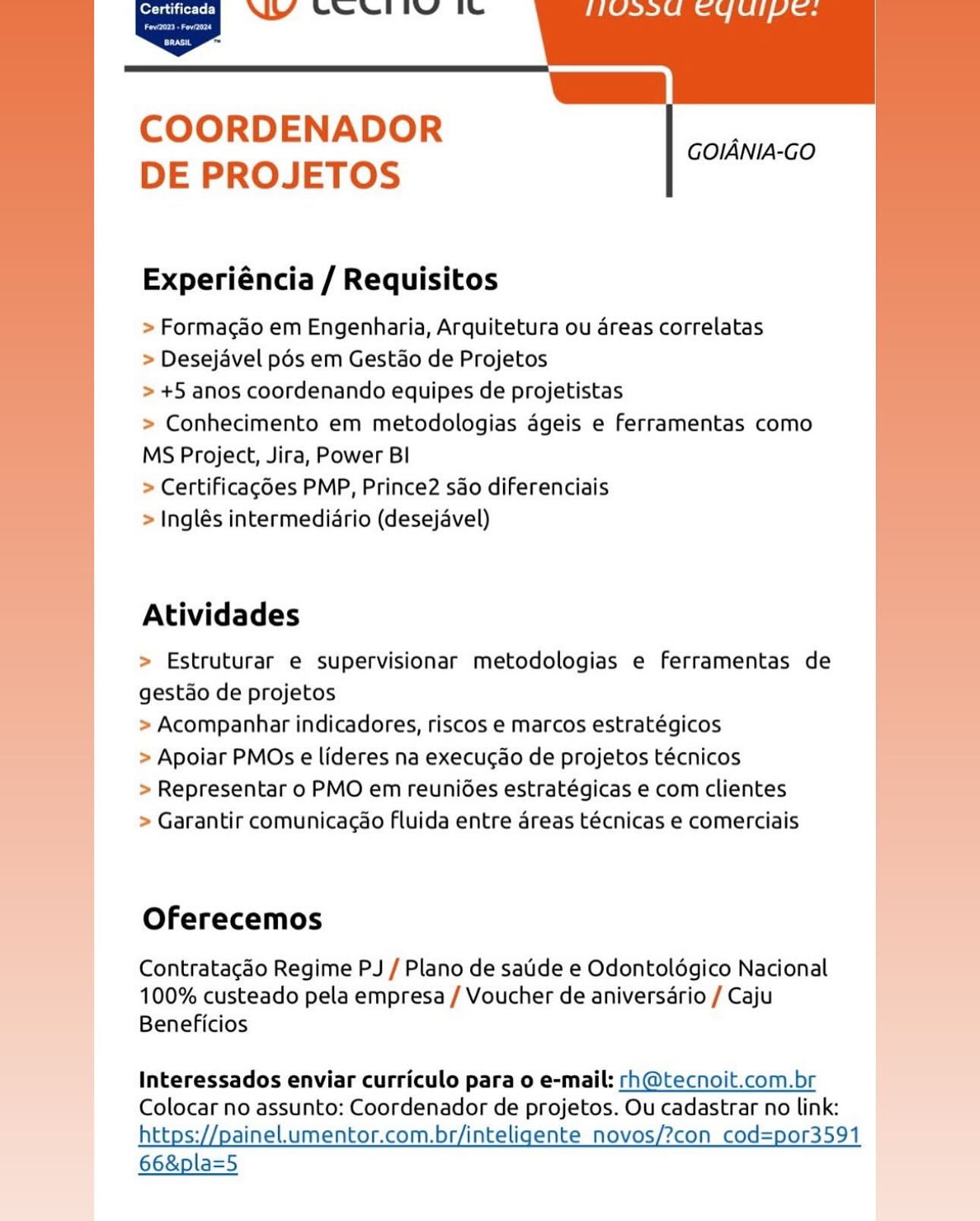 ALY Sewell’ itu

   
        
   

COORDENADOR
DE PROJETOS

GOIANIA-GO

Experiéncia / Requisitos

> Formacao em Engenharia, Arquitetura ou 4reas correlatas
> Desejavel pds em Gestao de Projetos

> +5 anos coordenando equipes de projetistas

> Conhecimento em metodologias ageis e ferramentas como
MS Project, Jira, Power BI

> Certificagé6es PMP, Prince2 sao diferenciais

> Inglés intermediario (desejavel)

Atividades

> Estruturar e supervisionar metodologias e ferramentas de
gestao de projetos

> Acompanhar indicadores, riscos e marcos estratégicos

> Apoiar PMOs e lideres na execugao de projetos técnicos

> Representar o PMO em reuni6es estratégicas e com clientes

> Garantir comunicacao fluida entre areas técnicas e comerciais

 

Oferecemos |

Contratacao Regime PJ / Plano de satide e Odontoldgico Nacional
100% custeado pela empresa / Voucher de aniversério / Caju
Beneficios

Interessados enviar curriculo para 0 e-mail: rh@tecnoit.com.br
Colocar no assunto: Coordenador de projetos. Ou cadastrar no link:
https://painel.umentor.com.br/inteligente novos/?con cod=por3591

66&pla=5 NY Gee’ Te

   
        
   

COORDENADOR
DE PROJETOS

GOIANIA-GO

Experiéncia / Requisitos

> Formagao em Engenharia, Arquitetura ou areas correlatas
> Desejavel pds em Gestao de Projetos

> +5 anos coordenando equipes de projetistas

> Conhecimento em metodologias ageis e ferramentas como
MS Project, Jira, Power Bl

> Certificag6es PMP, Prince2 sdo diferenciais

> Inglés intermediario (desejavel)

 

Atividades

> Estruturar e supervisionar metodologias e ferramentas de
! gestdo de projetos

>» Acompanhar indicadores, riscos e marcos estratégicos

> Apoiar PMOs e lideres na execucao de projetos técnicos

> Representar o PMO em reuniées estratégicas e com clientes

> Garantir comunicacao fluida entre areas técnicas e comerciais

Oferecemos

Contratacgado Regime PJ / Plano de saiide e Odontoldgico Nacional
100% custeado pela empresa / Voucher de aniversario / Caju
Beneficios

Interessados enviar curriculo para 0 e-mail: rh@tecnoit.com.br
Colocar no assunto: Coordenador de projetos. Ou cadastrar no link:
https://painel.umentor.com.br/inteligente novos/?con cod=por3591

66&pla=5 ALY Sei It

   
        
   

COORDENADOR
DE PROJETOS

GOIANIA-GO

Experiéncia / Requisitos

> Formacao em Engenharia, Arquitetura ou 4reas correlatas
> Desejavel pds em Gestao de Projetos

> +5 anos coordenando equipes de projetistas

> Conhecimento em metodologias ageis e ferramentas como
MS Project, Jira, Power Bl

> Certificagé6es PMP, Prince2 sao diferenciais

> Inglés intermediario (desejavel)

Atividades

> Estruturar e supervisionar metodologias e ferramentas de
gestdo de projetos

> Acompanhar indicadores, riscos e marcos estratégicos

> Apoiar PMOs e lideres na execugao de projetos técnicos

> Representar o PMO em reunides estratégicas e com clientes

> Garantir comunicacao Fluida entre areas técnicas e comerciais

 

Oferecemos

_ Contratacgdo Regime PJ / Plano de saide e Odontoldgico Nacional
100% custeado pela empresa / Voucher de aniversario / Caju
Beneficios

Interessados enviar curriculo para 0 e-mail: rh@tecnoit.com.br
Colocar no assunto: Coordenador de projetos. Ou cadastrar no link:
https://painel.umentor.com.br/inteligente_novos/?con_cod=por3591

66&pla=5 NY See iv’ te

   
        
   

COORDENADOR
DE PROJETOS

GOIANIA-GO

Experiéncia / Requisitos

> Formagao em Engenharia, Arquitetura ou areas correlatas
> Desejavel pds em Gestao de Projetos

> +5 anos coordenando equipes de projetistas

> Conhecimento em metodologias ageis e ferramentas como
MS Project, Jira, Power Bl

> Certificagdes PMP, Prince2 sdo diferenciais

> Inglés intermediario (desejavel)

 

Atividades

> Estruturar e supervisionar metodologias e ferramentas de |
gestao de projetos |
| » Acompanhar indicadores, riscos e marcos estratégicos
| > Apoiar PMOs e lideres na execuc¢ao de projetos técnicos
> Representar o PMO em reunides estratégicas e com clientes

> Garantir comunicacao fluida entre areas técnicas e comerciais

Oferecemos

Contratacdo Regime PJ / Plano de satde e Odontoldgico Nacional
100% custeado pela empresa / Voucher de aniversario / Caju
Beneficios

Interessados enviar curriculo para o e-mail: rh@tecnoit.com.br
Colocar no assunto: Coordenador de projetos. Ou cadastrar no link:
https://painel.umentor.com.br/inteligente_novos/?con cod=por3591

66&pla=5 ALY Swi’ iu

   
        
   

COORDENADOR
DE PROJETOS

GOIANIA-GO

Experiéncia / Requisitos

> Formacao em Engenharia, Arquitetura ou dreas correlatas
> Desejavel pds em Gestao de Projetos

> +5 anos coordenando equipes de projetistas

> Conhecimento em metodologias ageis e ferramentas como
MS Project, Jira, Power BI

> Certificagé6es PMP, Prince2 sao diferenciais

> Inglés intermediario (desejavel)

Atividades

> Estruturar e supervisionar metodologias e ferramentas de
gestdo de projetos

> Acompanhar indicadores, riscos e marcos estratégicos

> Apoiar PMOs e lideres na execugao de projetos técnicos

> Representar o PMO em reunides estratégicas e com clientes

> Garantir comunicagcao fluida entre areas técnicas e comerciais

 

Oferecemos

Contratacdo Regime PJ / Plano de saide e Odontoldgico Nacional
100% custeado pela empresa / Voucher de aniversério / Caju
Beneficios

Interessados enviar curriculo para 0 e-mail: rh@tecnoit.com.br
Colocar no assunto: Coordenador de projetos. Ou cadastrar no link:
https://painel.umentor.com.br/inteligente novos/?con cod=por3591

66&pla=5 NY See’ tu

   
        
   

COORDENADOR
DE PROJETOS

GOIANIA-GO

Experiéncia / Requisitos

> Formacao em Engenharia, Arquitetura ou areas correlatas
> Desejavel pds em Gestao de Projetos

> +5 anos coordenando equipes de projetistas

> Conhecimento em metodologias ageis e ferramentas como
MS Project, Jira, Power Bl

> Certificag6es PMP, Prince2 sdo diferenciais

> Inglés intermediario (desejavel)

 

Atividades

> Estruturar e supervisionar metodologias e ferramentas de
! gestdo de projetos
> Acompanhar indicadores, riscos e marcos estratégicos
> Apoiar PMOs e lideres na execucao de projetos técnicos
> Representar o PMO em reunides estratégicas e com clientes
> Garantir comunicacao fluida entre areas técnicas e comerciais

Oferecemos

Contratacao Regime PJ / Plano de satde e Odontoldgico Nacional
100% custeado pela empresa / Voucher de aniversario / Caju
Beneficios

Interessados enviar curriculo para o e-mail: rh@tecnoit.com.br
Colocar no assunto: Coordenador de projetos. Ou cadastrar no link:
https://painel.umentor.com.br/inteligente_novos/?con cod=por3591

66&pla=5 A}Y See i’y lu

   
        
   

COORDENADOR
DE PROJETOS

GOIANIA-GO

Experiéncia / Requisitos

> Formacao em Engenharia, Arquitetura ou areas correlatas
> Desejavel pds em Gestao de Projetos

> +5 anos coordenando equipes de projetistas

> Conhecimento em metodologias ageis e ferramentas como
MS Project, Jira, Power BI

> Certificagées PMP, Prince2 sdo diferenciais

> Inglés intermediario (desejavel)

Atividades

> Estruturar e supervisionar metodologias e Ferramentas de
gestdo de projetos

> Acompanhar indicadores, riscos e marcos estratégicos

> Apoiar PMOs e lideres na execucgao de projetos técnicos

> Representar o PMO em reunides estratégicas e com clientes

> Garantir comunicacao fluida entre areas técnicas e comerciais

Oferecemos

Contratacdo Regime PJ / Plano de satde e Odontoldégico Nacional
100% custeado pela empresa / Voucher de aniversdrio / Caju
Beneficios

 

Interessados enviar curriculo para o e-mail: rh@tecnoit.com.br
Colocar no assunto: Coordenador de projetos. Ou cadastrar no link:
https://painel.umentor.com.br/inteligente_novos/?con cod=por3591

66&pla=5 ey NY CRIN TO

eee

     
 
 
     
 

~~

COORDENADOR
DE PROJETOS

GOIANIA-GO

 

Experiéncia / Requisitos

> Formagao em Engenharia, Arquitetura ou areas correlatas

> Desejavel pos em Gestao de Projetos

> +5 anos coordenando equipes de projetistas

> Conhecimento em metodologias ageis e ferramentas como
MS Project, Jira, Power Bl

> Certificagées PMP, Prince2 sao diferenciais

> Inglés intermediario (desejavel)

Atividades

> Estruturar e supervisionar metodologias e ferramentas de
gestdo de projetos

> Acompanhar indicadores, riscos e marcos estratégicos

> Apoiar PMOs e lideres na execuc¢ao de projetos técnicos

> Representar o PMO em reuniées estratégicas e com clientes

> Garantir comunicacao Fluida entre areas técnicas e comerciais

Oferecemos

Contratacgao Regime PJ / Plano de sade e Odontoldgico Nacional
100% custeado pela empresa / Voucher de aniversario / Caju
Beneficios

Interessados enviar curriculo para o e-mail: rh@tecnoit.com.br
Colocar no assunto: Coordenador de projetos. Ou cadastrar no link:
https://painel.umentor.com.br/inteligente novos/?con cod=por3591

66&pla=5 AY Sewell’ iu

   
        
   

COORDENADOR
DE PROJETOS

GOIANIA-GO

Experiéncia / Requisitos

> Formacado em Engenharia, Arquitetura ou areas correlatas
> Desejavel pds em Gestao de Projetos

> +5 anos coordenando equipes de projetistas

> Conhecimento em metodologias 4geis e ferramentas como
MS Project, Jira, Power BI

> Certificagdes PMP, Prince2 sdo diferenciais

> Inglés intermediario (desejavel)

Atividades

> Estruturar e supervisionar metodologias e ferramentas de
gest3o de projetos

> Acompanhar indicadores, riscos e marcos estratégicos

> Apoiar PMOs e lideres na execucao de projetos técnicos

> Representar o PMO em reunidées estratégicas e com clientes

> Garantir comunicacao fluida entre areas técnicas e comerciais

Oferecemos

Contrata¢gdo Regime PJ / Plano de satide e Odontolégico Nacional
100% custeado pela empresa / Voucher de aniversdrio / Caju
Beneficios

Interessados enviar curriculo para o e-mail: rh@tecnoit.com.br
Colocar no assunto: Coordenador de projetos. Ou cadastrar no link:
a https://painel.umentor.com.br/inteligente_novos/?con_ cod=por3591

66&pla=5 NYY CRI Te

eon
~~

 

 

COORDENADOR
DE PROJETOS

GOIANIA-GO

Experiéncia / Requisitos

> Formagao em Engenharia, Arquitetura ou areas correlatas
» Desejavel pds em Gestao de Projetos
+5 anos coordenando equipes de projetistas
Conhecimento em metodologias ageis e ferramentas como
MS Project, Jira, Power BI
Certificagdes PMP, Prince2 sao diferenciais
- Inglés intermediario (desejavel)

Atividades

Estruturar e supervisionar metodologias e ferramentas de
gestao de projetos
Acompanhar indicadores, riscos e marcos estratégicos
>» Apoiar PMOs e lideres na execucdo de projetos técnicos
- Representar o PMO em reuni6ées estratégicas e com clientes
- Garantir comunicagao Fluida entre areas técnicas e comerciais

Oferecemos

Contratacéo Regime PJ / Plano de satde e Odontoldgico Nacional
100% custeado pela empresa / Voucher de aniversario / Caju
Beneficios

Interessados enviar curriculo para o e-mail: rh@tecnoit.com.br
Colocar no assunto: Coordenador de projetos. Ou cadastrar no link:
https://painel.umentor.com.br/inteligente _novos/?con cod=por3591

66&pla=5