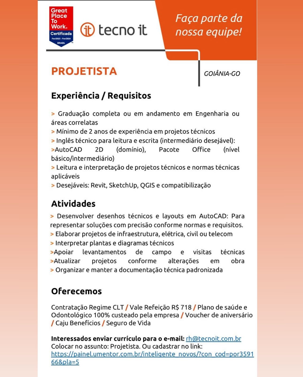 melaem olga mele)

nossa equipe!

=

     
   
      
         
   
     
  

PROJETISTA

GOIANIA-GO

Experiéncia / Requisitos

  

> Graduacgéo completa ou em andamento em Engenharia ou
areas correlatas

> Minimo de 2 anos de experiéncia em projetos técnicos

> Inglés técnico para leitura e escrita (intermediario desejavel):
>AutoCAD 2D (dominio), Pacote Office (nivel
basico/intermediario)

> Leitura e interpretagao de projetos técnicos e normas técnicas
aplicaveis

> Desejaveis: Revit, SketchUp, QGIS e compatibilizagao

     
     
   
           

Atividades

> Desenvolver desenhos técnicos e layouts em AutoCAD: Para
representar solugdes com precisao conforme normas e requisitos.
> Elaborar projetos de infraestrutura, elétrica, civil ou telecom

> Interpretar plantas e diagramas técnicos

>Apoiar levantamentos de campo e visitas técnicas
>Atualizar projetos conforme  alteracgdes em _ obra
> Organizar e manter a documentacao técnica padronizada j

Oferecemos

Contratagao Regime CLT / Vale Refeicao R$ 718 / Plano de saidee
Odontolégico 100% custeado pela empresa / Voucher de aniversario
/ Caju Beneficios / Seguro de Vida

Interessados enviar curriculo para o e-mail: rh@tecnoit.com.br
Colocar no assunto: Projetista. Ou cadastrar no link:
https; ineLumentor.com.br/inteligente_novos/?con cod= 9

66&pla=5 : Faca parte da
en @® tecno it nossa equipe!

Le

PROJETISTA GOIANIA-GO

Experiéncia / Requisitos

> Graduagao completa ou em andamento em Engenharia ou
areas correlatas

> Minimo de 2 anos de experiéncia em projetos técnicos

> Inglés técnico para leitura e escrita (intermediario desejavel):
>AutoCAD 2D (dominio), Pacote Office (nivel
basico/intermediario)

> Leitura e interpretacao de projetos técnicos e normas técnicas
aplicaveis

> Desejaveis: Revit, SketchUp, QGIS e compatibilizagao

 

Atividades

| > Desenvolver desenhos técnicos e layouts em AutoCAD: Para
representar solucgdes com precisdo conforme normas e requisitos.
» Elaborar projetos de infraestrutura, elétrica, civil ou telecom
> Interpretar plantas e diagramas técnicos
>Apoiar levantamentos de campo e_ visitas técnicas
>Atualizar projetos conforme  alteracdes em _ obra
» Organizar e manter a documentacao técnica padronizada

Oferecemos

Contratacao Regime CLT / Vale Refeic¢ao R$ 718 / Plano de saide e
Odontoldgico 100% custeado pela empresa / Voucher de aniversario
/ Caju Beneficios / Seguro de Vida

Interessados enviar curriculo para o e-mail: rh@tecnoit.com.br
Colocar no assunto: Projetista. Ou cadastrar no link:
https://painel.umentor.com.br/inteligente_novos/?con_cod=por3591

66&pla=5 ’ mel aem oe gum (6)
on @® tecno it nossa equipe!

=

   
   
      
         
   
     
  

PROJETISTA

GOIANIA-GO

Experiéncia / Requisitos

  

> Graduacgaéo completa ou em andamento em Engenharia ou
areas correlatas

> Minimo de 2 anos de experiéncia em projetos técnicos

> Inglés técnico para leitura e escrita (intermediario desejavel):
>AutoCAD 2D (dominio), Pacote Office (nivel
basico/intermediario)

> Leitura e interpretacao de projetos técnicos e normas técnicas
aplicaveis

> Desejaveis: Revit, SketchUp, QGIS e compatibilizagao

     
     
   
           

Atividades

> Desenvolver desenhos técnicos e layouts em AutoCAD: Para
representar solugdes com precisdo conforme normas e requisitos.
> Elaborar projetos de infraestrutura, elétrica, civil ou telecom

> Interpretar plantas e diagramas técnicos

>Apoiar levantamentos de campo e visitas técnicas
>Atualizar projetos conforme  alteracdes em _ obra
> Organizar e manter a documentacao técnica padronizada

Oferecemos

Contratacao Regime CLT / Vale Refeicao R$ 718 / Plano de saide e
Odontoldégico 100% custeado pela empresa / Voucher de aniversario
/ Caju Beneficios / Seguro de Vida

Interessados enviar curriculo para o e-mail: rh@tecnoit.com.br
Colocar no assunto: Projetista. Ou cadastrar no link:
https; inel.umentor.com.br/inteligente_novos/?con cod=por3591

66&pla=5 ; Faca parte da
en @® tecno it nossa equipe!

a

PROJETISTA GOIANIA-GO

Experiéncia / Requisitos

» Graduacgao completa ou em andamento em Engenharia ou
areas correlatas

> Minimo de 2 anos de experiéncia em projetos técnicos

> Inglés técnico para leitura e escrita (intermediario desejavel):
»AutoCAD 2D (dominio), Pacote Office (nivel
basico/intermediario)

> Leitura e interpretacao de projetos técnicos e normas técnicas
aplicaveis

> Desejaveis: Revit, SketchUp, QGIS e compatibilizagao

 

Atividades

> Desenvolver desenhos técnicos e layouts em AutoCAD: Para
representar soluc¢des com precisdo conforme normas e requisitos.
> Elaborar projetos de infraestrutura, elétrica, civil ou telecom

> Interpretar plantas e diagramas técnicos

>Apoiar levantamentos de campo e _ visitas técnicas
>Atualizar projetos conforme  alteracdes em _ obra
> Organizar e manter a documentacao técnica padronizada

Oferecemos

Contratagdo Regime CLT / Vale Refeigdo R$ 718 / Plano de sade e
Odontoldgico 100% custeado pela empresa / Voucher de aniversario
/ Caju Beneficios / Seguro de Vida

Interessados enviar curriculo para o e-mail: rh@tecnoit.com.br
Colocar no assunto: Projetista. Ou cadastrar no link:
https://painel.umentor.com.br/inteligente_novos/?con_cod=por3591

66&pla=5 melaem olga mele!

nossa equipe!

=

     
   
      
         
   
     
  

PROJETISTA

GOIANIA-GO

Experiéncia / Requisitos

  

> Graduagdo completa ou em andamento em Engenharia ou
areas correlatas

> Minimo de 2 anos de experiéncia em projetos técnicos

> Inglés técnico para leitura e escrita (intermediario desejavel):
>AutoCAD 2D (dominio), Pacote Office (nivel
basico/intermediadrio)

> Leitura e interpretacao de projetos técnicos e normas técnicas
aplicaveis

> Desejaveis: Revit, SketchUp, QGIS e compatibilizagao

     
     
   
           

Atividades

> Desenvolver desenhos técnicos e layouts em AutoCAD: Para
representar solu¢des com precisdo conforme normas e requisitos.
> Elaborar projetos de infraestrutura, elétrica, civil ou telecom

> Interpretar plantas e diagramas técnicos

>Apoiar levantamentos de campo e visitas técnicas
>Atualizar projetos conforme  alteragdes em obra
> Organizar e manter a documentacao técnica padronizada

Oferecemos

Contratagdo Regime CLT / Vale Refeigao R$ 718 / Plano de satdee
Odontoldgico 100% custeado pela empresa / Voucher de aniversario
/ Caju Beneficios / Seguro de Vida

Interessados enviar curriculo para o e-mail: rh@tecnoit.com.br
Colocar no assunto: Projetista. Ou cadastrar no link:
https: inel.umentor.com.br/inteligente_novos/?con_cod=por3591

66&pla=5 . Faca parte da
Corin ) tecno it nossa equipe!

a)

PROJETISTA GOIANIA-GO

Experiéncia / Requisitos

> Graduacdo completa ou em andamento em Engenharia ou
areas correlatas

> Minimo de 2 anos de experiéncia em projetos técnicos

> Inglés técnico para leitura e escrita (intermediario desejavel):
>AutoCAD 2D (dominio), Pacote Office = (nivel
basico/intermediario)

> Leitura e interpretacao de projetos técnicos e normas técnicas
aplicaveis

> Desejaveis: Revit, SketchUp, QGIS e compatibilizagao

 

Atividades

i > Desenvolver desenhos técnicos e layouts em AutoCAD: Para
representar solucdes com precisdo conforme normas e requisitos.
> Elaborar projetos de infraestrutura, elétrica, civil ou telecom
> Interpretar plantas e diagramas técnicos
>Apoiar levantamentos de campo e_ visitas técnicas
>Atualizar projetos conforme  alteragdes em _ obra
> Organizar e manter a documentacao técnica padronizada

Oferecemos

Contratagdo Regime CLT / Vale Refeigdo R$ 718 / Plano de sade e
Odontoldgico 100% custeado pela empresa / Voucher de aniversario
/ Caju Beneficios / Seguro de Vida

Interessados enviar curriculo para o e-mail: rh@tecnoit.com.br
Colocar no assunto: Projetista. Ou cadastrar no link:
https://painel.umentor.com.br/inteligente_novos/?con_cod=por3591

66&pla=5 ’ Faca parte da
@ tecno it nossa equipe!

L
PROJETISTA GOIANIA-GO

Experiéncia / Requisitos

> Graduacaéo completa ou em andamento em Engenharia ou
reas correlatas

> Minimo de 2 anos de experiéncia em projetos técnicos

> Inglés técnico para leitura e escrita (intermediario desejavel):
>AutoCAD 2D (dominio), Pacote Office (nivel
basico/intermedidrio)

> Leitura e interpretacdo de projetos técnicos e normas técnicas
aplicaveis

> Desejaveis: Revit, SketchUp, QGIS e compatibilizagdo

Atividades

> Desenvolver desenhos técnicos e layouts em AutoCAD: Para
representar soluc¢des com precisdo conforme normas e requisitos.
> Elaborar projetos de infraestrutura, elétrica, civil ou telecom

> Interpretar plantas e diagramas técnicos

>Apoiar levantamentos de campo e visitas técnicas
>Atualizar projetos conforme  alteragdes em obra
> Organizar e manter a documentacao técnica padronizada

Oferecemos

 

Contratagdo Regime CLT / Vale Refeicgado R$ 718 /Planodesaidee |
Odontoldgico 100% custeado pela empresa / Voucher de aniversario
/ Caju Beneficios / Seguro de Vida

Interessados enviar curriculo para o e-mail: rh@tecnoit.com.br
Colocar no assunto: Projetista. Ou cadastrar no link:
tps: i : : Li 2 = 9

66&pla=5 Great
aloes)

To . Faca parte da
etn GD tecno it nossa equipe!

 
   
 

       

PROJETISTA

GOIANIA-GO

Experiéncia / Requisitos

 

> Graduacdo completa ou em andamento em Engenharia ou
areas correlatas

> Minimo de 2 anos de experiéncia em projetos técnicos

> Inglés técnico para leitura e escrita (intermediario desejavel):
>AutoCAD 2D (dominio), Pacote Office (nivel
basico/intermediario)

> Leitura e interpretacdo de projetos técnicos e normas técnicas
aplicaveis

> Desejaveis: Revit, SketchUp, QGIS e compatibilizagao

Atividades

> Desenvolver desenhos técnicos e layouts em AutoCAD: Para
representar solugGes com precisdo conforme normas e requisitos.
> Elaborar projetos de infraestrutura, elétrica, civil ou telecom

> Interpretar plantas e diagramas técnicos

>Apoiar levantamentos de campo e _ visitas técnicas
>Atualizar projetos conforme  alteragdes em _ obra
> Organizar e manter a documentacao técnica padronizada

Oferecemos

Contratagao Regime CLT / Vale Refeicdo R$ 718 / Plano de saudee
Odontoldgico 100% custeado pela empresa / Voucher de aniversario
/ Caju Beneficios / Seguro de Vida

Interessados enviar curriculo para o e-mail: rh@tecnoit.com.br
Colocar no assunto: Projetista. Ou cadastrar no link:
https://painel.umentor.com.br/inteligente_novos/?con_cod=por3591

66&pla=5 ' Faca parte da
@® tecno it nossa equipe!

L
PROJETISTA GOIANIA-GO

Experiéncia / Requisitos

> Graduacado completa ou em andamento em Engenharia ou
reas correlatas

> Minimo de 2 anos de experiéncia em projetos técnicos

> Inglés técnico para leitura e escrita (intermedidrio desejavel):
>AutoCAD 2D (dominio), Pacote Office (nivel
basico/intermedidrio)

> Leitura e interpretacao de projetos técnicos e normas técnicas
aplicaveis

> Desejaveis: Revit, SketchUp, QGIS e compatibilizagdo

Atividades

> Desenvolver desenhos técnicos e layouts em AutoCAD: Para
representar soluc6es com precisao conforme normas e requisitos.
> Elaborar projetos de infraestrutura, elétrica, civil ou telecom

> Interpretar plantas e diagramas técnicos

>Apoiar levantamentos de campo e visitas técnicas
>Atualizar projetos conforme alteracdes em obra
> Organizar e manter a documentacao técnica padronizada

Oferecemos

Contratacgdo Regime CLT / Vale Refeicdo R$ 718 / Plano de saide e
Odontoldégico 100% custeado pela empresa / Voucher de aniversdrio
/ Caju Beneficios / Seguro de Vida

 

Interessados enviar curriculo para o e-mail: rh@tecnoit.com.br
Colocar no assunto: Projetista. Ou cadastrar no link:

https://paineLumentor.com.br/inteligente_novos/?con_cod=p0r3591 |
66&pla=5 | Great
ialelt3
To

Faca parte da
om (it) Lecno it Wetec

eee

 

 

a,
PROJETISTA GOIANIA-GO

 

Experiéncia / Requisitos

> Graduagaéo completa ou em andamento em Engenharia ou
areas correlatas

> Minimo de 2 anos de experiéncia em projetos técnicos

> Inglés técnico para leitura e escrita (intermediario desejavel):
‘AutoCAD 2D (dominio), Pacote Office (nivel
basico/intermediario)

> Leitura e interpretacao de projetos técnicos e normas técnicas
aplicaveis

> Desejaveis: Revit, SketchUp, QGIS e compatibilizacgao

Atividades

> Desenvolver desenhos técnicos e layouts em AutoCAD: Para
representar solucdes com precisdo conforme normas e requisitos.
> Elaborar projetos de infraestrutura, elétrica, civil ou telecom

> Interpretar plantas e diagramas técnicos

>Apoiar levantamentos de campo e_ visitas técnicas
>Atualizar projetos conforme  alteragdes em _ obra
> Organizar e manter a documentacao técnica padronizada

Oferecemos

Contratagdo Regime CLT / Vale Refeicado R$ 718 / Plano de saude e
Odontoldgico 100% custeado pela empresa / Voucher de aniversario
/ Caju Beneficios / Seguro de Vida

Interessados enviar curriculo para o e-mail: rh@tecnoit.com.br
Colocar no assunto: Projetista. Ou cadastrar no link:
https://painelumentor.com.br/inteligente_novos/?con_cod=por3591

66&pla=5