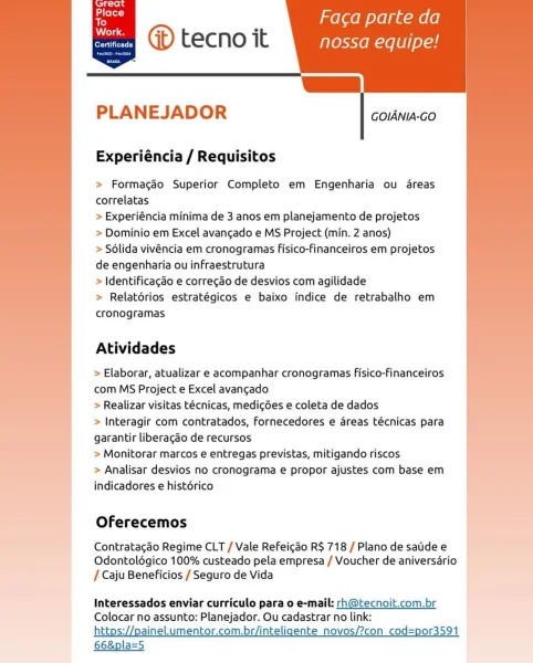 ’ melee olelgu-mele|
@ tecno it nossa equipe!

[|

   
 

era tr To)

   

PLANEJADOR

GOIANIA-GO

Experiéncia / Requisitos

> Formagaéo Superior Completo em Engenharia ou dreas
correlatas

> Experiéncia minima de 3 anos em planejamento de projetos

> Dominio em Excel avancado e MS Project (min. 2 anos)

> Sélida vivéncia em cronogramas fisico-financeiros em projetos
de engenharia ou infraestrutura

> Identificagdo e corregao de desvios com agilidade

> Relatérios estratégicos e baixo indice de retrabalho em
cronogramas

Atividades

> Elaborar, atualizar e acompanhar cronogramas fisico-financeiros
com MS Project e Excel avancado

> Realizar visitas téecnicas, medicdes e coleta de dados

> Interagir com contratados, Fornecedores e areas técnicas para
garantir liberagdo de recursos

> Monitorar marcos e entregas previstas, mitigando riscos

> Analisar desvios no cronograma e propor ajustes com base em
indicadores e histérico

 

Oferecemos

Contratacdo Regime CLT / Vale Refeicdo R$ 71...