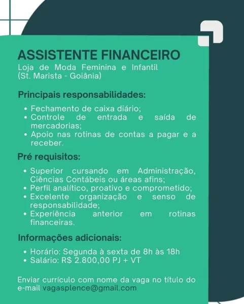 Loja de Moda Feminina e Infantil
(St. Marista - Goiania)

e Fechamento de caixa diario;

e Controle de entrada e saida de
mercadorias;

¢ Apoio nas rotinas de contas a pagar e a
receber.

e Superior cursando em Administracao,
Ciéncias Contabeis ou 4reas afins;

¢ Perfil analitico, proativo e comprometido;

e Excelente organizacgdo e senso de
responsabilidade;

e Experiéncia anterior em rotinas
financeiras.

¢ Hordario: Segunda a sexta de 8h as 18h
e Saldrio: R$ 2.800,00 PJ + VT

Enviar curriculo com nome da vaga no titulo do
oral

S ASSISTENTE FINANCEIRO

Principais responsabilidades:

Pré requisitos:

Informagées adicionais:

vagasplence@gmail.com Loja de Moda Feminina e Infantil
(St. Marista - Goiania)

e Fechamento de caixa diario;

e Controle de entrada e saida de
mercadorias;

e Apoio nas rotinas de contas a pagar e a
receber.

¢ Superior cursando em Administra¢ao,
Ciéncias Contabeis ou areas afins;

¢ Perfil analitico, proativo e comprometido;

e Excelente organizagdo e senso ...