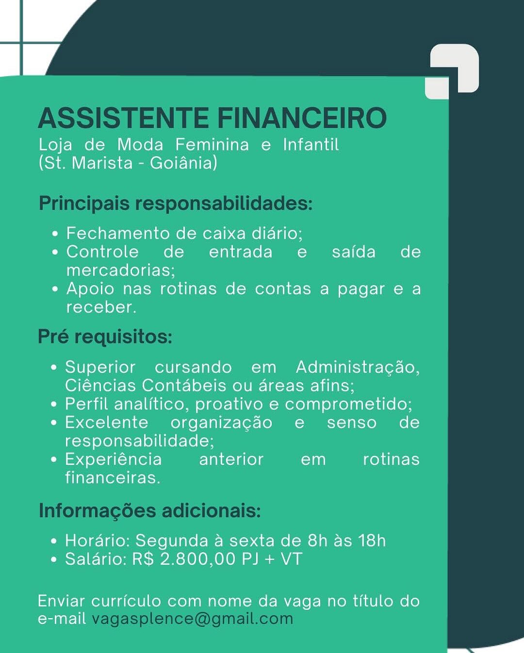 Loja de Moda Feminina e Infantil
(St. Marista - Goiania)

e Fechamento de caixa diario;

e Controle de entrada e saida de
mercadorias;

¢ Apoio nas rotinas de contas a pagar e a
receber.

e Superior cursando em Administracao,
Ciéncias Contabeis ou 4reas afins;

¢ Perfil analitico, proativo e comprometido;

e Excelente organizacgdo e senso de
responsabilidade;

e Experiéncia anterior em rotinas
financeiras.

¢ Hordario: Segunda a sexta de 8h as 18h
e Saldrio: R$ 2.800,00 PJ + VT

Enviar curriculo com nome da vaga no titulo do
oral

S ASSISTENTE FINANCEIRO

Principais responsabilidades:

Pré requisitos:

Informagées adicionais:

vagasplence@gmail.com Loja de Moda Feminina e Infantil
(St. Marista - Goiania)

e Fechamento de caixa diario;

e Controle de entrada e saida de
mercadorias;

e Apoio nas rotinas de contas a pagar e a
receber.

¢ Superior cursando em Administra¢ao,
Ciéncias Contabeis ou areas afins;

¢ Perfil analitico, proativo e comprometido;

e Excelente organizagdo e senso de
responsabilidade;

e Experiéncia anterior em rotinas
financeiras.

¢ Hordrio: Segunda a sexta de 8h as 18h
¢ Salario: R$ 2.800,00 PJ + VT

Enviar curriculo com nome da vaga no titulo do
Ceraalelle

o ASSISTENTE FINANCEIRO

Principais responsabilidades:

Pré requisitos:

Informagées adicionais:

vagasplence@gmail.com Loja de Moda Feminina e Infantil
(St. Marista - Goiania)

¢ Fechamento de caixa diario;

e Controle de entrada e saida de
mercadorias;

¢ Apoio nas rotinas de contas a pagar e a
receber.

e Superior cursando em Administra¢ao,
Ciéncias Contabeis ou areas afins;

¢ Perfil analitico, proativo e comprometido;

e Excelente organizagdo e senso de
responsabilidade;

e Experiéncia anterior em rotinas
financeiras.

¢ Horario: Segunda a sexta de 8h as 18h
e Saldrio: R$ 2.800,00 PJ + VT

Enviar curriculo com nome da vaga no titulo do
e-mail

S ASSISTENTE FINANCEIRO

Principais responsabilidades:

Pré requisitos:

Informacgées adicionais:

vagasplence@gmail.com Loja de Moda Feminina e Infantil
(St. Marista - Goiania)

e Fechamento de caixa diario;

e Controle de entrada e saida de
mercadorias;

e Apoio nas rotinas de contas a pagar e a
receber.

e Superior cursando em _  Administracao,
Ciéncias Contabeis ou areas afins;

¢ Perfil analitico, proativo e comprometido;

e Excelente organizacdo e senso de
responsabilidade;

e Experiéncia anterior em rotinas
financeiras.

¢ Horario: Segunda a sexta de 8h as 18h
¢ Salario: R$ 2.800,00 PJ + VT

Enviar curriculo com nome da vaga no titulo do
e-mail

a ASSISTENTE FINANCEIRO

Principais responsabilidades:

Pré requisitos:

Informacgées adicionais:

vagasplence@gmail.com Loja de Moda Feminina e Infantil
(St. Marista - Goiania)

« Fechamento de caixa diario;

« Controle de entrada e = saida de
mercadorias;

« Apoio nas rotinas de contas a pagar e a
receber.

e Superior cursando em _  Administracao,
Ciéncias Contabeis ou areas afins;

¢ Perfil analitico, proativo e comprometido;

e Excelente organizacdo e senso de
responsabilidade;

iad 4 oX-1a[-1 aero] anterior ran rotinas
financeiras.

e¢ Horario: Segunda a sexta de 8h as 18h
¢ Salario: RS 2.800,00 PJ + VT

Enviar curriculo com nome da vaga no titulo do
e-mail

er ASSISTENTE FINANCEIRO

Principais responsabilidades:

Pré requisitos:

Informagoes adicionais:

vagasplence@gmail.com