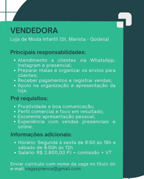 Loja de Moda Infantil (St. Marista - Goiania)

e Atendimento a clientes via WhatsApp,
Instagram e presencial;

e Preparar malas e organizar os envios para
clientes;

« Receber pagamentos e registrar vendas;

e Apoio na organizacao e apresentacao da
loja.

¢ Proatividade e boa comunicacao;

e Perfil comercial e foco em resultado;

e« Excelente apresentacao pessoal;

e Experiéncia com vendas presenciais e
online.

e Hordrio: Segunda a sexta de 8:50 as 18h e
sdabado de 8:50h as 12h
e Salario: R$ 2.800,00 PJ + comiss4o + VT

Enviar curriculo com nome da vaga no titulo do
e-mail

a VENDEDORA

Principais responsabilidades:

Pré requisitos:

Informag¢ées adicionais:

vagasplence@gmail.com Loja de Moda Infantil (St. Marista - Goiania)

e Atendimento a clientes via WhatsApp,
Instagram e presencial;

¢ Preparar malas e organizar os envios para
clientes;

« Receber pagamentos e registrar vendas;

e Apoio na organizagao e apresentacao da
loja.

¢ Proatividade e boa comunicacaéo;

¢ Perfil comer...