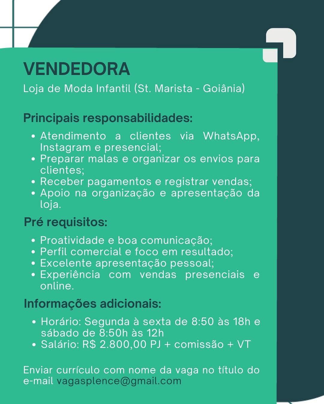 Loja de Moda Infantil (St. Marista - Goiania)

e Atendimento a clientes via WhatsApp,
Instagram e presencial;

e Preparar malas e organizar os envios para
clientes;

« Receber pagamentos e registrar vendas;

e Apoio na organizacao e apresentacao da
loja.

¢ Proatividade e boa comunicacao;

e Perfil comercial e foco em resultado;

e« Excelente apresentacao pessoal;

e Experiéncia com vendas presenciais e
online.

e Hordrio: Segunda a sexta de 8:50 as 18h e
sdabado de 8:50h as 12h
e Salario: R$ 2.800,00 PJ + comiss4o + VT

Enviar curriculo com nome da vaga no titulo do
e-mail

a VENDEDORA

Principais responsabilidades:

Pré requisitos:

Informag¢ées adicionais:

vagasplence@gmail.com Loja de Moda Infantil (St. Marista - Goiania)

e Atendimento a clientes via WhatsApp,
Instagram e presencial;

¢ Preparar malas e organizar os envios para
clientes;

« Receber pagamentos e registrar vendas;

e Apoio na organizagao e apresentacao da
loja.

¢ Proatividade e boa comunicacaéo;

¢ Perfil comercial e foco em resultado;

¢ Excelente apresentacao pessoal;

e Experiéncia com vendas presenciais e
online.

e Hordrio: Segunda a sexta de 8:50 as 18h e
sabado de 8:50h as 12h
e Salario: R$ 2.800,00 PJ + comissao + VT

Enviar curriculo com nome da vaga no titulo do
Coralie

a VENDEDORA

Principais responsabilidades:

Pré requisitos:

Informacées adicionais:

vagasplence@gmail.com Loja de Moda Infantil (St. Marista - Goiania)

e Atendimento a clientes via WhatsApp,
Instagram e presencial;

e Preparar malas e organizar os envios para
clientes;

« Receber pagamentos e registrar vendas;

e Apoio na organizagao e apresentacao da
loja.

¢ Proatividade e boa comunicacao;

e Perfil comercial e foco em resultado;

e Excelente apresentacado pessoal;

e Experiéncia com vendas presenciais e
online.

e Hordrio: Segunda a sexta de 8:50 as 18h e
sabado de 8:50h as 12h
e Saldrio: R$ 2.800,00 PJ + comissdo + VT

Enviar curriculo com nome da vaga no titulo do
Coralie

o VENDEDORA

Principais responsabilidades:

Pré requisitos:

Informagées adicionais:

vagasplence@gmail.com Loja de Moda Infantil (St. Marista - Goiania)

e Atendimento a clientes via WhatsApp,
Instagram e presencial;

¢ Preparar malas e organizar os envios para
clientes;

« Receber pagamentos e registrar vendas;

e Apoio na organizacao e apresentacdo da
Ker

¢ Proatividade e boa comunicacao;

e Perfil comercial e foco em resultado;

e Excelente apresentacao pessoal;

e Experiéncia com vendas presenciais e
online.

e Hordrio: Segunda a sexta de 8:50 as 18h e
sabado de 8:50h as 12h
e Salario: R$ 2.800,00 PJ + comissdo + VT

Enviar curriculo com nome da vaga no titulo do
e-mail

a VENDEDORA

Principais responsabilidades:

Pré requisitos:

Informagoes adicionais:

vagasplence@gmail.com Loja de Moda Infantil (St. Marista - Goiania)

e« Atendimento a clientes via WhatsApp,
Instagram e presencial;

¢ Preparar malas e organizar os envios para
clientes;

« Receber pagamentos e registrar vendas;

e Apoio na organizacao e apresentacdo da
KeyEn

¢ Proatividade e boa comunicacao;

e Perfil comercial e foco em resultado;

e Excelente apresentacao pessoal;

e Experiéncia com vendas presenciais e
online.

e Hordrio: Segunda a sexta de 8:50 as 18h e
sabado de 8:50h as 12h
¢ Salario: R$ 2.800,00 PJ + comissdo + VT

Enviar curriculo com nome da vaga no titulo do
e-mail

at VENDEDORA

Principais responsabilidades:

Pré requisitos:

Informagoes adicionais:

vagasplence@gmail.com