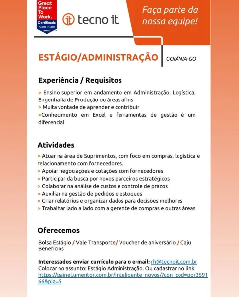 ’ Faca parte da
@ tecno it nossa equipe!

L
ESTAGIO/ADMINISTRAGAO | coinia-co

 
     

Certificada

Experiéncia / Requisitos

> Ensino superior em andamento em Administra¢ao, Logistica,
Engenharia de Producao ou 4reas afins

> Muita vontade de aprender e contribuir

>Conhecimento em Excel e ferramentas de gestéo é um
diferencial

Atividades

> Atuar na area de Suprimentos, com foco em compras, logistica e
relacionamento com fornecedores.

> Apoiar negociag6es e cotagdes com Fornecedores

> Participar da busca por novos parceiros estratégicos

> Colaborar na analise de custos e controle de prazos

> Auxiliar na gestao de pedidos e estoques

> Criar relatérios e organizar dados para decisGes melhores

> Trabalhar lado a lado com a gerente de compras e outras areas

 

Oferecemos

Bolsa Estagio / Vale Transporte/ Voucher de aniversario / Caju
Beneficios

Interessados enviar curriculo para o e-mail: rh@tecnoit.com.br
Colocar no assunto: Estagio Administracao. Ou cadastrar no link:
http...