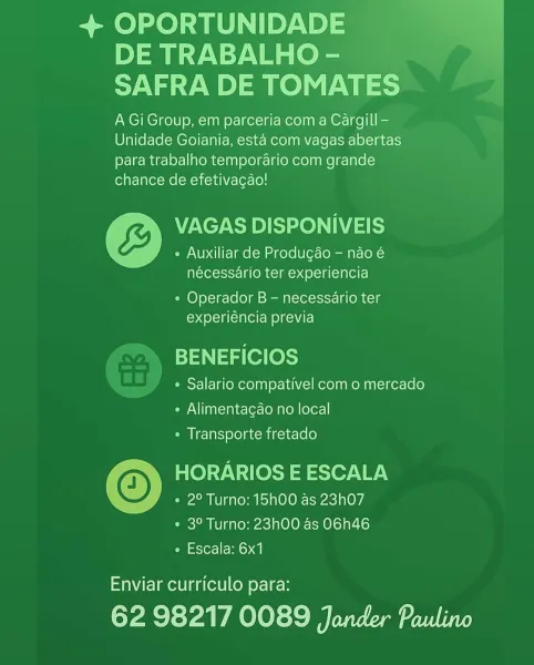 + OPORTUNIDADE
DE TRABALHO -
SAFRA DE TOMATES

A Gi Group, em parceria com a Cargill -
Unidade Goiania, esta com vagas abertas
para trabalho temporario com grande
chance de efetivagao!

VAGAS DISPONIVEIS
« Auxiliar de Produgdao - nao é
nécessario ter experiencia

¢ Operador B - necessario ter
experiéncia previa

BENEFICIOS

° Salario compativel com o mercado
¢ Alimentagao no local
« Transporte fretado

© HORARIOS E ESCALA
° 2° Turno: 15h00 as 23h07
¢ 3° Turno: 23h00 as O6h46
e Escala: 6x1

Enviar curriculo para:

62 98217 0089 Jander Paulino + OPORTUNIDADE
DE TRABALHO -
SAFRA DE TOMATES

A Gi Group, em parceria com a Cargill -
Unidade Goiania, esta com vagas abertas
para trabalho temporario com grande
chance de efetivagao!

VAGAS DISPONIVEIS
« Auxiliar de Produgdo — nao é
nécessario ter experiencia

° Operador B — necessario ter
experiéncia previa

BENEFICIOS

° Salario compativel com o mercado
¢ Alimentagao no local
* Transporte fretado

HORARIOS E ESCALA
e 2° Turno: 15h00 as 23h07...
