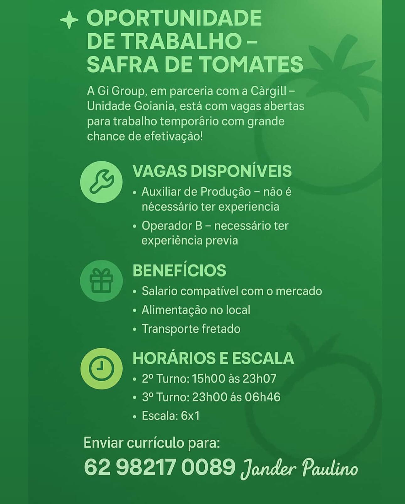 + OPORTUNIDADE
DE TRABALHO -
SAFRA DE TOMATES

A Gi Group, em parceria com a Cargill -
Unidade Goiania, esta com vagas abertas
para trabalho temporario com grande
chance de efetivagao!

VAGAS DISPONIVEIS
« Auxiliar de Produgdao - nao é
nécessario ter experiencia

¢ Operador B - necessario ter
experiéncia previa

BENEFICIOS

° Salario compativel com o mercado
¢ Alimentagao no local
« Transporte fretado

© HORARIOS E ESCALA
° 2° Turno: 15h00 as 23h07
¢ 3° Turno: 23h00 as O6h46
e Escala: 6x1

Enviar curriculo para:

62 98217 0089 Jander Paulino + OPORTUNIDADE
DE TRABALHO -
SAFRA DE TOMATES

A Gi Group, em parceria com a Cargill -
Unidade Goiania, esta com vagas abertas
para trabalho temporario com grande
chance de efetivagao!

VAGAS DISPONIVEIS
« Auxiliar de Produgdo — nao é
nécessario ter experiencia

° Operador B — necessario ter
experiéncia previa

BENEFICIOS

° Salario compativel com o mercado
¢ Alimentagao no local
* Transporte fretado

HORARIOS E ESCALA
e 2° Turno: 15h00 as 23h07

e 3° Turno: 23h00 as O6h46

e Escala: 6x1

 

Enviar curriculo para:

62 98217 0089 Jander Paulino + OPORTUNIDADE
DE TRABALHO -
SAFRA DE TOMATES

A Gi Group, em parceria com a Cargill -
Unidade Goiania, esta com vagas abertas
para trabalho temporario com grande
chance de efetivacgao!

VAGAS DISPONIVEIS
¢ Auxiliar de Produgao - nao é
nécesséario ter experiencia

° Operador B - necessario ter
experiéncia previa

BENEFICIOS

° Salario compativel com o mercado
° Alimentagao no local
¢ Transporte fretado

© HORARIOS E ESCALA
e 2° Turno: 15hO00 as 23h07

e 3° Turno: 23h00 as O6h46

e Escala: 6x1

Enviar curriculo para:

62 98217 0089 Jander Paulino + OPORTUNIDADE
DE TRABALHO -
SAFRA DE TOMATES

A Gi Group, em parceria com a Cargill -
Unidade Goiania, esta com vagas abertas
para trabalho temporario com grande
chance de efetivagao!

VAGAS DISPONIVEIS
e Auxiliar de Produgao — nao é
nécessario ter experiencia

e Operador B - necessario ter
experiéncia previa

- BENEFICIOS

¢ Salario compativel com o mercado
¢ Alimentagdo no local
¢ Transporte fretado

HORARIOS E ESCALA
e 2° Turno: 15h00 as 23h07

e 3° Turno: 23h00 as O6h46

e Escala: 6x1

 

Enviar curriculo para:

62 98217 0089 Jander Paulino + OPORTUNIDADE
DE TRABALHO -
SAFRA DE TOMATES

A Gi Group, em parceria com a Cargill -
Unidade Goiania, esta com vagas abertas
para trabalho temporario com grande
chance de efetivacgao!

VAGAS DISPONIVEIS
e Auxiliar de Produgao — nao é
nécesséario ter experiencia

e Operador B - necessario ter
experiéncia previa

BENEFICIOS

° Salario compativel com o mercado
¢ Alimentagao no local
¢ Transporte fretado

© HORARIOS E ESCALA
e 2° Turno: 15h00 as 23h07
¢ 3° Turno: 23h00 as O6h46
e Escala: 6x1

Enviar curriculo para:

62 98217 0089 Jander Paulino + OPORTUNIDADE
DE TRABALHO -
SAFRA DE TOMATES

A Gi Group, em parceria coma Cargill -
Unidade Goiania, esta com vagas abertas
para trabalho temporario com grande
chance de efetivagao!

VAGAS DISPONIVEIS
e Auxiliar de Produgdo — nao é
nécessario ter experiencia

e Operador B — necessario ter
experiéncia previa

- BENEFICIOS

¢ Salario compativel com o mercado
¢ Alimentagao no local
¢ Transporte fretado

HORARIOS E ESCALA
e 2° Turno: 15h00 as 23h07

e 3° Turno: 23h00 as O6h46

e Escala: 6x1

 

Enviar curriculo para:

62 98217 0089 Jander Paulino + OPORTUNIDADE
DE TRABALHO -
SAFRA DE TOMATES

A Gi Group, em parceria com a Cargill -
Unidade Goiania, esta com vagas abertas
para trabalho temporario com grande
chance de efetivagao!

-

% VAGAS DISPONIVEIS

ve / e Auxiliar de Produgao - nao é
nécessario ter experiencia

 

  
  

e Operador B - necessario ter
experiéncia previa

BENEFICIOS

¢ Salario compativel com o mercado
e Alimentagao no local
« Transporte fretado

HORARIOS E ESCALA
~ e 2° Turno: 15hO00 as 23h07

e 3° Turno: 23h00 as O6h46

e Escala: 6x1

 

Enviar curriculo para:

62 98217 0089 Jander Paulino + OPORTUNIDADE
DE TRABALHO -
SAFRA DE TOMATES

A Gi Group, em parceria com a Cargill’—
Unidade Goiania, esta com vagas abertas
para trabalho temporario com grande
chance de efetivagao!

VAGAS DISPONIVEIS
e Auxiliar de Produgao — nao é
nécessario ter experiencia

¢ Operador B — necessario ter
experiéncia previa

- BENEFICIOS

¢ Salario compativel com o mercado
¢ Alimentagao no local
* Transporte fretado

HORARIOS E ESCALA
e 2° Turno: 15h00 as 23h07

e 3° Turno: 23h00 as O6h46

e Escala: 6x1

 

Enviar curriculo para:

62 98217 0089 Jander Paulino + OPORTUNIDADE

A Gi Group, em parceria coma Cargill -
Unidade Goiania, esta com vagas abertas
para trabalho temporario com grande
chance de efetivagao!

VAGAS DISPONIVEIS
, |
e Auxiliar de Produgdo - nao é

nécessario ter experiencia

e Operador B - necessario ter
experiencia previa

 

dah tae ess
¢ Salario compativel com o mercado

» Alimentacao no local

« Transporte fretado

HORARIOS E ESCALA
° 2° Turno: 15h00 as 23h07
° 3° Turno: 23h00 as O6h46
° Escala: 6x1

Enviar curriculo para:

oes a PAOLO siS aon ie + OPORTUNIDADE —
Pym y\:7 Vis (ee
SAFRA DE TOMATES

A Gi Group, em parceria coma Cargill—
Unidade Goiania, esta com vagas abertas
para trabalho temporario com grande
chance de efetivagao!

VAGAS DISPONIVEIS
¢ Auxiliar de Produgdo — nao é
nécessario ter experiencia

¢ Operador B — necessario ter
experiéncia previa

BENEFICIOS

)7 « Salario compativel com o mercado
¢ Alimentagdo no local
* Transporte fretado

HORARIOS E ESCALA
¢ 2° Turno: 15h00 as 23h07

* 3° Turno: 23h00 as O6h46

¢ Escala: 6x1

  
 

Enviar curriculo para:

62 98217 0089 Jander Paulino