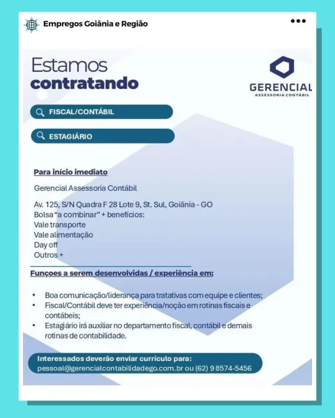 Bang Empregos Goiania e Regido

Estamos dO

contratando GERENCIAL

ASSESSORIA CONTABIL

Q FISCAL/CONTABIL

ESTAGIARIO

Para inicio imediato
Gerencial Assessoria Contabil

Av. 125, S/N Quadra F 28 Lote 9, St. Sul, Goiania - GO

Bolsa“

Boa comunicagao/lideranga para’
Fiscal/Contéabil deve ter experiént
contabeis;

Estagjario ira auxiliar no departamento fiscal
rotinas de contabilidade.

Interessados deverao enviar curriculo para:
soal ncialcontabilid .com.br ou BS. Empregos Goiania e Regiao

Estamos dO

contratando GERENCIAL

ASSESSORIA CONTABIL
Q FISCAL/CONTABIL
Q. ESTAGIARIO

Para inicio imediato
Gerencial Assessoria Contabil

Av. 125, S/N Quadra F 28 Lote 9, St. Sul, Goiania - GO
Bolsa “a combinar” + beneficios:

Vale transporte

Vale alimentagao

Day off

Outros +

Fungoes a serem desenvolvidas / experiéncia em:

 

* Boa comunicagao/lideranga para tratativas com equipe e clientes;

* Fiscal/Contabil deve ter experiéncia/nogao em rotinas fiscais e
contabeis;

* Estagiario ira aux...