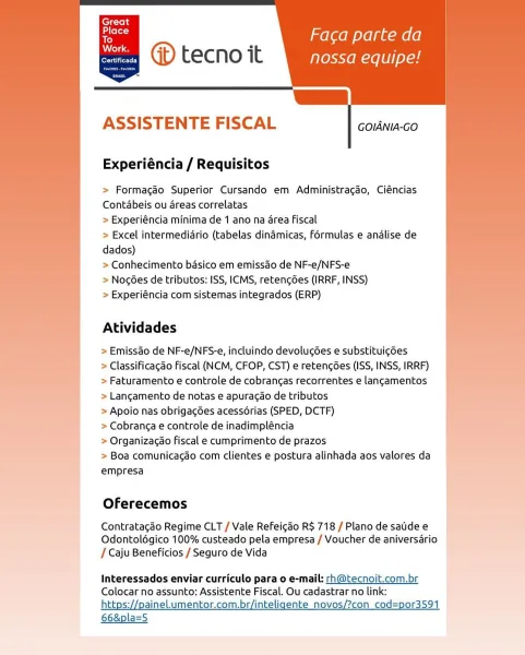 ’ Faca parte da
@ tecno it nossa equipe!

[|

   
    

erie tLy

     
   
      
   
   
   
     
   
  

ASSISTENTE FISCAL

GOIANIA-GO

Experiéncia / Requisitos

  

> Formacao Superior Cursando em Administracao, Ciéncias
Contabeis ou areas correlatas

> Experiéncia minima de 1 ano na area Fiscal

> Excel intermediario (tabelas dinamicas, formulas e analise de
dados)

> Conhecimento basico em emissdo de NF-e/NFS-e

> Nog6es de tributos: ISS, ICMS, retencgdes (IRRF, INSS)

> Experiéncia com sistemas integrados (ERP)

Atividades

> Emissao de NF-e/NFS-e, incluindo devolugées e substituig6es
> Classificagao Fiscal (NCM, CFOP, CST) e retengdes (ISS, INSS, IRRF)
> Faturamento e controle de cobrancas recorrentes e langamentos
> Langamento de notas e apuracao de tributos

> Apoio nas obrigagées acessdérias (SPED, DCTF)

> Cobranga e controle de inadimpléncia

> Organizacao fiscal e cumprimento de prazos

> Boa comunicacao com clientes e postura alinhada aos valores da
empresa

  
   
 ...