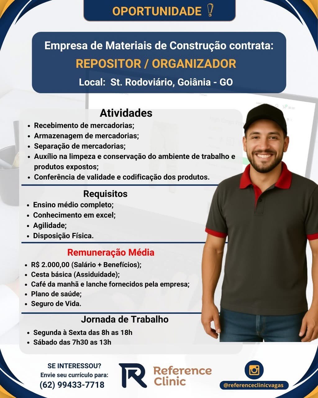 Empresa de Materiais de Construgao contrata:

0 / GANIZADOR

Local: St. Rodoviario, Goiania - GO

   
 
 
    
  
 
     
   
    
     
 

Atividades

« Recebimento de mercadorias;
« Armazenagem de mercadorias;
¢ Separagao de mercadorias;
* Auxilio na limpeza e conservagao do ambiente de trabalho e
Pa produtos expostos;
¢ Conferéncia de validade e codificagao dos produtos.

Requisitos
e Ensino médio completo;

« Conhecimento em excel;

« Agilidade;

e Disposigao Fisica.

Remuneragao Média

e R$ 2.000,00 (Saldrio + Beneficios);

e Cesta basica (Assiduidade);

e Café da manha e lanche fornecidos pela empresa;
e Plano de satide;

» Seguro de Vida.

Jornada de Trabalho

« Segunda a Sexta das 8h as 18h
* Sabado das 7h30 as 13h

SE INTERESSOU?
Envie seu curriculo para: Reference @
(62) 99433-7718 Clinic Qxziz=> OPORTUNID

Empresa de Materiais de Construgao contrata:

REPOSITOR / ORGANIZADOR

Local: St. Rodoviario, Goiania - GO

 

  
  
 
    
  
 
   
 
 
   
 
 
 
 
 
  
   
 

Atividades

« Recebimento de mercadorias;

« Armazenagem de mercadorias;

+ Separagao de mercadorias;

« Auxilio na limpeza e conservagao do ambiente de trabalho e
produtos expostos;

« Conferéncia de validade e codificagao dos produtos.

  

Requisitos
« Ensino médio completo;

« Conhecimento em excel;

« Agilidade;

* Disposig&o Fisica.

Remuneragao Média

« R§ 2.000,00 (Saldrio + Beneficios);

« Cesta basica (Assiduidade);

« Café da manha e lanche fornecidos pela empresa;
« Plano de satide;

« Seguro de Vida.

Jornada de Trabalho

¢ Segunda a Sexta das 8h as 18h
* Sabado das 7h30 as 13h

SE INTERESSOU? Refi
Envie seu curriculo para: R e erence
(62) 99433-7718 Clinic Local: St. Rodoviario, Goiania - GO

 

  
  
 
    
  
  
 
 
 
   
 
 
 
 
 
  
   
 

Atividades

« Recebimento de mercadorias;
e Armazenagem de mercadorias;
¢ Separacado de mercadorias;

o « Auxilio na limpeza e conservagao do ambiente de trabalho e
_ produtos expostos;
« Conferéncia de validade e codificagao dos produtos.

Requisitos
e Ensino médio completo;

¢ Conhecimento em excel;

« Agilidade;

* Disposigao Fisica.

Remuneragao Média

« R$ 2.000,00 (Saldrio + Beneficios);

¢ Cesta basica (Assiduidade);

e Café da manha e lanche fornecidos pela empresa;
e Plano de satide;

e Seguro de Vida.

Jornada de Trabalho

« Segunda a Sexta das 8h as 18h
* Sabado das 7h30 as 13h

SE INTERESSOU?
Envie seu curriculo para: Reference ©
(62) 99433-7718 Clinic QQETIZED
y OPORTUNID

Empresa de Materiais de Construgao contrata:

REPOSITOR / ORGANIZADOR

Local: St. Rodoviario, Goiania - GO

 

  
  
 
    
  
 
   
 
 
   
 
 
 
 
 
  
   
 

Atividades

« Recebimento de mercadorias;

« Armazenagem de mercadorias;

+ Separagao de mercadorias;

« Auxilio na limpeza e conservagao do ambiente de trabalho e
produtos expostos;

« Conferéncia de validade e codificagao dos produtos.

  

Requisitos
« Ensino médio completo;

« Conhecimento em excel;

« Agilidade;

¢ Disposigao Fisica.

Remuneragao Média

« R$ 2.000,00 (Saldrio + Beneficios);

« Cesta basica (Assiduidade);

« Café da manha e lanche fornecidos pela empresa;
« Plano de satide;

« Seguro de Vida.

Jornada de Trabalho

¢ Segunda a Sexta das 8h as 18h
¢ Sabado das 7h30 as 13h

SE INTERESSOU? Ref
Envie seu curriculo para: R e erence
(62) 99433-7718 Clinic Empresa de Materiais de Construgao contrata:

re) SITOR / OR
Ly v TN

Local: St. Rodoviario, Goiania - GO

 

   
 
    
  
  
 
 
 
   
 
 
 
 
 
  
   
 

Atividades

« Recebimento de mercadorias;
« Armazenagem de mercadorias;
« Separacao de mercadorias;
d « Auxilio na limpeza e conservagao do ambiente de trabalho e
Pi te produtos expostos;
¢ Conferéncia de validade e codificagao dos produtos.

Requisitos
« Ensino médio completo;

« Conhecimento em excel;

¢ Agilidade;
 Disposig&o Fisica.

Remuneragao Média

« R$ 2.000,00 (Saldrio + Beneficios);

e Cesta basica (Assiduidade);

e Café da manha e lanche fornecidos pela empresa;
e Plano de satide;

« Seguro de Vida.

Jornada de Trabalho

e Segunda a Sexta das 8h as 18h
+ Sabado das 7h30 as 13h

SE INTERESSOU?

Envie seu curriculo para: Reference
(62) 99433-7718 Clinic Empresa de Materiais de Construgao contrata:

REPOSITOR / ORGANIZADOR

Local: St. Rodoviario, Goiania - GO

 

  
  
 
    
  
 
   
 
 
   
 
 
 
 
 
  
   
 

Atividades

* Recebimento de mercadorias;

« Armazenagem de mercadorias;

« Separagao de mercadorias;

¢ Auxilio na limpeza e conservagao do ambiente de trabalho e
produtos expostos;

« Conferéncia de validade e codificagao dos produtos.

  

Requisitos
« Ensino médio completo;

« Conhecimento em excel;

« Agilidade;

¢ Disposigao Fisica.

Remuneragao Média

« R$ 2.000,00 (Saldrio + Beneficios);

« Cesta basica (Assiduidade);

« Café da manha e lanche fornecidos pela empresa;
« Plano de satide;

« Seguro de Vida.

Jornada de Trabalho

¢ Segunda a Sexta das 8h as 18h
¢ Sabado das 7h30 as 13h

SE INTERESSOU? Ref
Envie seu curriculo para: R e erence
(62) 99433-7718 Clinic Empresa de Materiais de Construgao contrata:

Local: St. Rodoviario, Goidnia - GO

    
   
    
  
 
     
   
 
   
    

Atividades

« Recebimento de mercadorias;

« Armazenagem de mercadorias;

« Separacao de mercadorias;

¢ Auxilio na limpeza e conservacgao do ambiente de trabalho e
produtos expostos;

¢ Conferéncia de validade e codificagao dos produtos.

 

Requisitos
« Ensino médio completo;

« Conhecimento em excel;
 Agilidade;

« Disposigao Fisica.

Remuneragao Média
« R$ 2.000,00 (Saladrio + Beneficios);
¢ Cesta basica (Assiduidade);
e Café da manha e lanche fornecidos pela empresa;
Plano de satide;
e Seguro de Vida.

Jornada de Trabalho

« Segunda a Sexta das 8h as 18h
* Sabado das 7h30 as 13h

SE INTERESSOU?

Envie seu curriculo para: Reference
(62) 99433-7718 Clinic / YP OPORTUNID

Empresa de Materiais de Construgao contrata:

REPOSITOR / ORGANIZADOR

Local: St. Rodoviario, Goiania - GO

 

   
 
 
    
    

Atividades

« Recebimento de mercadorias;

« Armazenagem de mercadorias;

« Separagao de mercadorias;

+ Auxilio na limpeza e conservagao do ambiente de trabalho e
produtos expostos;

« Conferéncia de validade e codificagao dos produtos.

Requisitos
« Ensino médio completo;

« Conhecimento em excel;

« Agilidade;

« Disposigao Fisica.

 

Remuneragao Média

« R$ 2.000,00 (Salario + Beneficios);

« Cesta basica (Assiduidade);

« Café da manha e lanche fornecidos pela empresa;
« Plano de satide;

« Seguro de Vida.

Jornada de Trabalho

« Segunda a Sexta das 8h as 18h
* Sabado das 7h30 as 13h

SE INTERESSOU?

Envie seu curriculo para:
(62) 99433-7718

  

a Empresa de Materiais de Construgao contrata:

Local: St. Rodoviario, Goiania - GO

    
   
      
      
    
       

Atividades

« Recebimento de mercadorias;

« Armazenagem de mercadorias;

* Separacgdo de mercadorias;

© « Auxilio na limpeza e conservacao do ambiente de trabalho'e
produtos expostos;

« Conferéncia de validade e codificagao dos produtos.

 

Requisitos
« Ensino médio completo;

« Conhecimento em excel;

« Agilidade;

« Disposigao Fisica.

Remuneracgao Média
e RS 2.000,00 (Salario + Beneficios);
» ° Cesta basica (Assiduidade);
e Café da manha e lanche fornecidos pela empresa;
« Plano de saiide;
e Seguro de Vida.

Jornada de Trabalho

« Segunda a Sexta das 8h as 18h
« Sabado das 7h30 as 13h

SE INTERESSOU?
Envie seu curriculo para: Referen ce

(62) 99433-7718 Clinic OPORTUNIDADE

Empresa de Materiais de Construgao contrata:

REPOSITOR / ORGANIZADOR

Local: St. Rodoviario, Goiania - GO

 

   
 
 
    
    

Atividades

« Recebimento de mercadorias;

« Armazenagem de mercadorias;

« Separagao de mercadorias;

+ Auxilio na limpeza e conservagao do ambiente de trabalho e
produtos expostos;

« Conferéncia de validade e codificagao dos produtos.

Requisitos
« Ensino médio completo;

« Conhecimento em excel;

« Agilidade;

« Disposigao Fisica.

Remuneragao Média

« R$ 2.000,00 (Saldrio + Beneficios);

« Cesta basica (Assiduidade);

« Café da manh e lanche fornecidos pela empresa;
« Plano de satide;

« Seguro de Vida.

Jornada de Trabalho

« Segunda a Sexta das 8h as 18h
* Sdbado das 7h30 as 13h

SE INTERESSOU?
Envie seu curriculo para: R
(62) 99433-7718

  

ms LO