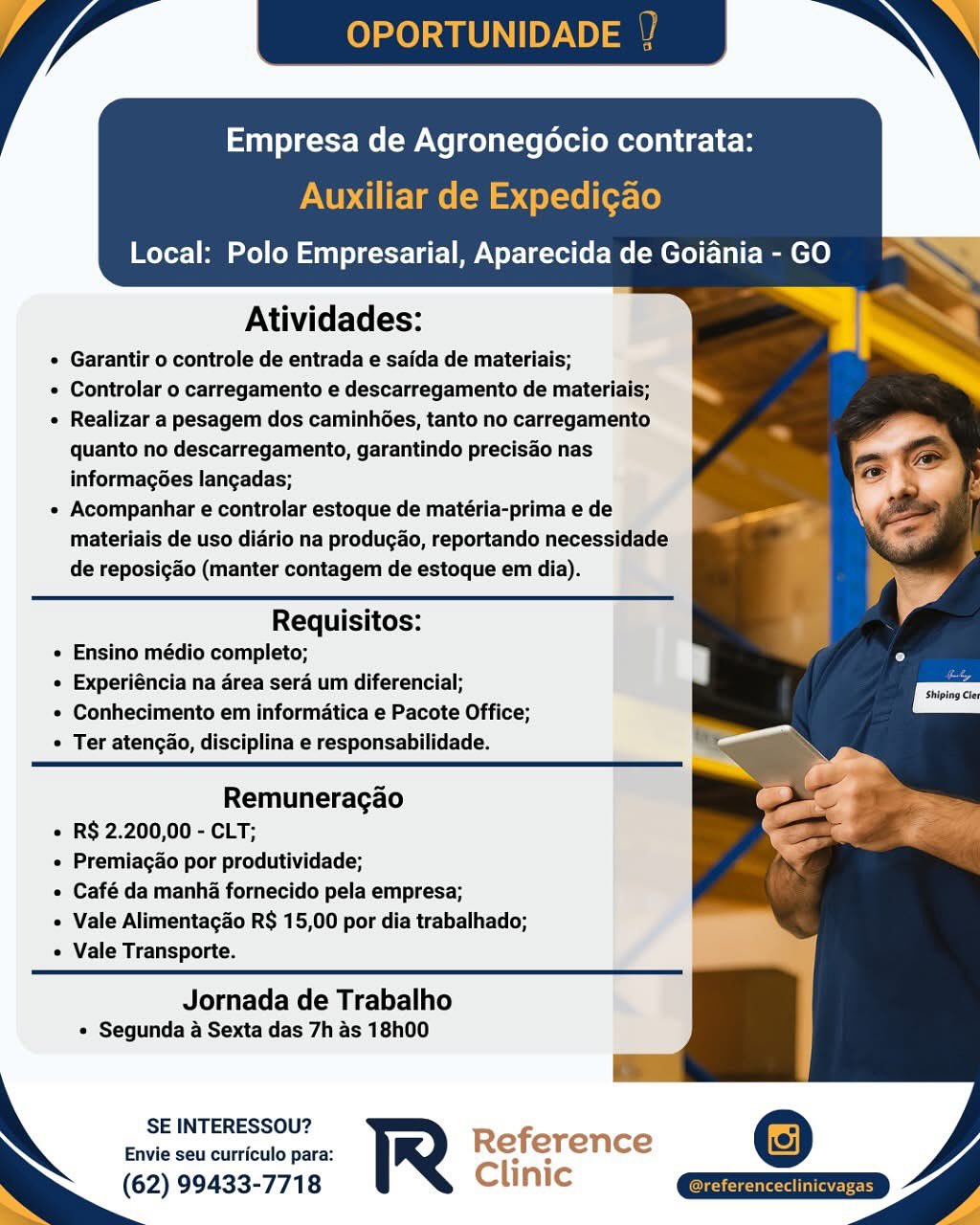 Atividades:

¢ Garantir o controle de entrada e saida de materiais;

e Controlar o carregamento e descarregamento de materials;

« Realizar a pesagem dos caminhées, tanto no carregamento
quanto no descarregamento, garantindo precisao nas
informagoes langadas;

e Acompanhar e controlar estoque de matéria-prima e de
materiais de uso diario na producao, reportando necessidade
de reposigao (manter contagem de estoque em dia).

 

Requisitos:
e Ensino médio completo;
« Experiéncia na area sera um diferencial;
e Conhecimento em informatica e Pacote Office;
° Ter atencao, disciplina e responsabilidade.

 

Remuneragao
« R$ 2.200,00 - CLT;
« Premiagao por produtividade;
« Café da manha fornecido pela empresa;
Vale Alimentacgao R$ 15,00 por dia trabalhado;
e Vale Transporte.

 

Jornada de Trabalho
« Segunda 4 Sexta das 7h as 18h00

SE INTERESSOU?

Envie seu curriculo para: Reference
(62) 99433-7718 Clinic Empresa de Agronegocio contrata:

Auxiliar de Expedic¢ao

Local: Polo Empresarial, Aparecida de Goiania - GO

     
   
   

Atividades:

« Garantir o controle de entrada e saida de materiais;

« Controlar o carregamento e descarregamento de materiais;

« Realizar a pesagem dos caminhGes, tanto no carregamento
quanto no descarregamento, garantindo precisao nas
informagées langadas;

« Acompanhar e controlar estoque de matéria-prima e de
materiais de uso diario na produgao, reportando necessidade
de reposigao (manter contagem de estoque em dia).

Requisitos:
¢ Ensino médio completo;
¢ Experiéncia na area sera um diferencial;
* Conhecimento em informatica e Pacote Office;
¢ Ter atengao, disciplina e responsabilidade.

Remuneragao
« R$ 2.200,00 - CLT;
¢ Premiagao por produtividade;
¢ Café da manha fornecido pela empresa;
Vale Alimentagao R$ 15,00 por dia trabalhado;
« Vale Transporte.

Jornada de Trabalho
« Segunda a Sexta das 7h as 18h00

SE INTERESSOU? f
Envie seu curriculo para: R Re erence
(62) 99433-7718 Clinic xm Atividades:

e Garantir o controle de entrada e saida de materiais;

« Controlar o carregamento e descarregamento de materiais;

« Realizar a pesagem dos caminhGes, tanto no carregamento
quanto no descarregamento, garantindo precisao nas
informagoes langadas;

e Acompanhar e controlar estoque de matéria-prima e de
materiais de uso diario na producao, reportando necessidade
de reposicdo (manter contagem de estoque em dia).

 

Requisitos:
e Ensino médio completo;
« Experiéncia na area sera um diferencial;
e Conhecimento em informatica e Pacote Office;
Ter atengao, disciplina e responsabilidade.

 

Remuneragao
« R$ 2.200,00 - CLT;
e Premiagao por produtividade;
« Café da manha fornecido pela empresa;
Vale Alimentagao R$ 15,00 por dia trabalhado;
e Vale Transporte.

 

Jornada de Trabalho
« Segunda 4 Sexta das 7h as 18h00

SE INTERESSOU?

Envie seu curriculo para: Reference
(62) 99433-7718 Clinic Empresa de Agronegocio contrata:
Auxiliar de Expedi¢ao

Local: Polo Empresarial, Aparecida de Goiania - GO

     
   
   

Atividades:

« Garantir o controle de entrada e saida de materiais;

« Controlar o carregamento e descarregamento de materiais;

« Realizar a pesagem dos caminhGes, tanto no carregamento
quanto no descarregamento, garantindo precisao nas
informagées langadas;

* Acompanhar e controlar estoque de matéria-prima e de
materiais de uso diario na produgao, reportando necessidade
de reposigao (manter contagem de estoque em dia).

Requisitos:
¢ Ensino médio completo;
¢ Experiéncia na area sera um diferencial;
¢ Conhecimento em informatica e Pacote Office;
¢ Ter atengao, disciplina e responsabilidade.

Remuneragao
« R$ 2.200,00 - CLT;
e Premiagao por produtividade;
¢ Café da manha fornecido pela empresa;
+ Vale Alimentagao R$ 15,00 por dia trabalhado;
« Vale Transporte.

Jornada de Trabalho
+ Segunda a Sexta das 7h as 18h00

SE INTERESSOU? f
Envie seu curriculo para: R Re erence
(62) 99433-7718 Clinic as Atividades:

e Garantir o controle de entrada e saida de materiais;

© Controlar o carregamento e descarregamento de materiais;

« Realizar a pesagem dos caminhGes, tanto no carregamento
quanto no descarregamento, garantindo precisao nas
informagoes langadas;

« Acompanhar e controlar estoque de matéria-prima e de
materiais de uso diario na producao, reportando necessidade
de reposicao (manter contagem de estoque em dia).

 

Requisitos:
e Ensino médio completo;
« Experiéncia na area sera um diferencial;
© Conhecimento em informatica e Pacote Office;
* Ter atengao, disciplina e responsabilidade.

 

Remuneragao
« R$ 2.200,00 - CLT;
« Premiagao por produtividade;
« Café da manha fornecido pela empresa;
Vale Alimentagao R$ 15,00 por dia trabalhado;
e Vale Transporte.

 

Jornada de Trabalho
« Segunda 4 Sexta das 7h as 18h00

SE INTERESSOU?

Envie seu curriculo para: Reference
(62) 99433-7718 Clinic Empresa de Agronegocio contrata:
Auxiliar de Expedicao

Local: Polo Empresarial, Aparecida de Goiania - GO

     
 
    
   

Atividades:

« Garantir o controle de entrada e saida de materiais;

« Controlar o carregamento e descarregamento de materiais;

« Realizar a pesagem dos caminhGes, tanto no carregamento
quanto no descarregamento, garantindo precisao nas
informagoes langadas;

» Acompanhar e controlar estoque de matéria-prima e de
materiais de uso diario na produgao, reportando necessidade
de reposigao (manter contagem de estoque em dia).

Requisitos:
« Ensino médio completo;
¢ Experiéncia na area sera um diferencial;
¢ Conhecimento em informatica e Pacote Office;
¢ Ter atengao, disciplina e responsabilidade.

Shiping Ce

Remuneragao
« R$ 2.200,00 - CLT;
¢ Premiagao por produtividade;
« Café da manha fornecido pela empresa;
« Vale Alimentagao R$ 15,00 por dia trabalhado;
« Vale Transporte.

Jornada de Trabalho
+ Segunda a Sexta das 7h as 18h00

SE INTERESSOU? f
Envie seu curriculo para: R Re erence
(62) 99433-7718 Clinic Empresa de Agronegocio contrata:

Local: Polo Empresarial, Aparecida de Goiania - GO

    
  
 
 
 
 
 
 
  
 
 
 
 

Atividades:

 Garantir o controle de entrada e saida de materiais;

« Controlar o carregamento e descarregamento de materiais;

« Realizar a pesagem dos caminhoes, tanto no carregamento
quanto no descarregamento, garantindo precisao nas
informagoes langadas;

« Acompanhar e controlar estoque de matéria-prima e de
materiais de uso diario na produgdo, reportando necessidade_
de reposicdo (manter contagem de estoque em dia).

 

Requisitos:
e Ensino médio completo;
« Experiéncia na drea sera um diferencial;
« Conhecimento em informatica e Pacote Office;
© Ter atencao, disciplina e responsabilidade.

   
  

Remuneracao
¢ R$ 2.200,00 - CLT;
« Premiagao por produtividade;
« Café da manha fornecido pela empresa;
« Vale Alimentagdo R$ 15,00 por dia trabalhado;
e Vale Transporte.

Jornada de Trabalho
¢ Segunda a Sexta das 7h as 18h00

 

SE INTERESSOU?

Envie seu curriculo para: Reference
(62) 99433-7718 Clinic OPORTUNIDADE

 

Empresa de Agronegocio contrata:
Auxiliar de Expedigao

Local: Polo Empresarial, Aparecida de Goi

     
   
   
   
  

Atividades:

« Garantir o controle de entrada e saida de materiais;

* Controlar o carregamento e descarregamento de materiais;

« Realizar a pesagem dos caminhées, tanto no carregamento
quanto no descarregamento, garantindo precisao nas
informagoes langadas;

» Acompanhar e controlar estoque de matéria-prima e de
materiais de uso diario na produgao, reportando necessidade
de reposigado (manter contagem de estoque em dia).

Requisitos:
« Ensino médio completo;
« Experiéncia na area sera um diferencial;
* Conhecimento em informatica e Pacote Office;
« Ter atengao, disciplina e responsabilidade.

Shiping Ce

 

Remuneragao
* R$ 2.200,00 - CLT;
« Premiagao por produtividade;
« Café da manha fornecido pela empresa;
+ Vale Alimentagao R$ 15,00 por dia trabalhado;
« Vale Transporte.

 

Jornada de Trabalho
« Segunda a Sexta das 7h as 18h00

a

SE INTERESSOU? Reference
Envie seu curriculo para: Rererence
(62) 99433-7718 Clinic Empresa de Agronegocio contrata:

Local: Polo Empresarial, Aparecida de Goiania - GO

    
 
 
   
    
   
 
     
   
 
 
     
    

Atividades:

© Garantir o. controle de entrada e saida de materiais;

« Controlar o carregamento e descarregamento de ma

« Realizar a pesagem dos caminhoes, tanto no carrega

quanto no descarregamento, garantindo precisado nas

informagoes langadas;

« Acompanhar e controlar estoque de matéria-prima ede
materiais de uso diario na producdo, reportando neces
de reposicao (manter contagem de estoque em dia).

Requisitos:
« Ensino médio completo;

¢ Experiéncia na area sera um diferencial;

¢ Conhecimento em informatica e Pacote Office;
¢ Ter atengao, disciplina e responsabilidade.

Remuneracao
¢ RS 2.200,00 - CLT;

« Premiacao por produtividade;

« Café da manha fornecido pela empresa;

« Vale Alimentagao R$ 15,00 por dia trabalhado;
e Vale Transporte.

Jornada de Trabalho
e Segunda a Sexta das 7h as 18h00

SE INTERESSOU?
Envie seu curriculo para:

(62) 99433-7718 Clinic OPORTUNIDADE

 

Empresa de Agronegocio contr.
Auxiliar de Expedi¢ao

Local: Polo Empresarial, Aparecida de Goi

     
 

Atividades:

Garantir o controle de entrada e saida de materiais;
Controlar o carregamento e descarregamento de materiais;
Realizar a pesagem dos caminhées, tanto no carregamento
quanto no descarregamento, garantindo precisao nas
informagées langadas;

Acompanhar e controlar estoque de matéria-prima e de
materiais de uso diario na produgao, reportando necessidade
de reposigdo (manter contagem de estoque em dia).

Requisitos:
Ensino médio completo;
Experiéncia na area sera um diferencial;
Conhecimento em informatica e Pacote Office;
Ter atengao, disciplina e responsabilidade.

 

Remuneragao
R$ 2.200,00 - CLT;
Premiagao por produtividade;
Café da manha fornecido pela empresa;
Vale Alimentagao R$ 15,00 por dia trabalhado;
Vale Transporte.

Jornada de Trabalho
+ Segunda a Sexta das 7h as 18h00

SE INTERESSOU?
Envie seu curriculo para: R
(62) 99433-7718

    

 

Ore Teor