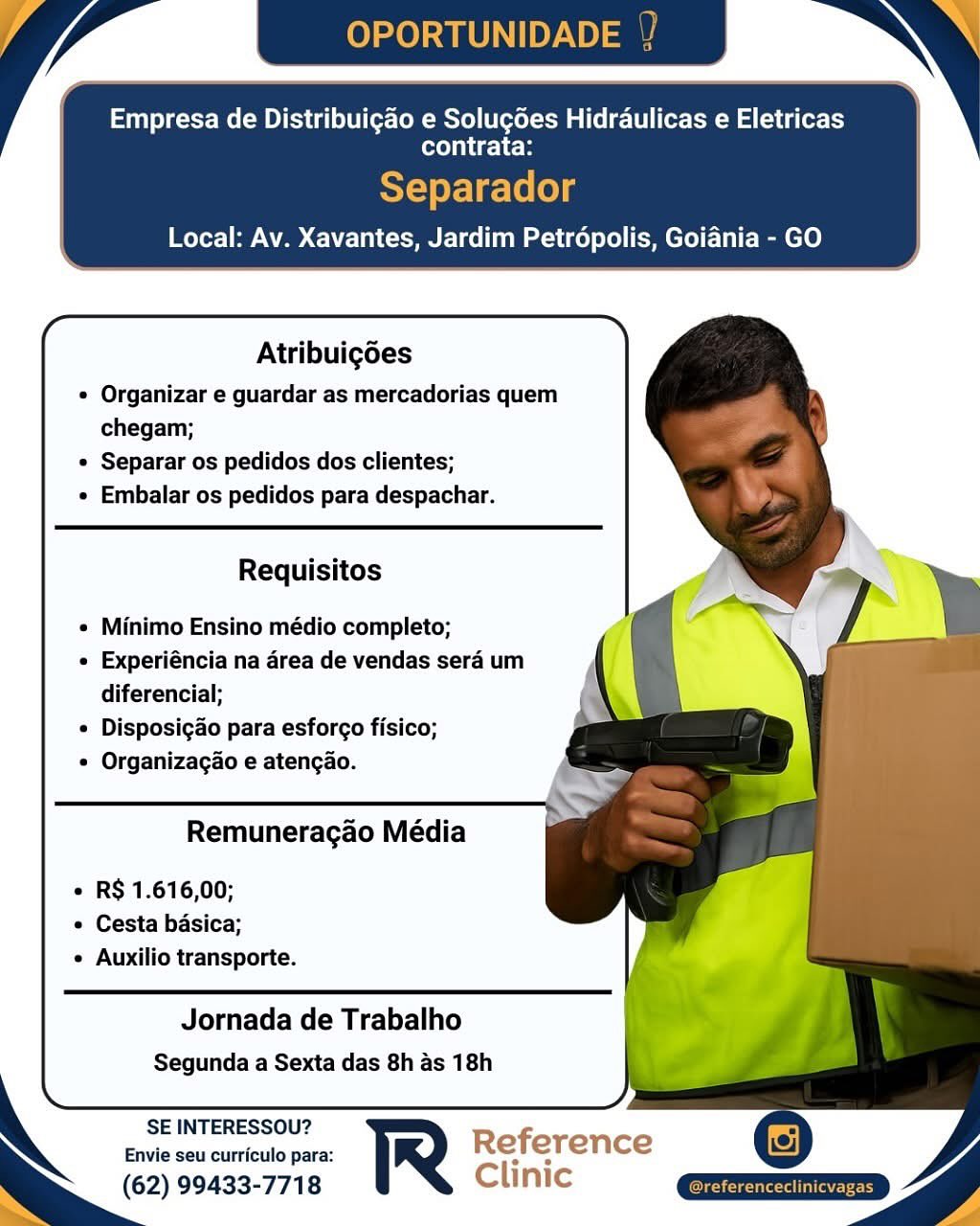 Empresa de Distribuigao e Solugdes Hidraulicas e Eletricas

contrata:

Local: Av. Xavantes, Jardim Petropolis, Goiania - GO

 

     
   
   
     
   
  

Atribuigoes

* Organizar e guardar as mercadorias quem
chegam;

¢ Separar os pedidos dos clientes;

Embalar os pedidos para despachar.

Requisitos

  
       
   
    

Minimo Ensino médio completo;

« Experiéncia na area de vendas sera um
diferencial;

« Disposigdo para esforgo fisico;

Organizagao e atengao.

Remuneracao Média

  
   
   
  

« RS 1.616,00;
° Cesta basica;
° Auxilio transporte.

Jornada de Trabalho
Segunda a Sexta das 8h as 18h

  
    
    
 

SE INTERESSOU?

Envie seu curriculo para: Reference
(62) 99433-7718 Clinic Empresa de Distribuigao e Solugdes Hidraulicas e Eletricas

contrata:

Separador
Local: Av. Xavantes, Jardim Petrépolis, Goiania - GO

 

     
   
   
     
   
  

Atribuigoes

¢ Organizar e guardar as mercadorias quem
chegam;

* Separar os pedidos dos clientes;

Embalar os pedidos para despachar.

Requisitos

  
       
   
    

Minimo Ensino médio completo;

« Experiéncia na area de vendas sera um
diferencial;

« Disposigao para esforgo fisico;

Organizagao e atengao.

Remuneragao Média

   
 
   
  

¢ RS 1.616,00;
e Cesta basica;
e Auxilio transporte.

Jornada de Trabalho
Segunda a Sexta das 8h as 18h

  
    
     
 

SE INTERESSOU?

Envie seu curriculo para: Reference
(62) 99433-7718 Clinic
Ss Empresa de Distribuigao e Solugdes Hidraulicas e Eletricas

contrata:

Local: Av. Xavantes, Jardim Petropolis, Goiania - GO

 

     
   
   
     
   
  

Atribuigoes

¢ Organizar e guardar as mercadorias quem
chegam;

* Separar os pedidos dos clientes;

Embalar os pedidos para despachar.

Requisitos

  
       
   
    

Minimo Ensino médio completo;

« Experiéncia na area de vendas sera um
diferencial;

¢ Disposigdo para esforgo fisico;

Organizagao e atengao.

Remuneragao Média

  
   
   
  

« R$ 1.616,00;
e Cesta basica;
° Auxilio transporte.

Jornada de Trabalho
Segunda a Sexta das 8h as 18h

  
    
    
 

SE INTERESSOU?

Envie seu curriculo para: Reference
(62) 99433-7718 Clinic Empresa de Distribuigao e Solugdes Hidraulicas e Eletricas

contrata:

Separador
Local: Av. Xavantes, Jardim Petropolis, Goiania - GO

 

        
   
     
   
  

Atribuigdes

* Organizar e guardar as mercadorias quem
chegam;

* Separar os pedidos dos clientes;

Embalar os pedidos para despachar.

Requisitos

  
       
   
    

Minimo Ensino médio completo;

« Experiéncia na area de vendas sera um
diferencial;

« Disposigao para esforgo fisico;

Organizagao e atengao.

Remuneragao Média

   
 
   
  

« RS 1.616,00;
e Cesta basica;
e Auxilio transporte.

Jornada de Trabalho
Segunda a Sexta das 8h as 18h

  
    
     
 

SE INTERESSOU?

Envie seu curriculo para: Reference
(62) 99433-7718 Clinic
NS Empresa de Distribuigao e Solugdes Hidraulicas e Eletricas

contrata:

Local: Av. Xavantes, Jardim Petropolis, Goiania - GO

 

     
   
   
     
   
  

Atribuigoes

* Organizar e guardar as mercadorias quem
chegam;

« Separar os pedidos dos clientes;

Embalar os pedidos para despachar.

Requisitos

  
       
   
    

Minimo Ensino médio completo;

« Experiéncia na area de vendas sera um
diferencial;

« Disposigdo para esforgo fisico;

Organizagao e atengao.

Remuneragao Média

  
   
   
  

« RS 1.616,00;
¢ Cesta basica;
* Auxilio transporte.

Jornada de Trabalho
Segunda a Sexta das 8h as 18h

  
    
    
 

SE INTERESSOU?

Envie seu curriculo para: Reference
(62) 99433-7718 Clinic Empresa de Distribuigao e Solugdes Hidraulicas e Eletricas

contrata:

Separador
Local: Av. Xavantes, Jardim Petrépolis, Goiania - GO

 

     
   
   
     
   
  

Atribuigdes

* Organizar e guardar as mercadorias quem
chegam;

¢ Separar os pedidos dos clientes;

Embalar os pedidos para despachar.

Requisitos

  
       
   
    

Minimo Ensino médio completo;

« Experiéncia na area de vendas sera um
diferencial;

« Disposigao para esforgo fisico;

Organizagao e atengao.

Remuneragao Média

   
 
   
  

« R$ 1.616,00;
¢ Cesta basica;
¢ Auxilio transporte.

  
    
 

Jornada de Trabalho
Segunda a Sexta das 8h as 18h

    

SE INTERESSOU?

Envie seu curriculo para: Reference
(62) 99433-7718 Clinic
NS Empresa de Distribuigao e Solugdes Hidraulicas e Eletricas

contrata:

Local: Av. Xavantes, Jardim Petropolis, Goiania - GO

 

     
   
   
     
   
  

Atribuigoes

* Organizar e guardar as mercadorias quem
chegam;

© Separar os pedidos dos clientes;

Embalar os pedidos para despachar.

Requisitos

  
       
   
    

Minimo Ensino médio completo;

« Experiéncia na area de vendas sera um
diferencial;

« Disposigao para esforgo fisico;

Organizagao e atengao.

Remuneragao Média

  
   
   
  

¢ RS 1.616,00;
« Cesta basica;
© Auxilio transporte.

  
   
    
 

Jornada de Trabalho
Segunda a Sexta das 8h as 18h

SE INTERESSOU?
Envie seu curriculo para:

(62) 99433-7718 Clinic / YP OPORTUNID

Empresa de Distribuigao e Solugdes Hidraulicas e Eletricas

contrata:

SY-oy-Ve-lololg
Local: Av. Xavantes, Jardim Petropolis, Goiania - GO

 

        
   
 
  
 
 
 
 
  
 
  
 
 
  
 
    
    

Atribuigdes

« Organizar e guardar as mercadorias quem
chegam;

¢ Separar os pedidos dos clientes;

« Embalar os pedidos para despachar.

Requisitos

« Minimo Ensino médio completo;

« Experiéncia na area de vendas sera um
diferencial;

* Disposigdo para esforgo fisico;

* Organizagao e atengao.

xs
Remuneragao Média

« RS 1.616,00;
¢ Cesta basica;
¢ Auxilio transporte.

Jornada de Trabalho
Segunda a Sexta das 8h as 18h

SE INTERESSOU?

Envie seu curriculo para:
(62) 99433-7718 Empresa de Distribuigao e Solugdes Hidraulicas e Eletricas

contrata:

Local: Av. Xavantes, Jardim Petropolis, Goiania - GO

 

 
     
   
         
   
   
  

Atribuigoes

« Organizar e guardar as mercadorias quem
chegam;

« Separar os pedidos dos clientes;

* Embalar os pedidos para despachar.

Requisitos

  
 
     
 
   
    
 
 
    
  

Minimo Ensino médio completo;

« Experiéncia na area de vendas sera um
diferencial;

« Disposigao para esforgo fisico;

Organizagao e atengao.

Remuneragao Média

¢ R$ 1.616,00;
© Cesta basica;
« Auxilio transporte.

  
   
    
 

Jornada de Trabalho
Segunda a Sexta das 8h as 18h

SE INTERESSOU?
Envie seu curriculo para:

(62) 99433-7718 Clinic OPORTUNIDADE

Empresa de Distribuigao e Solugées Hidraulicas e Eletricas

COUCH
Separador
Local: Av. Xavantes, Jardim Petrdépolis, Goiania - GO

 

 

   
 
 
 
  
   
    
  
 
 
  
 
    
    

Atribuigdes
« Organizar e guardar as mercadorias quem
chegam;
¢ Separar os pedidos dos clientes;
« Embalar os pedidos para despachar.

Requisitos

« Minimo Ensino médio completo;
« Experiéncia na area de vendas sera um
diferencial;
* Disposigao para esfor¢o fisico;
* Organizagao e atengao.
————
Remuneragao Média

« RS 1.616,00;
¢ Cesta basica;
¢ Auxilio transporte.

Jornada de Trabalho
Segunda a Sexta das 8h as 18h

SE INTERESSOU?

Envie seu curriculo para: R
(62) 99433-7718