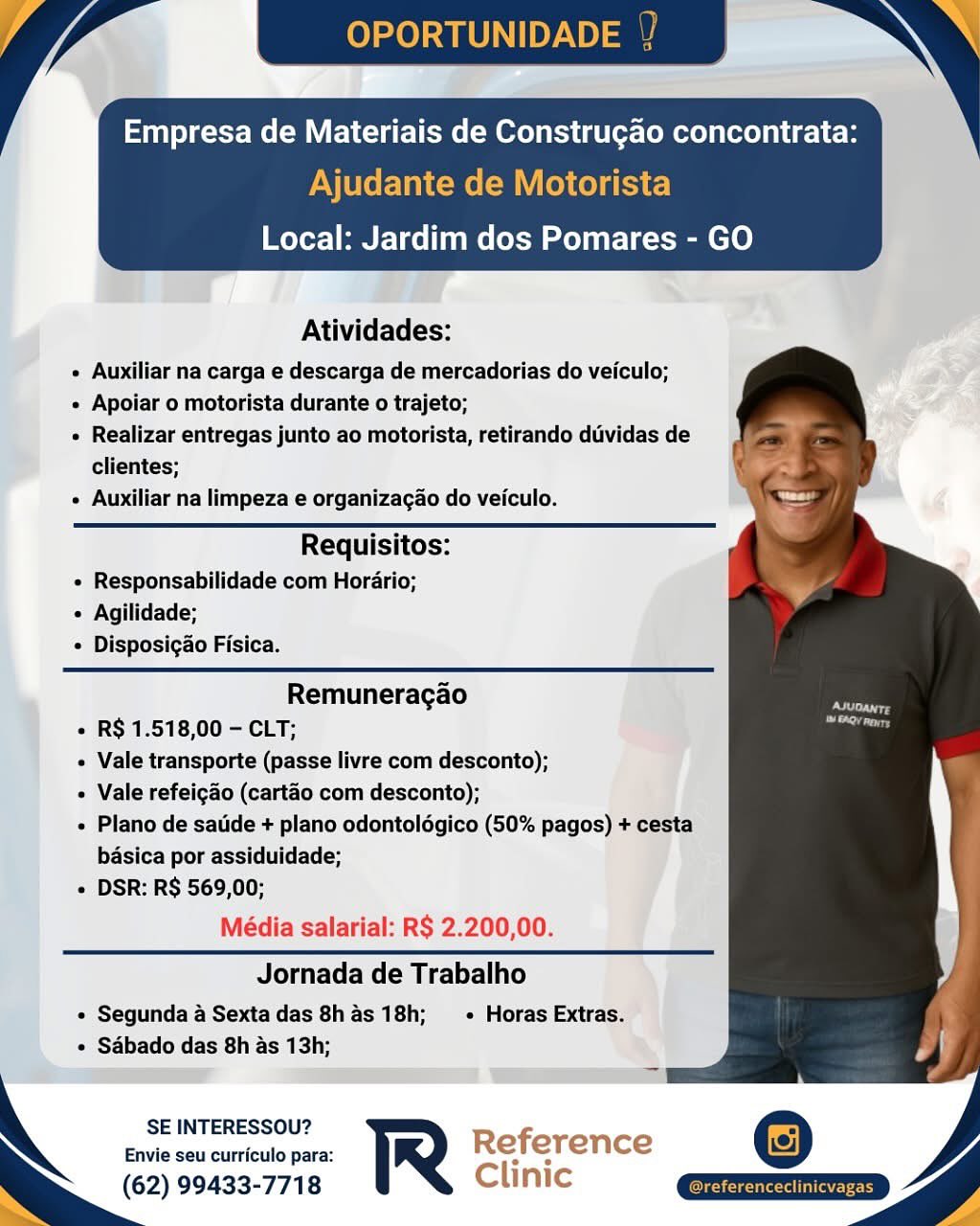 OPORTUNIDADE / ~ »

Empresa de Materiais de Construgao concontrata:
Ajudante de Motorista

   
  
 

  

Local: Jardim dos Pomares - GO

Atividades:

« Auxiliar na carga e descarga de mercadorias do veiculo;

« Apoiar o motorista durante o trajeto;

 Realizar entregas junto ao motorista, retirando dividas de
clientes;

¢ Auxiliar na limpeza e organizacao do veiculo.

Requisitos:
« Responsabilidade com Hordario;
 Agilidade;
 Disposigao Fisica.

Remuneragao
« R$ 1.518,00 - CLT:
e Vale transporte (passe livre com desconto);
Vale refeigao (cartao com desconto);
e Plano de satide + plano odontoldgico (50% pagos) + cesta
basica por assiduidade;
e DSR: R$ 569,00;

Média salarial: R$ 2.200,00.

Jornada de Trabalho

« Segunda 4 Sexta das 8has18h;  « Horas Extras.
e Sabado das 8h as 13h;

SE INTERESSOU?

Envie seu curriculo para: Reference
(62) 99433-7718 Clinic OPORTUNID

Empresa de Materiais de Constru¢gao concontrata:

Ajudante de Motorista
Local: Jardim dos Pomares - GO

 

Atividades:

« Auxiliar na carga e descarga de mercadorias do veiculo;

« Apoiar o motorista durante o trajeto;

» Realizar entregas junto ao motorista, retirando duvidas de
clientes;

« Auxiliar na limpeza e organizacao do veiculo.

Requisitos:
« Responsabilidade com Horario;
« Agilidade;
« Disposigao Fisica.

  

Remuneragao
+ R$ 1.518,00 - CLT;
« Vale transporte (passe livre com desconto);
+ Vale refeigao (cartao com desconto);
» Plano de satde + plano odontoldgico (50% pagos) + cesta
basica por assiduidade;
« DSR: R$ 569,00;

Média salarial: R$ 2.200,00.

Jornada de Trabalho

¢ Segunda a Sexta das 8h as 18h; + Horas Extras.
« Sabado das 8h as 13h;

SE INTERESSOU? Ref
Envie seu curriculo para: R e erence
(62) 99433-7718 Clinic OPORTUNIDADE / ~\ »

Empresa de Materiais de Construgao concontrata:
Ajudante de Motorista

 
  

  

Local: Jardim dos Pomares - GO

Atividades:

e Auxiliar na carga e descarga de mercadorias do veiculo;

e Apoiar o motorista durante o trajeto;

 Realizar entregas junto ao motorista, retirando duvidas de
clientes;

e Auxiliar na limpeza e organizacao do veiculo.

Requisitos:
« Responsabilidade com Horario;
 Agilidade;
¢ Disposigao Fisica.

Remuneragao
« R$ 1.518,00 - CLT:
¢ Vale transporte (passe livre com desconto);
Vale refeigao (cartao com desconto);
« Plano de satide + plano odontoldgico (50% pagos) + cesta
basica por assiduidade;
« DSR: R$ 569,00;

Média salarial: R$ 2.200,00.

Jornada de Trabalho

e Segunda 4 Sexta das 8has 18h;  - Horas Extras.
e Sdbado das 8h as 13h;

SE INTERESSOU?

Envie seu curriculo para: Reference
(62) 99433-7718 Clinic

eferenceclinicy OPORTUNID

Empresa de Materiais de Construgao concontrata:

Ajudante de Motorista
Local: Jardim dos Pomares - GO

 

Atividades:

e Auxiliar na carga e descarga de mercadorias do veiculo;

» Apoiar o motorista durante o trajeto;

« Realizar entregas junto ao motorista, retirando duvidas de
clientes;

¢ Auxiliar na limpeza e organizacao do veiculo.

Requisitos:
« Responsabilidade com Horario;
« Agilidade;
« Disposigao Fisica.

   
 
   
 

Remuneragao
+ R$ 1.518,00 - CLT;
« Vale transporte (passe livre com desconto);
+ Vale refeigao (cartao com desconto);
« Plano de satde + plano odontoldgico (50% pagos) + cesta
basica por assiduidade;
+ DSR: R$ 569,00;

Média salarial: R$ 2.200,00.

Jornada de Trabalho

« Segunda a Sexta das 8h as 18h; + Horas Extras.
« Sabado das 8h as 13h;

SE INTERESSOU? f
Envie seu curriculo para: R Re erence
(62) 99433-7718 Clinic Empresa de Materiais de Construgao concontrata:

Ajudante de Motorista
Local: Jardim dos Pomares - GO

 

Atividades:

e Auxiliar na carga e descarga de mercadorias do veiculo;

¢ Apoiar o motorista durante o trajeto;

» Realizar entregas junto ao motorista, retirando dividas de
clientes;

¢ Auxiliar na limpeza e organizacao do veiculo.

Requisitos:
« Responsabilidade com Horario;
« Agilidade;
¢ Disposigao Fisica.

    

Remuneragao
« R$ 1.518,00 - CLT;
Vale transporte (passe livre com desconto);
« Vale refeigao (cartao com desconto);
« Plano de satide + plano odontolégico (50% pagos) + cesta
basica por assiduidade;
« DSR: R$ 569,00;

Média salarial: R$ 2.200,00.

Jornada de Trabalho

« Segunda 4 Sexta das 8has 18h;  - Horas Extras.
« Sabado das 8h as 13h;

SE INTERESSOU?

Envie seu curriculo para: Reference ©
(62) 99433-7718 Clinic | la OPORTUNID

Empresa de Materiais de Construgao concontrata:

Ajudante de Motorista
Local: Jardim dos Pomares - GO

 

Atividades:

« Auxiliar na carga e descarga de mercadorias do veiculo;

¢ Apoiar o motorista durante o trajeto;

« Realizar entregas junto ao motorista, retirando duvidas de
clientes;

¢ Auxiliar na limpeza e organizagao do veiculo.

   
 
   
 

Requisitos:
« Responsabilidade com Horario;
« Agilidade;
« Disposigao Fisica.

Remuneragao
+ R$ 1.518,00 - CLT;
« Vale transporte (passe livre com desconto);
+ Vale refeigao (cartao com desconto);
« Plano de satde + plano odontolégico (50% pagos) + cesta
basica por assiduidade;
+ DSR: R$ 569,00;

Média salarial: R$ 2.200,00.

Jornada de Trabalho

« Segunda a Sexta das 8h as 18h; — + Horas Extras.
« Sdbado das 8h as 13h;

SE INTERESSOU? Refi
Envie seu curriculo para: R e erence
(62) 99433-7718 Clinic is
Atividades:

+ Auxiliar na carga e descarga de mercadorias do veiculo;

« Apoiar o motorista durante o trajeto;

« Realizar entregas junto ao motorista, retirando diividas de
clientes;

« Auxiliar na limpeza e organizagao do veiculo.

Requisitos:
« Responsabilidade com Horario;
« Agilidade;
« Disposigao Fisica.

Remuneragao
i « R$ 1.518,00 - CLT;
| Vale transporte (passe livre com desconto);
Vale refeigao (cartao com desconto);
+ Plano de satide + plano odontolégico (50% pagos) + cesta
basica por assiduidade;
« DSR: R$ 569,00;

Média salarial: R$ 2.200,00.

Jornada de Trabalho

« Segunda 4 Sextadas 8h 4s 18h;  - Horas Extras.

« Sdébado das 8h as 13h;
i ihe

 

SE INTERESSOU?

Envie seu curriculo para: Reference
(62) 99433-7718 Clinic OPORTUNID

Empresa de Materiais de Construgao concontrata:

Ajudante de Motorista
Local: Jardim dos Pomares - GO

 

Atividades:

« Auxiliar na carga e descarga de mercadorias do veiculo;

« Apoiar o motorista durante o trajeto;

« Realizar entregas junto ao motorista, retirando duvidas de
clientes;

+» Auxiliar na limpeza e organizagao do veiculo.

  

Requisitos:
+ Responsabilidade com Horario;
« Agilidade;
« Disposigao Fisica.

Remuneragao
+ R$ 1.518,00 - CLT;
« Vale transporte (passe livre com desconto);
+ Vale refeigao (cartao com desconto);
« Plano de satde + plano odontolégico (50% pagos) + cesta
basica por assiduidade;
+ DSR: R$ 569,00;

Média salarial: R$ 2.200,00.

Jornada de Trabalho

« Segunda a Sexta das 8h as 18h; —+_Horas Extras.
« Sadbado das 8h as 13h;

SE INTERESSOU? Roference
Envie seu curriculo para: iS a rer ence
(62) 99433-7718 Cunic

  
 

mm Empresa de Materiais de Construgao concontrata:

   
   
     
   
      
 
   
   
 
  

Local: Jardim dos Pomares - GO
: : :

Atividades:
« Auxiliar na carga e descarga de mercadorias do veiculo;
« Apoiar o motorista durante 0 trajeto;
« Realizar entregas junto ao motorista, retirando dividas de
clientes;
« Auxiliar na limpeza e organizagao do veiculo.

Requisitos:
« Responsabilidade com Horario;
« Aglilidade;
@ Disposigao Fisica.

   
 
 
     
   
   
   
    
   
     
  

Remuneracao
« R$ 1.518,00 - CLT;

Vale transporte (passe livre com desconto);
Vale refeicao (cartao com desconto);
« Plano de satide + plano odontolégico (50% pago:

basica por assiduidade;
+ DSR: RS 569,00;
Média salarial: R$ 2.200,00.

Jornada de Trabalho

« Segunda a Sextadas 8has 18h; + Horas Extras.”

+ Sébado das 8h as 13h; a
ST

    

 
 

     
   

SE INTERESSOU?
Envie seu curriculo para:

(62) 99433-7718 Clinic OPORTUNIDADE

Empresa de Materiais de Construgao concontrata:

Ajudante de Motorista
Local: Jardim dos Pomares - GO

 

Atividades:

« Auxiliar na carga e descarga de mercadorias do veiculo;

« Apoiar o motorista durante o trajeto;

+ Realizar entregas junto ao motorista, retirando duvidas de
clientes;

« Auxiliar na limpeza e organizagao do veiculo.

  

Requisitos:
« Responsabilidade com Horario;
« Agilidade;
« Disposigao Fisica.

Remuneragao
+ R$ 1.518,00 - CLT;
« Vale transporte (passe livre com desconto);
+ Vale refeigao (cartao com desconto);
« Plano de satde + plano odontolégico (50% pagos) + cesta
basica por assiduidade;
+ DSR: R$ 569,00;

Média salarial: R$ 2.200,00.

Jornada de Trabalho

« Segunda a Sexta das 8h as 18h; —+_Horas Extras.
« Sabado das 8h as 13h;

SE INTERESSOU?
Envie seu curriculo para: R
(62) 99433-7718

 

atun 4