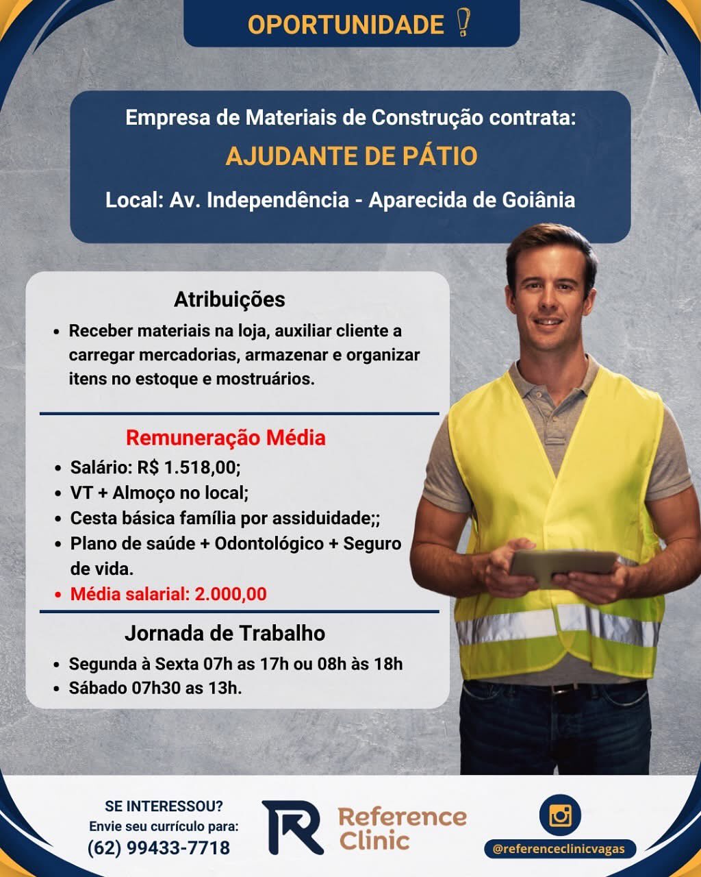 if OPORTUNIDADE ; »

Empresa de Materiais de Construgao contrata:
AJUDANTE DE PATIO
Local: Av. Independéncia - Aparecida de Goiania
a
Atribuigoes
e Receber materiais na loja, auxiliar cliente a

carregar mercadorias, armazenar e organizar
itens no estoque e mostruarios.

Remuneragao Média
 Salario: R$ 1.518,00;
e VT + Almoco no local;
© Cesta basica familia por assiduidade;;
e Plano de satide + Odontolégico + Seguro

de vida.
e Média salarial: 2.000,00

Jornada de Trabalho

© Segunda 4 Sexta 07h as 17h ou 08h as 18h
* Sabado 07h30 as 13h.

SE INTERESSOU?
Envie seu curriculo para:

(62) 99433-7718 Empresa de Materiais de Construgao contrata:

AJUDANTE DE PATIO

Local: Av. Independéncia - Aparecida de Goiania

         
  
 

Atribuigdes
¢ Receber materiais na loja, auxiliar cliente a

carregar mercadorias, armazenar e organizar
itens no estoque e mostruarios.

Remuneragao Média
¢ Saldrio: R$ 1.518,00;
¢ VT + Almoco no local;
¢ Cesta basica familia por assiduidade;;
¢ Plano de satide + Odontolégico + Seguro
de vida.
e Média salarial: 2.000,00

Jornada de Trabalho

* Segunda a Sexta 07h as 17h ou 08h as 18h
° Sabado 07h30 as 13h.

SE INTERESSOU?
Envie seu curriculo para: R
(62) 99433-7718 A OPORTUNIDADE ; >

Empresa de Materiais de Construgao contrata:
AJUDANTE DE PATIO

Local: Av. Independéncia - Aparecida de Goiania

a.
Eb

Atribuigoes
e Receber materiais na loja, auxiliar cliente a

carregar mercadorias, armazenar e organizar
itens no estoque e mostruarios.

Remuneracao Média
¢ Saldrio: R$ 1.518,00;
¢ VT + Almogo no local;
e Cesta basica familia por assiduidade;;
¢ Plano de satide + Odontolégico + Seguro
de vida.
e Média salarial: 2.000,00

Jornada de Trabalho

© Segunda 4 Sexta 07h as 17h ou 08h as 18h
¢ Sabado 07h30 as 13h.

SE INTERESSOU?
Envie seu curriculo para:

(62) 99433-7718 Empresa de Materiais de Construgao contrata:

AJUDANTE DE PATIO

Local: Av. Independéncia - Aparecida de Goiania

      
 

Atribuigoes
¢ Receber materiais na loja, auxiliar cliente a

carregar mercadorias, armazenar e organizar
itens no estoque e mostruarios.

Remuneragao Média
¢ Salario: R$ 1.518,00;
© VT + Almogo no local;
¢ Cesta basica familia por assiduidade;;
¢ Plano de satide + Odontoldgico + Seguro
de vida.
e Média salarial: 2.000,00

Jornada de Trabalho

¢ Segunda a Sexta 07h as 17h ou 08h as 18h
* Sabado 07h30 as 13h.

  

SE INTERESSOU? er
Envie seu curriculo para: re
(62) 99433-7718 OPORTUNIDADE a

Empresa de Materiais de Construgao contrata:
AJUDANTE DE PATIO

   
   
   

Local: Av. Independéncia - Aparecida de Goiania

ma © ¥

 

Atribuigoes
e Receber materiais na loja, auxiliar cliente a

carregar mercadorias, armazenar e organizar
itens no estoque e mostruarios.

Remuneragao Média
° Salario: R$ 1.518,00;
¢ VT + Almoco no local;
e Cesta basica familia por assiduidade;;
¢ Plano de satide + Odontoldgico + Seguro
de vida.

e Média salarial: 2.000,00

Jornada de Trabalho

© Segunda a Sexta 07h as 17h ou 08h as 18h
© Sabado 07h30 as 13h.

SE INTERESSOU?
Envie seu curriculo para:

(62) 99433-7718 Empresa de Materiais de Construgao contrata:

AJUDANTE DE PATIO

Local: Av. Independéncia - Aparecida de Goiania

      
 

Atribuigoes
¢ Receber materiais na loja, auxiliar cliente a

carregar mercadorias, armazenar e organizar
itens no estoque e mostruarios.

Remuneragao Média
¢ Saldrio: R$ 1.518,00;
¢ VT + Almoco no local;
¢ Cesta basica familia por assiduidade;;
¢ Plano de satide + Odontolégico + Seguro
de vida.
e Média salarial: 2.000,00

Jornada de Trabalho

¢ Segunda a Sexta 07h as 17h ou 08h as 18h
* Sabado 07h30 as 13h.

 

SE INTERESSOU? Pao =
Envie seu curriculo para: pe nee tes :
(62) 99433-7718 vic Empresa de Materiais de Construgao contrata:

Local: Av. Independéncia - Aparecida de Goiania

oe
e *

Atribuigoes

e Receber materiais na loja, auxiliar cliente a
carregar mercadorias, armazenar e organizar
itens no estoque e mostrudrios.

Remuneracao Média
 Saldrio: R$ 1.518,00;
¢ VT + Almogco no local;
e Cesta basica familia por assiduidade;;
¢ Plano de satide + Odontolégico + Seguro
de vida.

¢ Média salarial: 2.000,00

Jornada de Trabalho

© Segunda a Sexta 07h as 17h ou O8h as 18h
© Sdbado 07h30 as 13h.

SE INTERESSOU?
Envie seu curriculo para:

(62) 99433-7718 Empresa de Materiais de Construgao contrata:

AJUDANTE DE PATIO

Local: Av. Independéncia - Aparecida de Goiania

      
 

Atribuigoes
« Receber materiais na loja, auxiliar cliente a

carregar mercadorias, armazenar e organizar
itens no estoque e mostruarios.

Remuneragao Média
¢ Saldrio: R$ 1.518,00;
¢ VT + Almogo no local;
¢ Cesta basica familia por assiduidade;;
¢ Plano de satide + Odontoldégico + Seguro
de vida.
e Média salarial: 2.000,00

Jornada de Trabalho

¢ Segunda a Sexta 07h as 17h ou 08h as 18h
¢ Sabado 07h30 as 13h.

 

SE INTERESSOU? _ —
Envie seu curriculo para: ° ToS
(62) 99433-7718 . Empresa de Materiais de Construgao contrata:

Local: Av. Independéncia - Aparecida de Goiania

sy

\

Atribuigoes

e Receber materiais na loja, auxiliar cliente a
carregar mercadorias, armazenar e organizar
itens no estoque e mostruarios.

Remuneracao Média
¢ Saldrio: RS 1.518,00;
© VT + Almogo no local;
e Cesta basica familia por assiduidade;;
« Plano de satide + Odontolégico + Seguro
de vida.

¢ Média salarial: 2.000,00

Jornada de Trabalho

* Segunda a Sexta 07h as 17h ou O8h as 18h
* Sébado 07h30 as 13h.

SE INTERESSOU?
Envie seu curriculo para:

(62) 99433-7718 Empresa de Materiais de Construgao contrata:

AJUDANTE DE PATIO

Local: Av. Independéncia - Aparecida de Goiania

      
 

Atribuigoes
¢ Receber materiais na loja, auxiliar cliente a

carregar mercadorias, armazenar e organizar
itens no estoque e mostruarios.

Remuneragao Média
¢ Saldrio: R$ 1.518,00;
© VT + Almogo no local;
* Cesta basica familia por assiduidade;;
« Plano de satide + Odontoldgico + Seguro
de vida.
e Média salarial: 2.000,00

Jornada de Trabalho

¢ Segunda a Sexta 07h as 17h ou 08h as 18h
¢ Sabado 07h30 as 13h.

 

SE INTERESSOU? ) .
Envie seu curriculo para: ty oe Ne
(62) 99433-7718