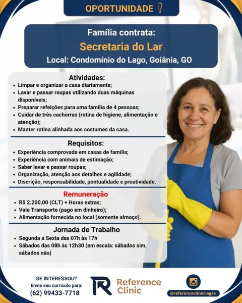 Local: Condominio do Lago, Goiania, GO

 

Atividades:

e Limpar e organizar a casa diariamente;

« Lavar e passar roupas utilizando duas maquinas
disponiveis;

¢ Preparar refeigdes para uma familia de 4 pessoas;

« Cuidar de trés cachorras (rotina de higiene, alimentagao e
atengao);

« Manter rotina alinhada aos costumes da casa.

  
  
  
 

 

Requisitos:
« Experiéncia comprovada em casas de familia;
e Experiéncia com animais de estimagao;
e Saber lavar e passar roupas;
« Organizacao, atencgao aos detalhes e agilidade;
« Discrigado, responsabilidade, pontualidade e proatividade.

 

Remuneragao
« R$ 2.200,00 (CLT) + Horas extras;
« Vale Transporte (pago em dinheiro);
« Alimentagao fornecida no local (somente almogo).

Jornada de Trabalho
e Segunda a Sexta das 07h as 17h
e Sdbados das 08h as 12h30 (em escala: sabados sim,
sabados nao)

SE INTERESSOU?

Envie seu curriculo para: Reference
(62) 99433-7718 Clinic OPORTUNID

MVC me icles

Secretaria do Lar
Local: Condominio do Lago, Go...