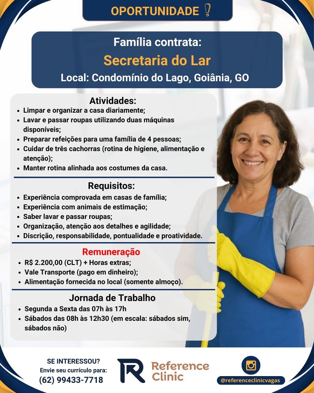 Local: Condominio do Lago, Goiania, GO

 

Atividades:

e Limpar e organizar a casa diariamente;

« Lavar e passar roupas utilizando duas maquinas
disponiveis;

¢ Preparar refeigdes para uma familia de 4 pessoas;

« Cuidar de trés cachorras (rotina de higiene, alimentagao e
atengao);

« Manter rotina alinhada aos costumes da casa.

  
  
  
 

 

Requisitos:
« Experiéncia comprovada em casas de familia;
e Experiéncia com animais de estimagao;
e Saber lavar e passar roupas;
« Organizacao, atencgao aos detalhes e agilidade;
« Discrigado, responsabilidade, pontualidade e proatividade.

 

Remuneragao
« R$ 2.200,00 (CLT) + Horas extras;
« Vale Transporte (pago em dinheiro);
« Alimentagao fornecida no local (somente almogo).

Jornada de Trabalho
e Segunda a Sexta das 07h as 17h
e Sdbados das 08h as 12h30 (em escala: sabados sim,
sabados nao)

SE INTERESSOU?

Envie seu curriculo para: Reference
(62) 99433-7718 Clinic OPORTUNID

MVC me icles

Secretaria do Lar
Local: Condominio do Lago, Goiania, GO

 

Atividades:

« Limpar e organizar a casa diariamente;

« Lavar e passar roupas utilizando duas maquinas
disponiveis;

« Preparar refeigdes para uma familia de 4 pessoas;

« Cuidar de trés cachorras (rotina de higiene, alimentagao e
atengao);

« Manter rotina alinhada aos costumes da casa.

Requisitos:
« Experiéncia comprovada em casas de familia;
« Experiéncia com animais de estimagao;
¢ Saber lavar e passar roupas;
« Organizagao, atencao aos detalhes e agilidade;
¢ Discrigao, responsabilidade, pontualidade e proatividade.

Remuneragao
« R$ 2.200,00 (CLT) + Horas extras;
« Vale Transporte (pago em dinheiro);
« Alimentagao fornecida no local (somente almogo).

Jornada de Trabalho

« Segunda a Sexta das 07h as 17h
« Sdbados das 08h as 12h30 (em escala: sabados sim,
sabados nao)

 

SE INTERESSOU? Refi -
Envie seu curriculo para: R e erence
(62) 99433-7718 Clinic
Ss e Local: Condominio do Lago, Goiania, GO

 

Atividades:

e Limpar e organizar a casa diariamente;

« Lavar e passar roupas utilizando duas maquinas
disponiveis;

« Preparar refeig6es para uma familia de 4 pessoas;

e Cuidar de trés cachorras (rotina de higiene, alimentagao e
atengao);

¢ Manter rotina alinhada aos costumes da casa.

  
  
  
 

Requisitos:
e Experiéncia comprovada em casas de familia;
e Experiéncia com animais de estimagao;
e Saber lavar e passar roupas;
¢ Organizacao, atengado aos detalhes e agilidade;
e Discrigao, responsabilidade, pontualidade e proatividade.

Remuneragao
e R$ 2.200,00 (CLT) + Horas extras;
« Vale Transporte (pago em dinheiro);
 Alimentagao fornecida no local (somente almogo).

Jornada de Trabalho

¢ Segunda a Sexta das 07h as 17h
e Sabados das 08h as 12h30 (em escala: sabados sim,
sabados nao)

SE INTERESSOU?

Envie seu curriculo para: Reference
: (62) 99433-7718 Clinic OPORTUNID

Familia contrata:

Secretaria do Lar
Local: Condominio do Lago, Goiania, GO

 

Atividades:

« Limpar e organizar a casa diariamente;

« Lavar e passar roupas utilizando duas maquinas
disponiveis;

« Preparar refeigdes para uma familia de 4 pessoas;

¢ Cuidar de trés cachorras (rotina de higiene, alimentagao e
atengao);

« Manter rotina alinhada aos costumes da casa.

Requisitos:
« Experiéncia comprovada em casas de familia;
« Experiéncia com animais de estimagao;
¢ Saber lavar e passar roupas;
« Organizagao, atengao aos detalhes e agilidade;
¢ Discrigao, responsabilidade, pontualidade e proatividade.

Remuneragao
* R$ 2.200,00 (CLT) + Horas extras;
« Vale Transporte (pago em dinheiro);
« Alimentagao fornecida no local (somente almogo).

Jornada de Trabalho

« Segunda a Sexta das 07h as 17h
« Sdbados das 08h as 12h30 (em escala: sabados sim,
sdbados nao)

 

SE INTERESSOU? Refi
Envie seu curriculo para: R e erence
(62) 99433-7718 Clinic Teme I UC h

re
Local: Condominio do Lago, Goiania, GO

 

Atividades:

« Limpar e organizar a casa diariamente;

« Lavar e passar roupas utilizando duas maquinas
disponiveis;

¢ Preparar refeigdes para uma familia de 4 pessoas;

¢ Cuidar de trés cachorras (rotina de higiene, alimentagao e
atengao);

« Manter rotina alinhada aos costumes da casa.

   
   
 
  
   
  
  
  
  

Requisitos:
e Experiéncia comprovada em casas de familia;
e Experiéncia com animais de estimagao;
e Saber lavar e passar roupas;
¢ Organizacao, atengao aos detalhes e agilidade;
¢ Discrigaéo, responsabilidade, pontualidade e proatividade.

Remuneragao
¢ R$ 2.200,00 (CLT) + Horas extras;
« Vale Transporte (pago em dinheiro);
« Alimentagdo fornecida no local (somente almogo).

Jornada de Trabalho

e Segunda a Sexta das 07h as 17h
¢ Sdbados das 08h as 12h30 (em escala: sabados sim,
sdbados nao)

SE INTERESSOU?

Envie seu curriculo para:
(62) 99433-7718 / YP OPORTUNID

Familia contrata:

Secretaria do Lar
Local: Condominio do Lago, Goiania, GO

 

Atividades:

« Limpar e organizar a casa diariamente;

« Lavar e passar roupas utilizando duas maquinas
disponiveis;

« Preparar refeigdes para uma familia de 4 pessoas;

« Cuidar de trés cachorras (rotina de higiene, alimentagao e
atengao);

« Manter rotina alinhada aos costumes da casa.

Requisitos:
« Experiéncia comprovada em casas de familia;
« Experiéncia com animais de estimagao;
« Saber lavar e passar roupas;
« Organizagao, atengao aos detalhes e agilidade;
¢ Discrigao, responsabilidade, pontualidade e proatividade.

Remuneragao
« R$ 2.200,00 (CLT) + Horas extras;
« Vale Transporte (pago em dinheiro);
« Alimentagao fornecida no local (somente almogo).

Jornada de Trabalho

« Segunda a Sexta das 07h as 17h
« Sdbados das 08h as 12h30 (em escala: sabados sim,
sabados nao)

 

SE INTERESSOU? Ref
Envie seu curriculo para: R e erence
(62) 99433-7718 Clinic Atividades:
« Limpar e organizar a casa diarlamente;
« Lavar e passar roupas utilizando duas maquinas
disponiveis;
e Preparar refeigoes para uma familia de 4 pessoas;
* Cuidar de trés cachorras (rotina de higiene, alimentagao e
atengdo);
« Manter rotina alinhada aos costumes da casa.

 

Requisitos:
« Experiéncia comprovada em casas de familia;
* Experiéncia com animais de estimagao;
* Saber lavar e passar roupas;
¢ Organizacao, atengado aos detalhes e agilidade;
¢ Discrig&o, responsabilidade, pontualidade e proatividade.,

 

Remuneracao
« R§ 2.200,00 (CLT) + Horas extras;
Vale Transporte (pago em dinheiro);
 Alimentagdo fornecida no local (somente almoco).

Jornada de Trabalho

¢ Segunda a Sexta das 07h as 17h
¢ Sabados das 08h as 12h30 (em escala: sébados sim,
sabados nao)

SE INTERESSOU?

Envie seu curriculo para: Reference
(62) 99433-7718 Clinic OPORTUNIDADE ~\ '

Teme iclce

Secretaria do Lar
Local: Condominio do Lago, Goiania, GO

 

Atividades:
Limpar e organizar a casa diariamente;
Lavar e passar roupas utilizando duas maquinas
disponiveis;
Preparar refeigdes para uma familia de 4 pessoas;
Cuidar de trés cachorras (rotina de higiene, alimentagao e
atengao);
Manter rotina alinhada aos costumes da casa.

Requisitos:
Experiéncia comprovada em casas de familia;
Experiéncia com animais de estimagao;
Saber lavar e passar roupas;
Organizagao, atengao aos detalhes e agilidade;
Discrigao, responsabilidade, pontualidade e proatividade.

Remuneragao
R$ 2.200,00 (CLT) + Horas extras;
Vale Transporte (pago em dinheiro);
Alimentagao fornecida no local (somente almogo).

Jornada de Trabalho

Segunda a Sexta das 07h as 17h
Sabados das 08h as 12h30 (em escala: sabados sim,
sdbados nao)

 

SE INTERESSOU? Ref -
Envie seu curriculo para: er Te nce
(62) 99433-7718 Clin Familia contrata:

Local: Condominio do Lago, Goiania, GO

    
 
  
 
 
 
  
  
 
  
     
  
 
 
 
 
 

Atividades:

« Limpar e organizar a casa diarlamente;

« Lavar e passar roupas utilizando duas maquinas
disponiveis;

« Preparar refeigdes para uma familia de 4 pessoas;

* Cuidar de trés cachorras (rotina de higiene, alimentacao e
atengao);

» Manter rotina alinhada aos costumes da casa.

|

Requisitos:
« Experiéncia comprovada em casas de familia;
* Experiéncia com animais de estimagao;
¢ Saber lavar e passar roupas;
° Organizacao, atengao aos detalhes e agilidade;
« Discriga&o, responsabilidade, pontualidade e proativi dac

Remuneracao

* R$ 2.200,00 (CLT) + Horas extras;
© Vale Transporte (pago‘em dinheiro); Lad
+ Alimentagao fornecida no local (somente almogo).

Jornada de Trabalho

© Segunda a Sexta das 07h as 17h
¢ Sdbados das 08h as 12h30 (em escala: sdbados sim,
sabados nao)

SE INTERESSOU?
Envie seu curriculo para: Reference

(62) 99433-7718 Clinic OPORTUNIDADE

Familia contra

Secretaria do Lar
Local: Condominio do Lago, Goiania, GO

 

Atividades:
Limpar e organizar a casa diariamente;
Lavar e passar roupas utilizando duas maquinas
disponiveis;
Preparar refeigdes para uma familia de 4 pessoas;
Cuidar de trés cachorras (rotina de higiene, alimentagao e
atengao);
Manter rotina alinhada aos costumes da casa.

Requisitos:
Experiéncia comprovada em casas de familia;
Experiéncia com animais de estimagao;
Saber lavar e passar roupas;
Organizagao, atengao aos detalhes e agilidade;
Discrigado, responsabilidade, pontualidade e proatividade.

Remuneragao
R$ 2.200,00 (CLT) + Horas extras;
Vale Transporte (pago em dinheiro);
Alimentagao fornecida no local (somente almogo).

Jornada de Trabalho

Segunda a Sexta das 07h as 17h
Sdbados das 08h as 12h30 (em escala: sabados sim,
sdbados nao)

SE INTERESSOU?
Envie seu curriculo para: R
(62) 99433-7718

 

  

Or eae