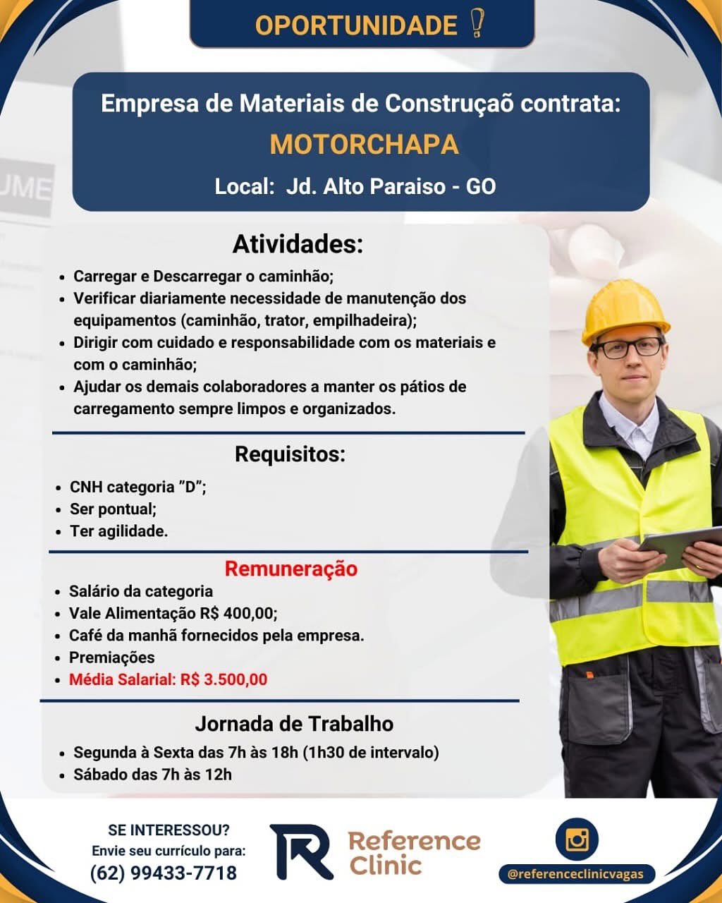 Empresa de Materiais de Construgao contrata:

MOTORCHAPA

Local: Jd. Alto Paraiso - GO

 

Atividades:

« Carregar e Descarregar o caminhao;

« Verificar diariamente necessidade de manutengao dos
equipamentos (caminhao, trator, empilhadeira);

e Dirigir com cuidado e responsabilidade com os materiais e
com o caminhao;

« Ajudar os demais colaboradores a manter os patios de
carregamento sempre limpos e organizados.

   

 

Requisitos:
e CNH categoria "D";
© Ser pontual;
« Ter agilidade.
Remuneracgao

* Salario da categoria

Vale Alimentagao R$ 400,00;

¢ Café da manha fornecidos pela empresa.
« Premiagées

¢ Média Salarial: R$ 3.500,00

Jornada de Trabalho

« Segunda a Sexta das 7h as 18h (1h30 de intervalo)
+ Sabado das 7h as 12h

SE INTERESSOU?

Envie seu curriculo para: Reference
(62) 99433-7718 Clinic OPORTUNID

in yer MeV ELC me Molt leRee rn ULB

MOTORCHAPA
Local: Jd. Alto Paraiso - GO

 

Atividades:

« Carregar e Descarregar o caminhao;
« Verificar diariamente necessidade de manutengao dos
equipamentos (caminhao, trator, empilhadeira); 5
« Dirigir com cuidado e responsabilidade com os materiais e ee
com o caminhao; q

« Ajudar os demais colaboradores a manter os patios de
carregamento sempre limpos e organizados.

Requisitos:
« CNH categoria "D";
* Ser pontual;
« Ter agilidade.
Remuneragao

* Salario da categoria

« Vale Alimentacao R$ 400,00;

« Café da manha fornecidos pela empresa.
« Premiagées

« Média Salarial: R$ 3.500,00

Jornada de Trabalho

« Segunda a Sexta das 7h as 18h (1h30 de intervalo)
« Sabado das 7h as 12h

SE INTERESSOU? Ref
Envie seu curriculo para: R ei erence
(62) 99433-7718 Clinic as Empresa de Materiais de Construga6 contrata:

MOTORCHAPA
Local: Jd. Alto Paraiso - GO

 

Atividades:

« Carregar e Descarregar o caminhao;

e Verificar diariamente necessidade de manutengao dos
equipamentos (caminhao, trator, empilhadeira);

« Dirigir com cuidado e responsabilidade com os materiais e
com o caminhao;

« Ajudar os demais colaboradores a manter os patios de
carregamento sempre limpos e organizados.

 

Requisitos:
e CNH categoria "D”;
e Ser pontual;
e Ter agilidade.
Remuneracgao

¢ Salario da categoria

« Vale Alimentagao R$ 400,00;

e Café da manha fornecidos pela empresa.
e Premiacgées

¢ Média Salarial: R$ 3.500,00

Jornada de Trabalho

« Segunda 4 Sexta das 7h as 18h (1h30 de intervalo)
« Sabado das 7h as 12h

SE INTERESSOU?

Envie seu curriculo para: Reference
(62) 99433-7718 Clinic / la OPORTUNID

Empresa de Materiais de Construga6 contrata:

MOTORCHAPA
Local: Jd. Alto Paraiso - GO

 

Atividades:

« Carregar e Descarregar o caminhao;
« Verificar diariamente necessidade de manutengao dos
equipamentos (caminhao, trator, empilhadeira); ‘
« Dirigir com cuidado e responsabilidade com os materiais e eS
com o caminhao; \

« Ajudar os demais colaboradores a manter os patios de
carregamento sempre limpos e organizados.

Requisitos:
« CNH categoria "D";
* Ser pontual;
« Ter agilidade.
Remuneragao

« Saldrio da categoria

« Vale Alimentacao R$ 400,00;

« Café da manha fornecidos pela empresa.
« Premiagées

¢ Média Salarial: R$ 3.500,00

Jornada de Trabalho

« Segunda a Sexta das 7h as 18h (1h30 de intervalo)
« Sabado das 7h as 12h

SE INTERESSOU? Ref
Envie seu curriculo para: R e erence
(62) 99433-7718 Clinic as TAUNTON

Stn yet CMV me (MOL Cersteee rte

MOTORCHAPA
Local: Jd. Alto Paraiso - GO

 

Atividades:

« Carregar e Descarregar o caminhao;

« Verificar diariamente necessidade de manutengao dos
equipamentos (caminhao, trator, empilhadeira);

« Dirigir com cuidado e responsabilidade com os materiais e
com o caminhao;

« Ajudar os demais colaboradores a manter os patios de
carregamento sempre limpos e organizados.

 

Requisitos:
¢ CNH categoria "D";
e Ser pontual;
¢ Ter agilidade.
Remuneracgao

* Salario da categoria

« Vale Alimentacao R$ 400,00;

¢ Café da manha fornecidos pela empresa.
¢ Premiacgées

¢ Média Salarial: R$ 3.500,00

Jornada de Trabalho

« Segunda a Sexta das 7h as 18h (1h30 de intervalo)
« Sabado das 7h as 12h

SE INTERESSOU?

Envie seu curriculo para: Reference
. (62) 99433-7718 Clinic OPORTUNID

Empresa de Materiais de Construga6 contrata:

MOTORCHAPA
Local: Jd. Alto Paraiso - GO

 

Atividades:

« Carregar e Descarregar o caminhao;
« Verificar diariamente necessidade de manutengao dos
equipamentos (caminhao, trator, empilhadeira); '
« Dirigir com cuidado e responsabilidade com os materiais e ee
com o caminhao; \

« Ajudar os demais colaboradores a manter os patios de
carregamento sempre limpos e organizados.

Requisitos:
+ CNH categoria "D";
* Ser pontual;
« Ter agilidade.
Remuneragao

* Salario da categoria

« Vale Alimentagao R$ 400,00;

« Café da manha fornecidos pela empresa.
« Premiagées

¢ Média Salarial: R$ 3.500,00

Jornada de Trabalho

« Segunda a Sexta das 7h as 18h (1h30 de intervalo)
« Sabado das 7h as 12h

SE INTERESSOU? Ref
Envie seu curriculo para: R e erence
(62) 99433-7718 Clinic a= Local: Jd. Alto Paraiso - GO

 

Atividades:

« Carregar e Descarregar o caminhao;

« Verificar diariamente necessidade de manutengao dos
equipamentos (caminhao, trator, empilhadeira);

¢ Dirigir com cuidado e responsabilidade com os materiais e
com o caminhao;

« Ajudar os demais colaboradores a manter os patios de
carregamento sempre limpos e organizados.

   

 

Requisitos:
e CNH categoria "D";
e Ser pontual;
¢ Ter agilidade.
Remuneragao

« Salario da categoria

* Vale Alimentagao R$ 400,00;

* Café da manha fornecidos pela empresa.
« Premiagées

« Média Salarial: R$ 3.500,00

Jornada de Trabalho

« Segunda a Sexta das 7h as 18h (1h30 de intervalo)
¢ Sabado das 7h as 12h

SE INTERESSOU?

Envie seu curriculo para: Reference
(62) 99433-7718 Clinic OPORTUNIDADE

Empresa de Materiais de Construga6 contrata:

MOTORCHAPA
Local: Jd. Alto Paraiso - GO

 

Atividades:

« Carregar e Descarregar o caminhao;
« Verificar diariamente necessidade de manutengao dos
equipamentos (caminhao, trator, empilhadeira); >
« Dirigir com cuidado e responsabilidade com os materiais e ee
com o caminhao; q

« Ajudar os demais colaboradores a manter os patios de
carregamento sempre limpos e organizados.

Requisitos:
» CNH categoria "D";

* Ser pontual;
* Ter agilidade.

Remuneragao
* Salario da categoria
« Vale Alimentagao R$ 400,00;
* Café da manha fornecidos pela empresa.
« Premiagées
« Média Salarial: R$ 3.500,00

Jornada de Trabalho

« Segunda a Sexta das 7h as 18h (1h30 de intervalo)
« Sabado das 7h as 12h

SE INTERESSOU? Reference
Envie seu curriculo para: Re! ere nce
(62) 99433-7718 Clinic Me

Atividades:

« Carregar e Descarregar o caminhao;

« Verificar diarlamente necessidade de manutencdo dos
equipamentos (caminhao, trator, empilhadeira);

e Dirigir com culdado e responsabilidade com os materiais e
com o caminhao;

« Ajudar os demais colaboradores a manter os patios de
cafregamento sempre limpos e organizados.

 

Requisitos:
© CNH categoria “D";
© Ser pontual;
« Ter agilidade.
Remuneracao

© Salério da categoria
* Vale Alimentagao R$ 400,00;
« Café da manha fornecidos pela empresa.

© Premlacgoes
* Média Salarial: R$ 3.500,00

Jornada de Trabalho

¢ Segunda a Sexta das 7h as 18h (1h30 de intervalo)
« Sabado das 7h as 12h

SE INTERESSOU?
Envie seu curriculo para: Referen ce

(62) 99433-7718 Clinic OPORTUNIDADE

Empresa de Materiais de Construga6 contrata:

MOTORCHAPA
Local: Jd. Alto Paraiso - GO

 

Atividades:

« Carregar e Descarregar o caminhao;

« Verificar diariamente necessidade de manutengao dos
equipamentos (caminhao, trator, empilhadeira);

« Dirigir com cuidado e responsabilidade com os materiais e a
com o caminhao; ‘ -

« Ajudar os demais colaboradores a manter os patios de
carregamento sempre limpos e organizados.

Requisitos:
» CNH categoria "D";
* Ser pontual;
« Ter agilidade.
Remuneragao

¢ Salario da categoria

« Vale Alimentagao R$ 400,00;

* Café da manha fornecidos pela empresa.
+ Premiagoes

« Média Salarial: R$ 3.500,00

Jornada de Trabalho

* Segunda a Sexta das 7h as 18h (1h30 de intervalo)
« Sabado das 7h as 12h

SE INTERESSOU?
Envie seu curriculo para: R
(62) 99433-7718

 

 

a