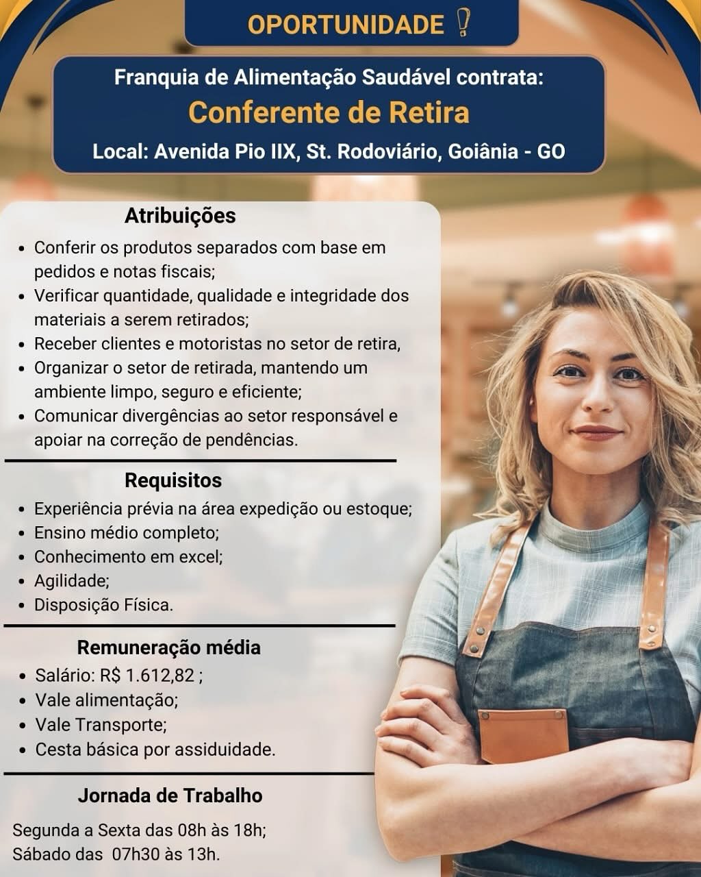 OPORTUNIDADE |

Franquia de Alimentagao Saudavel contrata:

Conferente de Retira
Local: Avenida Pio IIX, St. Rodoviario, Goiania - GO

   
    
 
  
   

Atribuigoes

e Conferir os produtos separados com base em
pedidos e notas fiscais;

¢ Verificar quantidade, qualidade e integridade dos
materiais a serem retirados;

e Receber clientes e motoristas no setor de retira,

« Organizar o setor de retirada, mantendo um
ambiente limpo, seguro e eficiente;

* Comunicar divergéncias ao setor responsavel e
apoiar na correg¢do de pendéncias.

Requisitos
¢ Experiéncia prévia na area expedigao ou estoque;
e Ensino médio completo;
* Conhecimento em excel;
« Agilidade;
© Disposigao Fisica.

Remuneragao média
« Saldrio: R$ 1.612,82 ;
« Vale alimentagao;
e Vale Transporte;
e Cesta basica por assiduidade.

 

Jornada de Trabalho

Segunda a Sexta das 08h as 18h;
Sabado das 07h30 as 13h. Franquia de Alimentagao Saudavel contrata:
Conferente de Retira

Local: Avenida Pio IIX, St. Rodoviario, Goiania - GO

 

Atribuigoes

« Conferir os produtos separados com base em
pedidos e notas fiscais;

« Verificar quantidade, qualidade e integridade dos
materiais a serem retirados;

« Receber clientes e motoristas no setor de retira,

« Organizar o setor de retirada, mantendo um
ambiente limpo, seguro e eficiente;

« Comunicar divergéncias ao setor responsavel e
apoiar na correcao de pendéncias.

   
 
  
   

Requisitos
« Experiéncia prévia na area expedicao ou estoque;
« Ensino médio completo;
« Conhecimento em excel;
« Agilidade;
* Disposigao Fisica.

Remuneragao média
 Salario: R$ 1.612,82 ;
« Vale alimentagao;

e Vale Transporte;
* Cesta basica por assiduidade. ~~

Jornada de Trabalho

Segunda a Sexta das 08h as 18h;
Sabado das 07h30 as 13h. OPORTUNIDADE

Franquia de Alimentagao Saudavel contrata:

Conferente de Retira
Local: Avenida Pio IIX, St. Rodoviario, Goiania - GO

   
 
 
 
 
 
 
 
 
  
 
 
 
 
 
  
 
 
 
 
   
    

Atribuigoes

« Conferir os produtos separados com base em
pedidos e notas fiscais;

¢ Verificar quantidade, qualidade e integridade dos
materiais a serem retirados;

« Receber clientes e motoristas no setor de retira,

¢ Organizar o setor de retirada, mantendo um
ambiente limpo, seguro e eficiente;

e Comunicar divergéncias ao setor responsavel e
apoiar na corregdo de pendéncias.

Requisitos
« Experiéncia prévia na area expedi¢do ou estoque;
« Ensino médio completo;
« Conhecimento em excel;
« Agilidade; y
« Disposicao Fisica. 7

Remuneragao média
e Salario: RS 1.612,82 ;
¢ Vale alimentagao;
« Vale Transporte;
Cesta basica por assiduidade.

Jornada de Trabalho

Segunda a Sexta das 08h as 18h;
Sabado das 07h30 as 13h. Franquia de Alimentagao Saudavel contrata:
Conferente de Retira

Local: Avenida Pio IIX, St. Rodoviario, Goiania - GO

 

Atribuigoes

e Conferir os produtos separados com base em
pedidos e notas fiscais;

¢ Verificar quantidade, qualidade e integridade dos
materiais a serem retirados;

« Receber clientes e motoristas no setor de retira,

* Organizar o setor de retirada, mantendo um
ambiente limpo, seguro e eficiente;

« Comunicar divergéncias ao setor responsavel e
apoiar na correcao de pendéncias.

   
 
  
   

Requisitos
« Experiéncia prévia na area expedi¢ao ou estoque;
e Ensino médio completo;
* Conhecimento em excel;
* Agilidade;
« Disposi¢ao Fisica.

Remuneragao média
¢ Salario: RS 1.612,82 ;
« Vale alimentagao;

e Vale Transporte;
¢ Cesta basica por assiduidade. ~

Jornada de Trabalho

Segunda a Sexta das 08h as 18h;
Sabado das 07h30 as 13h. OPORTUNIDADE |

Franquia de Alimentagao Saudavel contrata:

(Orel ny C-e=V come (om acl al ee)
Local: Avenida Pio IIX, St. Rodoviario, Goiania - GO

   
  
 
 
 
 
 
 
  
 
 
 
 
 
  
 
 
 
 
   
    

Atribuigoes

« Conferir os produtos separados com base em
pedidos e notas fiscais;

« Verificar quantidade, qualidade e integridade dos
materiais a serem retirados;

« Receber clientes e motoristas no setor de retira,

« Organizar o setor de retirada, mantendo um
ambiente limpo, seguro e eficiente;

« Comunicar divergéncias ao setor responsavel e
apoiar na corregdo de pendéncias.

Requisitos
« Experiéncia prévia na area expedi¢ao ou estoque;
« Ensino médio completo;
« Conhecimento em excel;
¢ Agilidade; 7
* Disposigao Fisica. y

Remuneragao média
e Saldrio: R$ 1.612,82;
¢ Vale alimentagao;
e Vale Transporte;
Cesta basica por assiduidade.

Jornada de Trabalho

Segunda a Sexta das 08h as 18h;
Sabado das 07h30 as 13h. Franquia de Alimentagao Saudavel contrata:

Oxon c=1a=) cM e (eM Celie)
Local: Avenida Pio IIX, St. Rodoviario, Goiania - GO

   

Atribuigoes

« Conferir os produtos separados com base em
pedidos e notas fiscais;

« Verificar quantidade, qualidade e integridade dos
materiais a serem retirados;

« Receber clientes e motoristas no setor de retira,

« Organizar o setor de retirada, mantendo um
ambiente limpo, seguro e eficiente;

« Comunicar divergéncias ao setor responsavel e
apoiar na correcao de pendéncias.

   
 
  
   

Requisitos
« Experiéncia prévia na area expedicao ou estoque;
« Ensino médio completo;
* Conhecimento em excel;
« Agilidade;
¢ Disposig¢ao Fisica.

Remuneragao média
 Saldrio: RS 1.612,82 ;

« Vale alimentagao; Sa
« Vale Transporte; aw
¢ Cesta basica por assiduidade. ~<a 7

Jornada de Trabalho

Segunda a Sexta das 08h as 18h;
Sabado das 07h30 as 13h. Franquia de Alimentagao Saudavel contrata:

Ae

Local: Avenida Pio IIX, St. Rodoviario, Goiania - GO

Atribuigoes
Conferir os produtos separados com base em
pedidos e notas fiscais;
Verificar quantidade, qualidade e integridade dos
materiais a serem retirados;
Receber clientes e motoristas no setor de retira,
Organizar o setor de retirada, mantendo um
ambiente limpo, seguro e eficiente;
Comunicar divergéncias ao setor responsavel ¢
apoiar na corregdo de pendéncias.

Requisitos
Experiéncia prévia na area expedigao ou estoque:
Ensino médio completo;
Conhecimento em excel;
Agilidade;
Disposi¢ao Fisica.

Remuneragao média
Saldrio: RS 1.612,82;
Vale alimentagao;
Vale Transporte;
Cesta basica por assiduidade.

Jornada de Trabalho

Segunda a Sexta das 08h as 18h;
Sdbado'das 07h30 as 13h. U0 yo) a

Franquia de Alimentagao Saudavel contrata:

Conferente de Retira
Local: Avenida Pio IIX, St. Rodoviario, Goiania - GO

   

Atribuigdes

¢ Conferir os produtos separados com base em
pedidos e notas fiscais;

« Verificar quantidade, qualidade e integridade dos
materiais a serem retirados;

« Receber clientes e motoristas no setor de retira,

¢ Organizar o setor de retirada, mantendo um
ambiente limpo, seguro e eficiente;

« Comunicar divergéncias ao setor responsavel e
apoiar na correcdo de pendéncias.

   
 
  
   

Requisitos
« Experiéncia prévia na area expedicao ou estoque;
« Ensino médio completo;
* Conhecimento em excel;
« Agilidade;
* Disposigao Fisica.

Remuneragao média
¢ Saldrio: RS 1.612,82 ;
« Vale alimentagao;

e Vale Transporte;
« Cesta basica por assiduidade. ~

Jornada de Trabalho

Segunda a Sexta das 08h as 18h;
Sabado das 07h30 as 13h. Franquia de Alimentagao Saudavel contrata:

Local: Avenida Pio IIX, St. Rodoviario, Goiania - GO

Atribuigoes
Conferir os produtos separados com base em
pedidos e notas fiscais;
Verificar quantidade, qualidade e integridade dos
materiais a serem retirados;
Receber clientes e motoristasno setor de retira,
Organizar o setor de retirada, mantendo um
ambiente limpo, seguro € eficiente;
Comunicar divergéncias ao setor responsavele)
apoiar na corregdo de pendencias.

Requisites

sino medio com

| Sexta das 08h as 18h;
07h30/as 13h. OPORTUNIDADE |

 

Franquia Pn en rr Ler

Conferente de Retira
Local: Avenida Pio IIX, St. Rodoviario, Goiania - GO

   
  
   

Atribuigdes

* Conferir os produtos separados com base em
pedidos e notas fiscais; _—

¢ Verificar quantidade, qualidade e integridade dos . gi ax. Fr
materiais a serem retirados; ao Vi,

e Receber clientes e motoristas no setor de retira,

¢ Organizar o setor de retirada, mantendo um
ambiente limpo, seguro e eficiente;

« Comunicar divergéncias ao setor responsavel e
apoiar na correcao de pendéncias.

Requisitos
« Experiéncia prévia na area expedicao ou estoque;
« Ensino médio completo;
« Conhecimento em excel;
« Agilidade;
* Disposigao Fisica.

Remuneragao média
¢ Saldrio: RS 1.612,82 ;

« Vale alimentagao; —

e Vale Transporte;
¢ Cesta basica por assiduidade. ~
Jornada de Trabalho

Segunda a Sexta das 08h as 18h;
Sabado das 07h30 as 13h.