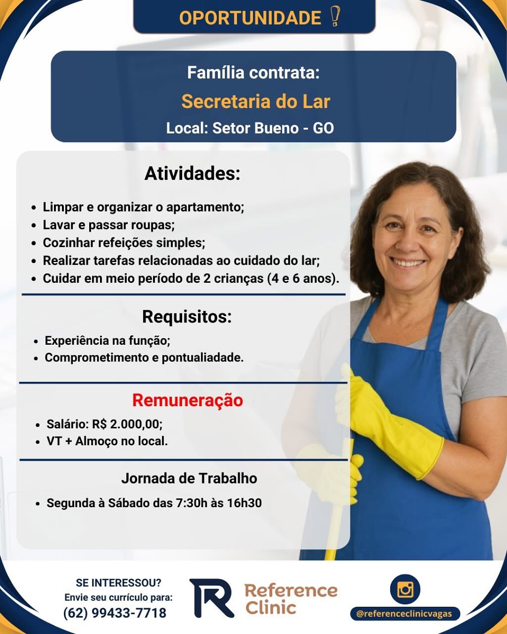 Atividades:

e Limpar e organizar o apartamento;

e Lavar e passar roupas;

e Cozinhar refeigdes simples;

e Realizar tarefas relacionadas ao cuidado do lar;
e Cuidar em meio periodo de 2 criangas (4 e 6 anos).

   

Requisitos:

e Experiéncia na fungao;
« Comprometimento e pontualiadade.

Remuneragao

« Saldrio: R$ 2.000,00;
« VT + Almogo no local.

Jornada de Trabalho
« Segunda a Sdbado das 7:30h as 16h30

SE INTERESSOU?

Envie seu curriculo para: Reference
(62) 99433-7718 Clinic OPORTUNID

Familia contrata:

Secretaria do Lar
Local: Setor Bueno - GO

 

Atividades:

e Limpar e organizar o apartamento;

e Lavar e passar roupas;

¢ Cozinhar refeigoes simples;

e Realizar tarefas relacionadas ao cuidado do lar;
¢ Cuidar em meio periodo de 2 criangas (4 e 6 anos).

  
  

Requisitos:

¢ Experiéncia na fungao;
« Comprometimento e pontualiadade.

Remuneragao
e Saldrio: R$ 2.000,00;
¢ VT + Almogo no local.

Jornada de Trabalho
« Segunda a Sabado das 7:30h as 16h30

SE INTERESSOU? -
Envie seu curriculo para: R Reference
(62) 99433-7718 Clinic
Ss e Local: Setor Bueno - GO

 

Atividades:

e Limpar e organizar o apartamento;

e Lavar e passar roupas;

¢ Cozinhar refeigdes simples;

« Realizar tarefas relacionadas ao cuidado do lar;
¢ Cuidar em meio periodo de 2 criangas (4 e 6 anos).

   

Requisitos:

« Experiéncia na fungao;
« Comprometimento e pontualiadade.

Remuneragao

« Saldrio: R$ 2.000,00;
¢ VT + Almogo no local.

Jornada de Trabalho
¢ Segunda a Sabado das 7:30h as 16h30

SE INTERESSOU?

Envie seu curriculo para: Reference
: (62) 99433-7718 Clinic OPORTUNID

Familia contrata:

Secretaria do Lar
Local: Setor Bueno - GO

 

Atividades:

e Limpar e organizar o apartamento;

¢ Lavar e passar roupas;

¢ Cozinhar refeigoes simples;

¢ Realizar tarefas relacionadas ao cuidado do lar;
¢ Cuidar em meio periodo de 2 criangas (4 e 6 anos).

  
  

Requisitos:

« Experiéncia na fungao;
« Comprometimento e pontualiadade.

Remuneragao

¢ Saldrio: R$ 2.000,00;
¢ VT + Almogo no local.

Jornada de Trabalho
¢ Segunda a Sabado das 7:30h as 16h30

SE INTERESSOU? Refi
Envie seu curriculo para: R e erence
(62) 99433-7718 Clinic
— S— yo Familia contrata:

 

Atividades:

   
 
 
   
 
   
  

¢ Limpar e organizar o apartamento;

« Lavar e passar roupas;

¢ Cozinhar refeigdes simples;

« Realizar tarefas relacionadas ao cuidado do lar;

¢ Cuidar em meio periodo de 2 criangas (4 e 6 anos).

Requisitos:

« Experiéncia na fungao;
« Comprometimento e pontualiadade.

Remuneragao

¢ Saldrio: R$ 2.000,00;
« VT + Almogo no local.

Jornada de Trabalho
« Segunda a Sabado das 7:30h as 16h30

SE INTERESSOU?

Envie seu curriculo para:
(62) 99433-7718 OPORTUNIDADE 1

Familia contrata:

Secretaria do Lar
Local: Setor Bueno - GO

 

Atividades:

¢ Limpar e organizar o apartamento;

¢ Lavar e passar roupas;

¢ Cozinhar refeigoes simples;

¢ Realizar tarefas relacionadas ao cuidado do lar;
¢ Cuidar em meio periodo de 2 criangas (4 e 6 anos).

  
  

Requisitos:

« Experiéncia na fungao;
« Comprometimento e pontualiadade.

Remuneragao

¢ Saldrio: R$ 2.000,00;
« VT + Almogo no local.

Jornada de Trabalho
« Segunda a Sabado das 7:30h as 16h30

SE INTERESSOU? f
Envie seu curriculo para: R Re erence
(62) 99433-7718 Clinic
~ yd Familia contrata:

Local: Setor Bueno - GO

      
   
   
 
   
  

Atividades:

¢ Limpar e organizar o apartamento;

¢ Lavar e passar roupas;

¢ Cozinhar refeigoes simples;

e Realizar tarefas relacionadas ao cuidado do lar;
¢ Cuidar em melo perfodo de 2 criangas (4 e 6 anos).

Requisitos:

« Experiéncia na fungao;
« Comprometimento e pontualiadade.

Remuneragao

 Saldrio: R$ 2.000,00;
« VT + Almogo no local.

Jornada de Trabalho
¢ Segunda a Sabado das 7:30h as 16h30

SE INTERESSOU?

Envie seu curriculo para:
(62) 99433-7718 ) iP OPORTUNID

Familia contrata:

Secretaria do Lar
Local: Setor Bueno - GO

 

Atividades:

¢ Limpar e organizar o apartamento;

¢ Lavar e passar roupas;

¢ Cozinhar refeigdes simples;

¢ Realizar tarefas relacionadas ao cuidado do lar;
¢ Cuidar em meio periodo de 2 criangas (4 e 6 anos).

  
  

Requisitos:

« Experiéncia na fungao;
« Comprometimento e pontualiadade.

Remuneracgao

¢ Saldrio: R$ 2.000,00;
« VT + Almogo no local.

Jornada de Trabalho
« Segunda a Sabado das 7:30h as 16h30

SE INTERESSOU? Ref ~ =)
Envie seu curriculo para: et ere nce
(62) 99433-7718 Clinic Familia contrata:

Local: Setor Bueno - GO

     
   
  
     
   
   
  

Atividades:

¢ Limpar e organizar o apartamento;

« Lavar e passar roupas;

¢ Cozinhar refeicdes simples;

¢ Realizar tarefas relacionadas ao cuidado do lar;

¢ Cuidar em melo perfodo de 2 criangas (4 e 6 anos).

Requisitos:

« Experiéncia na fungao;
« Comprometimento e pontualiadade.

Remuneracgao

« Salario: RS 2.000,00;
« VT + Almoco no local.

Jornada de Trabalho
« Segunda a Sdébado das 7:30h as 16h30

SE INTERESSOU?
Envie seu curriculo para:

(62) 99433-7718 OPORTUNIDADE

Familia contrata:

Secretaria do Lar
Local: Setor Bueno - GO

 

Atividades:

¢ Limpar e organizar o apartamento;

¢ Lavar e passar roupas;

¢ Cozinhar refeigdes simples;

¢ Realizar tarefas relacionadas ao cuidado do lar;

¢ Cuidar em meio periodo de 2 criangas (4 e 6 anos).

   

Requisitos:

« Experiéncia na fungao;
« Comprometimento e pontualiadade.

Remuneragao

¢ Saldrio: R$ 2.000,00;
¢ VT + Almogo no local.

Jornada de Trabalho
« Segunda a Sabado das 7:30h as 16h30

  

SE INTERESSOU?
Envie seu curriculo para: y
(62) 99433-7718 C
