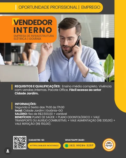 OPORTUNIDADE PROFISSIONAL | EMPREGO

  
    
 

| REQUISITOS E QUALIFICAGOES: Ensino médio completo. Vivéncia
com vendas internas. Pacote Office. Facil acesso ao setor
Cidade Jardim.

| INFORMAGOES:
Segunda a Sexta: das 7h30 as 17h30
local: Cidade Jardim | Goidnia-GO
SALARIO: fixo de R$2.500,00 + varidvel
BENEFICIOS: PLANO DE SAUDE + PLANO ODONTOLOGICO + VALE
TRANSPORTE OU AUXILIO COMBUSTIVEL + VALE ALIMENTAGAO (R$ 330,00) +
VALE REFEIGAO (R$ 150,00).

CADASTRE-SE: WW TSWV oe 9-1

 

2» OPORTUNIDADE PROFISSIONAL | EMPREGO

VENDEDOR
INTERNO

EMPRESA DE INFRAESTRUTURA
ELETRICA | GOIANIA

 

| REQUISITOS E QUALIFICAGOES: Ensino médio completo. Vivéncia
com vendas internas. Pacote Office. Facil acesso ao setor
Cidade Jardim.

INFORMAGOES:

Segunda a Sexta: das 7h30 as 17h30

local: Cidade Jardim | Goidnia-GO

SALARIO: fixo de R$2.500,00 + varidvel

BENEFICIOS: PLANO DE SAUDE + PLANO ODONTOLOGICO + VALE
TRANSPORTE OU AUXILIO COMBUSTIVEL + VALE ALIMENTAGAO (R$ 330,00) +
VALE REFEIGAO (R$ ...