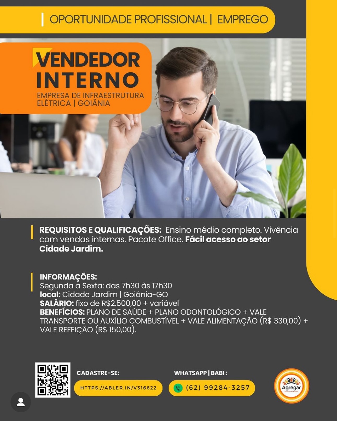 OPORTUNIDADE PROFISSIONAL | EMPREGO

  
    
 

| REQUISITOS E QUALIFICAGOES: Ensino médio completo. Vivéncia
com vendas internas. Pacote Office. Facil acesso ao setor
Cidade Jardim.

| INFORMAGOES:
Segunda a Sexta: das 7h30 as 17h30
local: Cidade Jardim | Goidnia-GO
SALARIO: fixo de R$2.500,00 + varidvel
BENEFICIOS: PLANO DE SAUDE + PLANO ODONTOLOGICO + VALE
TRANSPORTE OU AUXILIO COMBUSTIVEL + VALE ALIMENTAGAO (R$ 330,00) +
VALE REFEIGAO (R$ 150,00).

CADASTRE-SE: WW TSWV oe 9-1

 

2» OPORTUNIDADE PROFISSIONAL | EMPREGO

VENDEDOR
INTERNO

EMPRESA DE INFRAESTRUTURA
ELETRICA | GOIANIA

 

| REQUISITOS E QUALIFICAGOES: Ensino médio completo. Vivéncia
com vendas internas. Pacote Office. Facil acesso ao setor
Cidade Jardim.

INFORMAGOES:

Segunda a Sexta: das 7h30 as 17h30

local: Cidade Jardim | Goidnia-GO

SALARIO: fixo de R$2.500,00 + varidvel

BENEFICIOS: PLANO DE SAUDE + PLANO ODONTOLOGICO + VALE
TRANSPORTE OU AUXILIO COMBUSTIVEL + VALE ALIMENTAGAO (R$ 330,00) +
VALE REFEIGAO (R$ 150,00).

 

or NPY CS oiat VST Wey Nal 027121

Rt Tresuiasten.invsrecza I @ (62) 99284-3257 ‘aoreoe) OPORTUNIDADE PROFISSIONAL | EMPREGO

  
      

| REQUISITOS E QUALIFICAGOES: Ensino médio completo. Vivéncia
com vendas internas. Pacote Office. Facil acesso ao setor
Cidade Jardim.

| INFORMAGOES:
Segunda a Sexta: das 7h30 das 17h30
local: Cidade Jardim | Goiania-GO
SALARIO: fixo de R$2.500,00 + varidvel
BENEFICIOS: PLANO DE SAUDE + PLANO ODONTOLOGICO + VALE
TRANSPORTE OU AUXILIO COMBUSTIVEL + VALE ALIMENTAGAO (R$ 330,00) +
VALE REFEIGAO (R$ 150,00).

CADASTRE-SE: WT CY Va ae dV] OPORTUNIDADE PROFISSIONAL | EMPREGO

VENDEDOR
INTERNO

EMPRESA DE INFRAESTRUTURA
ELETRICA | GOIANIA

 

] REQUISITOS E QUALIFICAGOES: Ensino médio completo. Vivéncia
com vendas internas. Pacote Office. Facil acesso ao setor
Cidade Jardim.

INFORMAGOES:

Segunda a Sexta: das 7h30 ds 17h30

local: Cidade Jardim | Goidnia-GO

SALARIO: fixo de R$2.500,00 + varidvel

BENEFICIOS: PLANO DE SAUDE + PLANO ODONTOLOGICO + VALE
TRANSPORTE OU AUXILIO COMBUSTIVEL + VALE ALIMENTAGAO (R$ 330,00) +
VALE REFEIGAO (R$ 150,00).

CADASTRE-SE: WHATSAPP | BABI:

pk OPORTUNIDADE PROFISSIONAL | EMPREGO

 
      
 

| REQUISITOS E QUALIFICAGOES: Ensino médio completo. Vivéncia
com vendas internas. Pacote Office. Facil acesso ao setor
Cidade Jardim.

| INFORMAGOES:
Segunda a Sexta: das 7h30 ds 17h30
local: Cidade Jardim | Goidnia-GO
SALARIO: fixo de R$2.500,00 + varidvel
BENEFICIOS: PLANO DE SAUDE + PLANO ODONTOLOGICO + VALE
TRANSPORTE OU AUXILIO COMBUSTIVEL + VALE ALIMENTAGAO (R$ 330,00) +
VALE REFEIGAO (R$ 150,00).

CADASTRE-SE: WHATSAPP | BABI:

 

»y OPORTUNIDADE PROFISSIONAL | EMPREGO

VENDEDOR
INTERNO

EMPRESA DE INFRAESTRUTURA
ELETRICA | GOIANIA

 

| REQUISITOS E QUALIFICAGOES: Ensino médio completo. Vivéncia
com vendas internas. Pacote Office. Facil acesso ao setor
Cidade Jardim.

INFORMAGOES:

Segunda a Sexta: das 7h30 ds 17h30

local: Cidade Jardim | Goidnia-GO

SALARIO: fixo de R$2.500,00 + varidvel

BENEFICIOS: PLANO DE SAUDE + PLANO ODONTOLOGICO + VALE
TRANSPORTE OU AUXILIO COMBUSTIVEL + VALE ALIMENTAGAO (R$ 330,00) +
VALE REFEIGAO (R$ 150,00).

CADASTRE-SE: WHATSAPP | BABI: | REQUISITOS E QUALIFICAGOES: Ensino médio completo. Vivéncia
com vendas internas. Pacote Office. Facil acesso ao setor
Cidade Jardim.

INFORMAGOES:

Segunda a Sexta: das 7h30 ds 17h30

local: Cidade Jardim | Goidnia-GO

SALARIO: fixo de R$2.500,00 + varidvel

BENEFICIOS: PLANO DE SAUDE + PLANO ODONTOLOGICO + VALE
TRANSPORTE OU AUXILIO COMBUSTIVEL + VALE ALIMENTACAO (R$ 330,00) +
VALE REFEIGAO (R$ 150,00).

CADASTRE-SE: WHATSAPP | BABI: OPORTUNIDADE PROFISSIONAL | EMPREGO

VENDEDOR
INTERNO

EMPRESA DE INFRAESTRUTURA
ELETRICA | GOIANIA

=~ |

 

| REQUISITOS E QUALIFICAGOES: Ensino médio completo. Vivéncia
com vendas internas. Pacote Office. Facil acesso ao setor
Cidade Jardim.

INFORMAGOES:

Segunda a Sexta: das 7h30 ds 17h30

local: Cidade Jardim | Goidnia-GO

SALARIO: fixo de R$2.500,00 + varidvel

BENEFICIOS: PLANO DE SAUDE + PLANO ODONTOLOGICO + VALE
TRANSPORTE OU AUXiLIO COMBUSTIVEL + VALE ALIMENTAGAO (R$ 330,00) ee
VALE REFEIGAO (R$ 150,00).

CADASTRE-SE: MWe Nd 171-1 ]
7

  

REQUISITOS E QUALIFICAGOES: Ensino médio completo. Vivéncia
com vendas internas. Pacote Office. Facil acesso ao setor
Cidade Jardim.

INFORMAGOES:

Segunda a Sexta: das 7h30 ds 17h30

local: Cidade Jardim | Goidnia-GO

SALARIO: fixo de R$2.500,00 + variavel

BENEFICIOS: PLANO DE SAUDE + PLANO ODONTOLOGICO + VALE
TRANSPORTE OU AUXILIO COMBUSTIVEL + VALE ALIMENTAGAO (R$ 330,00) +
VALE REFEIGAO (R$ 150,00).

CADASTRE-SE: AEM awd 0s) OPORTUNIDADE PROFISSIONAL | EMPREGO

VENDEDOR
INTERNO

EMPRESA DE INFRAESTRUTURA
ELETRICA | GOIANIA

 

| REQUISITOS E QUALIFICAGOES: Ensino médio completo. Vivéncia
com vendas internas. Pacote Office. Facil acesso ao setor
Cidade Jardim.

INFORMAGOES:

Segunda a Sexta: das 7h30 ds 17h30

local: Cidade Jardim | Goidnia-GO

SALARIO: fixo de R$2.500,00 + varidvel

BENEFICIOS: PLANO DE SAUDE + PLANO ODONTOLOGICO + VALE
TRANSPORTE OU AUXiLIO COMBUSTIVEL + VALE ALIMENTAGAO (R$ 330,00) aa
VALE REFEIGAO (R$ 150,00).

CADASTRE-SE: MWe Nd 71-1