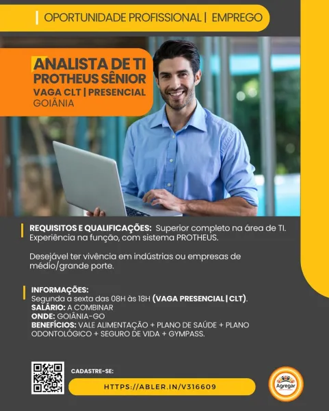 a

| REQUISITOS E QUALIFICAGOES: Superior completo na Grea de TI.
Experiéncia na fungdo, com sistema PROTHEUS.

 

Desejavel ter vivencia em industrias ou empresas de
médio/grande porte.

| INFORMAGOES:
Segunda a sexta das 08H ds 18H (VAGA PRESENCIAL| CLT).
SALARIO: A COMBINAR
ONDE: GOIANIA-GO

BENEFICIOS: VALE ALIMENTAGAO + PLANO DE SAUDE + PLANO
ODONTOLOGICO + SEGURO DE VIDA + GYMPASS.

CADASTRE-SE:

/ HTTPS://ABLER.IN/V316609 OPORTUNIDADE PROFISSIONAL | EMPREGO

ANALISTA DE TI

PROTHEUS SENIOR

VAGA CLT | PRESENCIAL
GOIANIA

 

| REQUISITOS E QUALIFICAGOES: Superior completo na Grea de TI.
Experiéncia na fungdo, com sistema PROTHEUS.

Desejavel ter vivéncia em indUstrias ou empresas de
médio/grande porte.

| INFORMAGOES:
Segunda a sexta das 08H as 18H (VAGA PRESENCIAL|CLT).
SALARIO: A COMBINAR
ONDE: GOIANIA-GO
BENEFICIOS: VALE ALIMENTAGAO + PLANO DE SAUDE + PLANO
ODONTOLOGICO + SEGURO DE VIDA + GYMPASS.

 
 
 

   
       

a ell CADASTRE-SE:

HTTPS://ABLER.IN/V316609

si
Agregar...