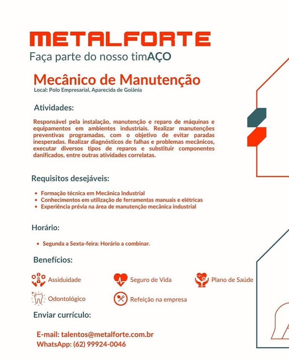 METALFORTE

Faca parte do nosso timA¢O

Mecanico de Manutencao

Local: Polo Empresarial, Aparecida de Goiania

Atividades:

Responsavel pela instalacao, manuten¢ao e reparo de maquinas e
equipamentos em ambientes industriais. Realizar manutencdes
preventivas programadas, com o objetivo de evitar paradas
inesperadas. Realizar diagnésticos de falhas e problemas mec&nicos,
executar diversos tipos de reparos e substituir componentes
danificados, entre outras atividades correlatas.

Requisitos desejaveis:

* Formacao técnica em Mecanica Industrial
« Conhecimentos em utilizagao de ferramentas manuais e elétricas
* Experiéncia prévia na area de manutencao mecdnica industrial

Horario:
» Segunda a Sexta-feira: Horario a combinar.

Beneficios:

3.
08° assiduidade @D sesuro de Vida & Plano de Satide
wy Vv
WW: Odontoldgico ® Refeicao na empresa

Enviar curriculo:

E-mail: talentos@metalforte.com.br
WhatsApp: (62) 99924-0046 METALFORTE

Faca parte do nosso timACO

Mecanico de Manutencao

Local: Polo Empresarial, Aparecida de Goiania

Atividades:

Responsavel pela instalacao, manutencao e reparo de maquinas e
equipamentos em ambientes industriais. Realizar manutencdes
preventivas programadas, com o objetivo de evitar paradas
inesperadas. Realizar diagndsticos de falhas e problemas mec4nicos,
executar diversos tipos de reparos e substituir componentes
danificados, entre outras atividades correlatas.

Requisitos desejaveis:

* Formacao técnica em Mecanica Industrial
* Conhecimentos em utilizacao de ferramentas manuais e elétricas
* Experiéncia prévia na area de manutencao mecanica industrial

Horario:

« Segunda a Sexta-feira: Hordrio a combinar.

Beneficios:

9
ay Assiduidade @ Seguro de Vida & Plano de Satide
“Ay: Odontolégico © Refeicdo na empresa

Enviar curriculo:

E-mail: talentos@metalforte.com.br
WhatsApp: (62) 99924-0046 METALFORTE

Faca parte do nosso timACO

MecAanico de Manutencao

Local: Polo Empresarial, Aparecida de Goiania

Atividades:

Responsavel pela instalacao, manuten¢ao e reparo de maquinas e
equipamentos em ambientes industriais. Realizar manutengdes
preventivas programadas, com o objetivo de evitar paradas
inesperadas. Realizar diagnésticos de falhas e problemas mec&nicos,
executar diversos tipos de reparos e substituir componentes
danificados, entre outras atividades correlatas.

Requisitos desejaveis:

* Formacao técnica em Mecanica Industrial
* Conhecimentos em utilizagao de ferramentas manuais e elétricas
* Experiéncia prévia na area de manutencao mecanica industrial

Horario:
© Segunda a Sexta-feira: Horario a combinar.

Beneficios:

O80 pccici KJ z
way Assiduidade @ Seguro de Vida Ye Plano de Satide
er

An: Odontolégico © Refeicao na empresa

Enviar curriculo:

 

 

E-mail: talentos@metalforte.com.br
WhatsApp: (62) 99924-0046 MmETALFORTE

Faca parte do nosso timACO

Mecanico de Manutencao

Local: Polo Empresarial, Aparecida de Goiania

Atividades:

Responsavel pela instalacao, manuten¢ao e reparo de maquinas e
equipamentos em ambientes industriais. Realizar manutencdes
preventivas programadas, com o objetivo de evitar paradas
inesperadas. Realizar diagnésticos de falhas e problemas mecanicos,
executar diversos tipos de reparos e substituir componentes
danificados, entre outras atividades correlatas.

Requisitos desejaveis:

* Formacao técnica em Mecanica Industrial
* Conhecimentos em utilizacao de ferramentas manuais e elétricas
* Experiéncia prévia na area de manutencao mecanica industrial

Horario:

« Segunda a Sexta-feira: Horario a combinar.

Beneficios:

OF pce e .
way Assiduidade @ Seguro de Vida Ye Plano de Satide
WW: Odontoldgico © Refeicdo na empresa

Enviar curriculo:

E-mail: talentos@metalforte.com.br
WhatsApp: (62) 99924-0046 METALFORTE

Faca parte do nosso timACO

MecAanico de Manutencao

Local: Polo Empresarial, Aparecida de Goiania

Atividades:

Responsavel pela instalacao, manuten¢ao e reparo de maquinas e
equipamentos em ambientes industriais. Realizar manutencdes
preventivas programadas, com o objetivo de evitar paradas
inesperadas. Realizar diagnésticos de falhas e problemas mec4nicos,
executar diversos tipos de reparos e substituir componentes
danificados, entre outras atividades correlatas.

Requisitos desejaveis:

« Formacao técnica em Mecanica Industrial
* Conhecimentos em utilizagao de ferramentas manuais e elétricas
* Experiéncia prévia na area de manutencao mecanica industrial

Horario:
* Segunda a Sexta-feira: Horario a combinar.

Beneficios:

9.
OBO Assiduidade @ Seguro de Vida & Piano de Satide
WW: Odontoldgico © Refeic3o na empresa

Enviar curriculo:

E-mail: talentos@metalforte.com.br
WhatsApp: (62) 99924-0046 MmETALFORTE

Faca parte do nosso timACO

MecAanico de Manutencao

Local: Polo Empresarial, Aparecida de Goiania

Atividades:

Responsavel pela instalacao, manuten¢ao e reparo de maquinas e
equipamentos em ambientes industriais. Realizar manutencdes
preventivas programadas, com o objetivo de evitar paradas
inesperadas. Realizar diagnésticos de falhas e problemas mecanicos,
executar diversos tipos de reparos e substituir componentes
danificados, entre outras atividades correlatas.

Requisitos desejaveis:

* Formacao técnica em Mecanica Industrial
« Conhecimentos em utilizacao de ferramentas manuais e elétricas
* Experiéncia prévia na area de manutencao mecanica industrial

Horario:

* Segunda a Sexta-feira: Horario a combinar.

Beneficios:

O80 ps4 Ky i
way Assiduidade ee Seguro de Vida Ye Plano de Satide
WW: Odontoldgico © Refeicdo na empresa

Enviar curriculo:

E-mail: talentos@metalforte.com.br
WhatsApp: (62) 99924-0046 mMmETALFORTE

Faca parte do nosso timACO

Mecanico de Manutenc¢ao

Local: Polo Empresarial, Aparecida de Goiania

Atividades:
Responsave! pela instalagao, manuten¢cdo e reparo de maquinas e

equipamentos em ambientes industriais. Realizar manutencdes
preventivas programadas, com o objetivo de evitar paradas
inesperadas. Realizar diagnésticos de falhas e problemas mec4nicos,
executar diversos tipos de reparos e substituir componentes
danificados, entre outras atividades correlatas.

Requisitos desejaveis:

© Formaga3o técnica em Mecanica Industrial
« Conhecimentos em utilizagao de ferramentas manuais e elétricas
« Experiéncia prévia na area de manutencao mecanica industrial

Horario:

© Segunda a Sexta-feira: Horario a combinar.

Beneficios:

8,
th Assiduidade @ Seguro de Vida & Plano de Satide
agar
W: Odontolégico ® Refeicdo na empresa
Enviar curriculo:

E-mail: talentos@metalforte.com-br
WhatsApp: (62) 99924-0046 mETALFORTE

Faca parte do nosso timACO

Mecanico de Manutencao

Local: Polo Empresarial, Aparecida de Goiania

Atividades:

Responsavel pela instalacao, manutencao e reparo de maquinas e
equipamentos em ambientes industriai Realizar_ manutencdes
preventivas programadas, com o objetivo de evitar paradas
inesperadas. Realizar diagndosticos de falhas e problemas mec4nicos,
executar diversos tipos de reparos e substituir componentes
danificados, entre outras atividades correlatas.

 

Requisitos desejaveis:

* Formacao técnica em Mecanica Industrial
* Conhecimentos em utilizacdo de ferramentas manuais e elétricas
* Experiéncia prévia na area de manutencao mecanica industrial

Horario:

© Segunda a Sexta-feira: Horario a combinar.

 

Beneficios:

a Assiduidade @ Seguro de Vida Plano de Satide
i Odontolégico ® Reféicko na empresa

Enviar curriculo:

E-mail: talentos@metalforte.com.br
WhatsApp: (62) 99924-0046 METALFORTE

Faga parte do nosso timACO
Mecanico de Manutencao

Local: Polo Empresarial, Aparecida de Golania

Atividades:

Responsavel pela instalac3o, manuten¢do e reparo de mdquinas e
equipamentos em ambientes industriais. Realizar manutencées
Ppreventivas programadas, com o objetivo de evitar paradas
inesperadas. Realizar diagnésticos de falhas e problemas mec4nicos,

Requisitos desejaveis:

¢ Formagdo técnica em Mec4nica Industrial
« Conhecimentos em utilizacao de ferramentas manuais e elétricas
* Experiéncia prévia na drea de manutenc3o mec4nica industrial

Hordrio:
© Segunda a Sexta-feira: Hordrio a combinar.

Beneficios:
8
OFS Assiduidade @ Seguro de Vida & Plano de Satide

nt: Odontolégico ® Refeic3o na empresa

Enviar curriculo:

E-mail: talent:
WhatsApp: (62) 99924-0046 MmETALFORTE

Faca parte do nosso tinACO

Mecanico de Manutencao

Local: Polo Empresarial, Aparecida de Goiania

Atividades:

Responsavel pela instalacao, manutencao e reparo de maquinas e
equipamentos em ambientes industriais. Realizar manutencdes
preventivas programadas, com o objetivo de evitar paradas
inesperadas. Realizar diagnosticos de falhas e problemas mecanicos,
executar diversos tipos de reparos e substituir componentes
danificados, entre outras atividades correlatas.

Requisitos desejaveis:

* Formacao técnica em Mecanica Industrial
« Conhecimentos em utilizacao de ferramentas manuais e elétricas
* Experiéncia prévia na area de manutencao mecanica industrial

Horario:
* Segunda a Sexta-feira: Horario a combinar.

Beneficios:

  

080
wv

(p]: Odontoldgico ® Refeic3o na empresa

Enviar curriculo:

Plano de Saude

Assiduidade @ Seguro de Vida \

E-mail: talentos@metalforte.com.br
WhatsApp: (62) 99924-0046