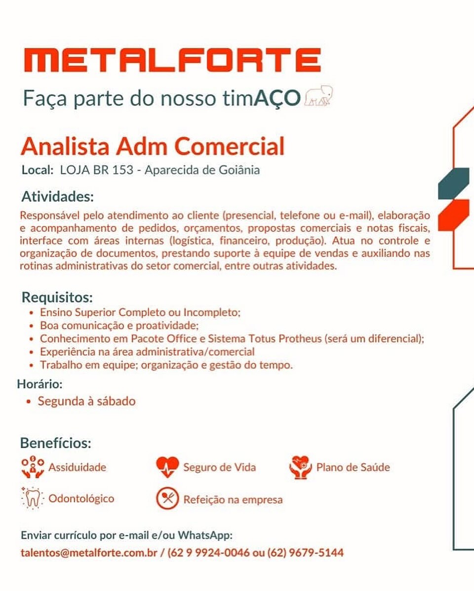 mMmETALFORTE

Faca parte do nosso timACO !:.«

Analista Adm Comercial
Local: LOJA BR 153 - Aparecida de Goiania

Atividades:

Responsavel pelo atendimento ao cliente (presencial, telefone ou e-mail), elaboragao
e acompanhamento de pedidos, orcamentos, propostas comerciais e notas fiscais,
interface com areas internas (logistica, financeiro, producado). Atua no controle e
organizagao de documentos, prestando suporte 4 equipe de vendas e auxiliando nas
rotinas administrativas do setor comercial, entre outras atividades.

Requisitos:
« Ensino Superior Completo ou Incompleto;
* Boa comunicacao e proatividade;
* Conhecimento em Pacote Office e Sistema Totus Protheus (sera um diferencial);
e Experiéncia na area administrativa/comercial
* Trabalho em equipe; organizacao e gestao do tempo.

Horario:
* Segunda a sdbado

Beneficios:

026 occas @ :

ua 4 Assiduidade @ Seguro de Vida Qe Plano de Satide
= Odontolégico ® Refeicao na empresa

 

Enviar curriculo por e-mail e/ou WhatsApp:
talentos@metalforte.com.br / (62 9 9924-0046 ou (62) 9679-5144 METALFORTE

Faca parte do nosso timACO!..«:

Analista Adm Comercial
Local: LOJA BR 153 - Aparecida de Goiania

Atividades:

Responsavel pelo atendimento ao cliente (presencial, telefone ou e-mail), elaboracao
€ acompanhamento de pedidos, orcamentos, propostas comerciais e notas fiscais,
interface com areas internas (logistica, financeiro, producado). Atua no controle e
organizacgao de documentos, prestando suporte 4 equipe de vendas e auxiliando nas
rotinas administrativas do setor comercial, entre outras atividades.

Requisitos:
« Ensino Superior Completo ou Incompleto;
+ Boa comunicagao e proatividade;
« Conhecimento em Pacote Office e Sistema Totus Protheus (sera um diferencial);
« Experiéncia na area administrativa/comercial
* Trabalho em equipe; organizacao e gestao do tempo.

Horario:
» Segunda a sabado

Beneficios:

Qo Assi &
uh 9 Assiduidade @ Seguro de Vida Plano de Satide
AW: Odontolégico ® Refeicao na empresa

Enviar curriculo por e-mail e/ou WhatsApp:
talentos@metalforte.com.br / (62 9 9924-0046 ou (62) 9679-5144 MmETALFORTE

Faca parte do nosso timACO /.:

Analista Adm Comercial
Local: LOJA BR 153 - Aparecida de Goiania

Atividades:

Responsavel pelo atendimento ao cliente (presencial, telefone ou e-mail), elaboragao
e acompanhamento de pedidos, orcamentos, propostas comerciais e notas fiscais,
interface com dreas internas (logistica, financeiro, producao). Atua no controle e
organizacao de documentos, prestando suporte 4 equipe de vendas e auxiliando nas
rotinas administrativas do setor comercial, entre outras atividades.

Requisitos:
« Ensino Superior Completo ou Incompleto;
* Boa comunicacao e proatividade;
« Conhecimento em Pacote Office e Sistema Totus Protheus (sera um diferencial);
« Experiéncia na area administrativa/comercial
* Trabalho em equipe; organizacao e gestao do tempo.

Hordario:
e Segunda a sabado

Beneficios:

Cig Assicui &
ud, ms Assiduidade @ Seguro de Vida Plano de Satide
“WW: Odontolégico ® Refeico na empresa

Enviar curriculo por e-mail e/ou WhatsApp:
talentos@metalforte.com.br / (62 9 9924-0046 ou (62) 9679-5144 MmETALFORTE

Faca parte do nosso timACO'.

Analista Adm Comercial
Local: LOJA BR 153 - Aparecida de Goiania

Atividades:

Responsavel pelo atendimento ao cliente (presencial, telefone ou e-mail), elaboracao
e@ acompanhamento de pedidos, orcamentos, propostas comerciais e notas fiscais,
interface com areas internas (logistica, financeiro, producado). Atua no controle e
organizacgao de documentos, prestando suporte 4 equipe de vendas e auxiliando nas
rotinas administrativas do setor comercial, entre outras atividades.

Requisitos:
* Ensino Superior Completo ou Incompleto;
* Boa comunicacao e proatividade;
* Conhecimento em Pacote Office e Sistema Totus Protheus (sera um diferencial);
« Experiéncia na area administrativa/comercial
* Trabalho em equipe; organizacao e gestao do tempo.

Horario:
e Segunda a sabado

Beneficios:

080 pceiaisi w .
O5C Assiduidade @ Segurode Vida QW Piano de Sade
“W: Odontolégico ® Refeicdo na empresa

Enviar curriculo por e-mail e/ou WhatsApp:
talentos@metalforte.com.br / (62 9 9924-0046 ou (62) 9679-5144 mMmETALFORTE

Faca parte do nosso timACO!

 

Analista Adm Comercial
Local: LOJA BR 153 - Aparecida de Goiania

Atividades:

Responsavel pelo atendimento ao cliente (presencial, telefone ou e-mail), elaboragao
e acompanhamento de pedidos, orcamentos, propostas comerciais e notas fiscais,
interface com areas internas (logistica, financeiro, producado). Atua no controle e
organizagao de documentos, prestando suporte 4 equipe de vendas e auxiliando nas
rotinas administrativas do setor comercial, entre outras atividades.

Requisitos:
e Ensino Superior Completo ou Incompleto;
* Boa comunicacao e proatividade;
* Conhecimento em Pacote Office e Sistema Totus Protheus (sera um diferencial);
¢ Experiéncia na area administrativa/comercial
* Trabalho em equipe; organizacao e gestao do tempo.

Hordrio:
e Segunda a sabado

Beneficios:

O20 ness x

vey Assiduidade @ Seguro de Vida We Plano de Satide
: Odontolégico ® Refeicao na empresa

 

Enviar curriculo por e-mail e/ou WhatsApp:
talentos@metalforte.com.br / (62 9 9924-0046 ou (62) 9679-5144 METALFORTE

Faca parte do nosso timACO }:.«:

Analista Adm Comercial
Local: LOJA BR 153 - Aparecida de Goiania

Atividades:

Responsavel pelo atendimento ao cliente (presencial, telefone ou e-mail), elaboracao
e€ acompanhamento de pedidos, orcamentos, propostas comerciais e notas fiscais,
interface com areas internas (logistica, financeiro, producado). Atua no controle e
organizacgao de documentos, prestando suporte 4 equipe de vendas e auxiliando nas
rotinas administrativas do setor comercial, entre outras atividades.

Requisitos:
« Ensino Superior Completo ou Incompleto;
* Boa comunicac¢ao e proatividade;
* Conhecimento em Pacote Office e Sistema Totus Protheus (sera um diferencial);
« Experiéncia na area administrativa/comercial
* Trabalho em equipe; organizacao e gestao do tempo.

Horario:
e Segunda a sabado

Beneficios:

O00 gnc: , Ky a.
way Assiduidade @ Seguro de Vida y y Plano de Satide
AW: Odontolégico ® Refeico na empresa

Enviar curriculo por e-mail e/ou WhatsApp:
talentos@metalforte.com.br / (62 9 9924-0046 ou (62) 9679-5144 MmETALFORTE

x)

Faca parte do nosso timACO!,

  

Analista Adm Comercial

Local: LOJA BR 153 - Aparecida de Goiania

Atividades:

Responsavel pelo atendimento ao cliente (presencial, telefone ou e-mail), elaboracao
 acompanhamento de pedidos, orgamentos, propostas comerciais e notas fiscais,
interface com areas internas (logistica, financeiro, producao). Atua no controle e
organizagao de documentos, prestando suporte 4 equipe de vendas e auxiliando nas
totinas administrativas do setor comercial, entre outras atividades.

Requisitos:
e Ensino Superior Completo ou Incompleto;
* Boa comunicacao e proatividade;
* Conhecimento em Pacote Office e Sistema Totus Protheus (sera um diferencial);
¢ Experiéncia na area administrativa/comercial
* Trabalho em equipe; organizacao e gestao do tempo.
Horario:

© Segunda a sabado

Beneficios:
e
Me Assiduidade @ Seguro de Vida & Plano de Satide

te

és Odontolégico & Refeicao na empresa

  

Enviar curriculo por e-mail e/ou WhatsApp:
talentos@metalforte.com.br / (62 9 9924-0046 ou (62) 9679-5144 MmETALFORTE

Faca parte do nosso timACO

Analista Adm Comercial
Local: LOJA BR 153 - Aparecida de Goiania

Atividades:

Responsavel pelo atendimento ao cliente (presencial, telefone ou e-mail), elaboracao
e@ acompanhamento de pedidos, orcamentos, propostas comerciais e notas fiscais,
interface com areas internas (logistica, financeiro, producado). Atua no controle e
organizacao de documentos, prestando suporte 4 equipe de vendas e auxiliando nas
rotinas administrativas do setor comercial, entre outras atividades.

Requisitos:
« Ensino Superior Completo ou Incompleto;
* Boa comunicacao e proatividade:
* Conhecimento em Pacote Office e Sistema Totus Protheus (sera um diferencial);
« Experiéncia na area administrativa/comercial
* Trabalho em equipe; organizacao e gestao do tempo.

Horario:
« Segunda a sabado

Beneficios:

OS0 ncn: . :
vay Assiduidade « Seguro de Vida @ Plano de Saude
‘W: Odontolégico ® Refeicdo na empresa

Enviar curriculo por e-mail e/ou WhatsApp:
talentos@metalforte.com.br / (62 9 9924-0046 ou (62) 9679-5144 METALFORTE

Faca parte do nosso timACO fs?

Analista Adm Comercial
Local: LOJA BR 153 - Aparecida de Goiania

Atividades:

Responsdvel pelo atendimento ao cliente (presencial, telefone ou e-mail), elaboragdo
e acompanhamento de pedidos, orgamentos, propostas comerciais e notas fiscais,
interface com 4reas internas (logistica, financeiro, produ¢do). Atua no controle e
organizacao de documentos, prestando suporte 4 equipe de vendas e auxiliando nas
totinas administrativas do setor comercial, entre outras atividades.

Requisitos:
* Ensino Superior Completo ou Incompleto;
* Boa comunicacao e proatividade;
» Conhecimento em Pacote Office e Sistema Totus Protheus (sera um diferencial);
» Experiéncia na area administrativa/comercial

* Trabalho em equipe; organizacao e gestao do tempo.
Hordrio:
e Segunda a sabado

Beneficios:
sie Assiduidade @D seguro de vida & Plano de Satide
‘: Odontolégico ®& Refeicao na empresa

Enviar curriculo por e-mail e/ou WhatsApp:
talentos@metalforte.com.br / (62 9 9924-0046 ou (62) 9679-5144 MmETALFORTE

Faca parte do nosso timACO

Analista Adm Comercial
Local: LOJA BR 153 - Aparecida de Goiania

Atividades:

Responsavel pelo atendimento ao cliente (presencial, telefone ou e-mail), elaboracado
e@ acompanhamento de pedidos, orcamentos. propostas comerciais e notas fiscais,
interface com areas internas (logistica, financeiro, producao). Atua no controle e
organizacao de documentos, prestando suporte a equipe de vendas e auxiliando nas
rotinas administrativas do setor comercial, entre outras atividades.

Requisitos:
« Ensino Superior Completo ou Incompleto:
* Boa comunicac¢ao e proatividade:
+ Conhecimento em Pacote Office e Sistema Totus Protheus (sera um diferencial);
+ Experiéncia na area administrativa/comercial
* Trabalho em equipe: organizacao e gestao do tempo.

Horario:
» Segunda a sabado

Beneficios:

a Assiduidade @ Seguro de Vida @ Plano de Saude

2G): Odontoldgico © Refeicao na empresa

Enviar curriculo por e-mail e/ou WhatsApp:
talentos@metalforte.com.br / (62 9 9924-0046 ou (62) 9679-5144