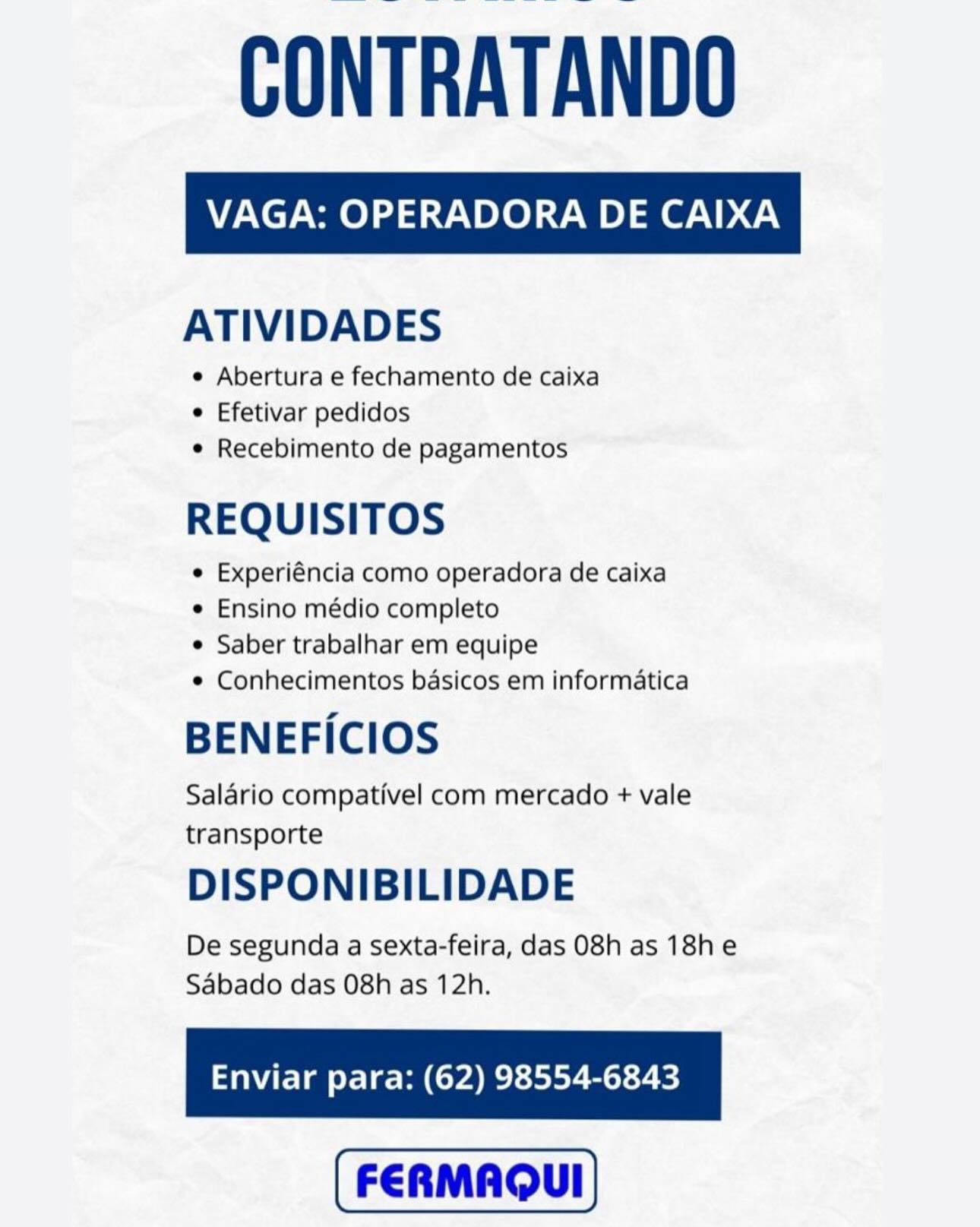VAGA: OPERADORA DE CAIXA

ATIVIDADES

e Abertura e fechamento de caixa
e Efetivar pedidos
e Recebimento de pagamentos

REQUISITOS

e Experiéncia como operadora de caixa

e Ensino médio completo

e Saber trabalhar em equipe

© Conhecimentos basicos em informatica

BENEFICIOS

Salario compativel com mercado + vale
transporte

DISPONIBILIDADE

De segunda a sexta-feira, das 08h as 18h e
Sabado das 08h as 12h.

Enviar para: (62) 98554-6843 CONTRATANDO

ATIVIDADES

e Abertura e fechamento de caixa
¢ Efetivar pedidos
¢ Recebimento de pagamentos

REQUISITOS

e Experiéncia como operadora de caixa

¢ Ensino médio completo

e Saber trabalhar em equipe

¢ Conhecimentos basicos em informatica

BENEFICIOS

Salario compativel com mercado + vale
transporte

DISPONIBILIDADE

De segunda a sexta-feira, das 08h as 18he
Sabado das 08h as 12h.

Enviar para: (62) 98554-6843 VAGA: OPERADORA DE CAIXA

ATIVIDADES

e Abertura e fechamento de caixa
e Efetivar pedidos
e Recebimento de pagamentos

REQUISITOS

e Experiéncia como operadora de caixa

e Ensino médio completo

e Saber trabalhar em equipe

e Conhecimentos basicos em informatica

BENEFICIOS

Salario compativel com mercado + vale
transporte

DISPONIBILIDADE

De segunda a sexta-feira, das 08h as 18he
Sabado das 08h as 12h.

Enviar para: (62) 98554-6843 CONTRATANDO

ATIVIDADES

e Abertura e fechamento de caixa
¢ Efetivar pedidos
¢ Recebimento de pagamentos

REQUISITOS

¢ Experiéncia como operadora de caixa

¢ Ensino médio completo

¢ Saber trabalhar em equipe

¢ Conhecimentos basicos em informatica

BENEFICIOS

Salario compativel com mercado + vale
transporte

DISPONIBILIDADE

De segunda a sexta-feira, das 08h as 18he
Sabado das 08h as 12h.

Enviar para: (62) 98554-6843 VAGA: OPERADORA DE CAIXA

ATIVIDADES

e Abertura e fechamento de caixa
e Efetivar pedidos
e Recebimento de pagamentos

REQUISITOS

e Experiéncia como operadora de caixa

e Ensino médio completo

e Saber trabalhar em equipe

e Conhecimentos basicos em informatica

BENEFICIOS

Salario compativel com mercado + vale
transporte

DISPONIBILIDADE

De segunda a sexta-feira, das 08h as 18he
Sabado das 08h as 12h.

Enviar para: (62) 98554-6843 CONTRATANDO

ATIVIDADES

e Abertura e fechamento de caixa
¢ Efetivar pedidos
¢ Recebimento de pagamentos

REQUISITOS

¢ Experiéncia como operadora de caixa

¢ Ensino médio completo

¢ Saber trabalhar em equipe

¢ Conhecimentos basicos em informatica

BENEFICIOS

Salario compativel com mercado + vale
transporte

DISPONIBILIDADE

De segunda a sexta-feira, das 08h as 18he
Sabado das 08h as 12h.

Enviar para: (62) 98554-6843 VAGA: OPERADORA DE CAIXA

ATIVIDADES

e Abertura e fechamento de caixa
e Efetivar pedidos
e Recebimento de pagamentos

REQUISITOS

e Experiéncia como operadora de caixa

e Ensino médio completo

e Saber trabalhar em equipe

e Conhecimentos basicos em informatica

BENEFICIOS

Salario compativel com mercado + vale
transporte

DISPONIBILIDADE

De segunda a sexta-feira, das 08h as 18h e
Sabado das 08h as 12h.

Enviar para: (62) 98554-6843 CONTRATANDO

ATIVIDADES

e Abertura e fechamento de caixa
e Efetivar pedidos
e Recebimento de pagamentos

REQUISITOS

e Experiéncia como operadora de caixa

e Ensino médio completo

e Saber trabalhar em equipe

¢ Conhecimentos basicos em informatica

BENEFICIOS

Salario compativel com mercado + vale
transporte

DISPONIBILIDADE

De segunda a sexta-feira, das 08h as 18he
Sabado das O8h as 12h.

Enviar para: (62) 98554-6843 VAGA: OPERADORA DE CAIXA

ATIVIDADES

e Abertura e fechamento de caixa
e Efetivar pedidos
e Recebimento de pagamentos

REQUISITOS

e Experiéncia como operadora de caixa

e Ensino médio completo

¢ Saber trabalhar em equipe

© Conhecimentos basicos em informatica

BENEFICIOS

Salario compativel com mercado + vale
transporte

DISPONIBILIDADE

De segunda a sexta-feira, das 08h as 18h e
Sabado das 08h as 12h.

Enviar para: (62) 98554-6843 CONTRATANDO

ATIVIDADES

e Abertura e fechamento de caixa
e Efetivar pedidos
e Recebimento de pagamentos

REQUISITOS

e Experiéncia como operadora de caixa

e Ensino médio completo

¢ Saber trabalhar em equipe

¢ Conhecimentos basicos em informatica

BENEFICIOS

Salario compativel com mercado + vale
transporte

DISPONIBILIDADE

De segunda a sexta-feira, das 08h as 18he
Sabado das O8h as 12h.

Enviar para: (62) 98554-6843