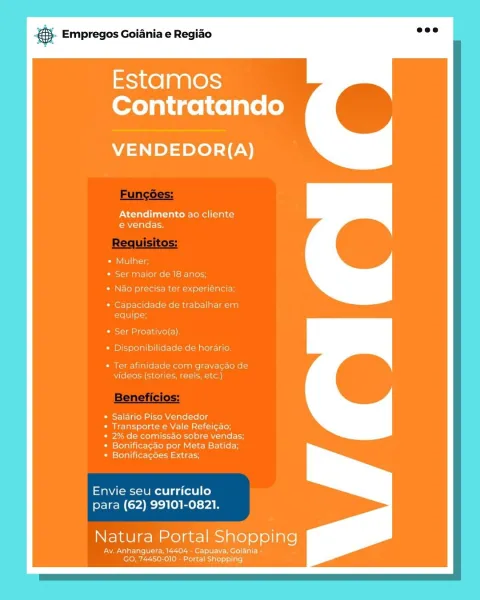& Empregos Goiania e Regiao

aS1K@] a R10)
Contratando

VENDEDOR{(A)

Atendimento ao cliente
e€ vendas.

* Salario Piso Vendedor
eet MCs cile}

* 2% de comissao sobre vendas;
* Bonifica¢ao por Meta Batida:

* Bonificagoes Extras;

Envie seu curriculo
para (62) 99101-0821.

Natura Portal Shopping

Ay. Anhanquer 04 - Capuava, Golania
Doel at on} & Empregos Goiania e Regiao

Estamos
Contratando

VENDEDOR{(A)

Atendimento ao cliente
e vendas.

ativo(a)
bilidade de horar

Ter afinid. mM gravacao de
rete

* Salario Piso Vendedor
ies Nene le}

* 2% de comissao sobre vendas;
* Bonificacao por Meta Batida:

* Bonificagoes Extras;

Envie seu curriculo
para (62) 99101-0821.

Natura meee) Shopping

ferro UI)
Sere latest €S Empregos Goiania e Regiao

Estamos
Contratando

VENDEDOR{(A)

Atendimento ao cliente
e vendas.

er Proativo(a)

* Disponibilidade de horari

Ter afir com gravacao di
videos (st Creeks

Salario Piso Vendedor
Transporte e Vale Refeicao;

2% de comissao sobre vendas;
Bonificagao...