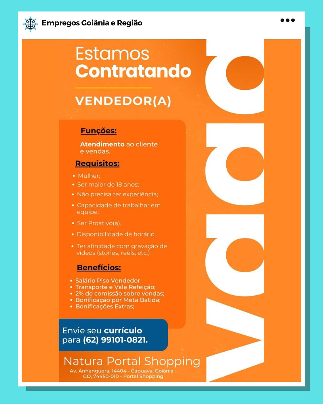 & Empregos Goiania e Regiao

aS1K@] a R10)
Contratando

VENDEDOR{(A)

Atendimento ao cliente
e€ vendas.

* Salario Piso Vendedor
eet MCs cile}

* 2% de comissao sobre vendas;
* Bonifica¢ao por Meta Batida:

* Bonificagoes Extras;

Envie seu curriculo
para (62) 99101-0821.

Natura Portal Shopping

Ay. Anhanquer 04 - Capuava, Golania
Doel at on} & Empregos Goiania e Regiao

Estamos
Contratando

VENDEDOR{(A)

Atendimento ao cliente
e vendas.

ativo(a)
bilidade de horar

Ter afinid. mM gravacao de
rete

* Salario Piso Vendedor
ies Nene le}

* 2% de comissao sobre vendas;
* Bonificacao por Meta Batida:

* Bonificagoes Extras;

Envie seu curriculo
para (62) 99101-0821.

Natura meee) Shopping

ferro UI)
Sere latest €S Empregos Goiania e Regiao

Estamos
Contratando

VENDEDOR{(A)

Atendimento ao cliente
e vendas.

er Proativo(a)

* Disponibilidade de horari

Ter afir com gravacao di
videos (st Creeks

Salario Piso Vendedor
Transporte e Vale Refeicao;

2% de comissao sobre vendas;
Bonificagao por Meta Batida
Bonificacoes Extras;

Envie seu curriculo
para (62) 99101-0821.

Natura Portal Shopping

PAN ar alee eae eo Nera)
GO, 74450-010 - Portal Shopping @ Empregos Goiania e Regiao

as1K@ | @R1@)s
Contratando

VENDEDOR{(A)

Atendimento ao cliente
e vendas.

r de 18 anos

eMtclaeg otter)

> trabalhar er

er Proativo(a)
* Disponibilidade de horari

Ter afinidade com gravacao d
videos (st

Salario Piso Vendedor
irae eles cielo

2% de comissao sobre vendas;
Bonificacao por Meta Batida
Bonificacoes Extras;

Envie seu curriculo
para (62) 99101-0821.

Natura Portal Shopping

PWN eee Sloe)
foto We reno) (ei elae late) olin) ss Empregos Goiania e Regiao

Estamos
Contratando

VENDEDOR{(A)

Atendimento ao cliente
e vendas.

E}

yer aclalat

Ser Proativo(a)

Disponibilidade de horaric

Ter afinidade com gravacao dé

videos (stories, reels, etc

Salario Piso Vendedor
enieacten el odsicieets

2% de comissao sobre vendas;
Bonificagcao por Meta Batida
Bonificagoes Extras;

Envie seu curriculo
para (62) 99101-0821.

Natura Portal Shopping

PW Malate eee) eke oN eral
GO, 74450-010 - Portal Shopping @ Empregos Goiania e Regiao

Estamos
Contratando

VENDEDOR{(A)

Atendimento ao cliente
e vendas.

MTU arate
Ser maior de 18 anos
a ter experiencia
ci > trabalhar er
ee
er Proativo(a)
Disponibilidade de horaric

Cs ae

videos (stories, reels, etc.)

nidade com gravacao de

Salario Piso Vendedor
Transporte e Vale Refeicao

2% de comissao sobre vendas;
Bonificagao por Meta Batida
Bonificagoes Extras;

Envie seu curriculo
para (62) 99101-0821.

Natura Portal Shopping

Ue ee aon N erie)
leroy 77rome lo rolee liye) ial} es Empregos Goiania e Regido

/masK@ | @ ale)
Contratando

VENDEDOR(A)

Atendimento ao cliente
e vendas.

omissao sobre vendas;
* Bonificacgao por Meta Batida
* Bonificacoes Extras

Envie seu curriculo
para (62) 99101-0821.

Natura Portal Shopping

aaa) Aer eee EW Merl Talc]
G Pe eat) ) Empregos Goiania e Regiado

Estamos
Contratando

VENDEDOR{(A)

Atendimento ao cliente
evendas.

CaM lla
* Ser maior de 18 anos;

« Nao precisa ter experiéncia;

* Capacidade de trabalhar em
equipe;

Cies\-lai =i cella vio] (=)
* Disponibilidade de horario.

* Ter afinidade com gravacao de
videos (stories, reels, etc.)

* Salario Piso Vendedor

* Transporte e Vale Refei¢ao;

* 2% de comissao sobre vendas;
* Bonificagao por Meta Batida;
* Bonificag6es Extras;

Envie seu curriculo
para (62) 99101-0821.

Natura Portal Shopping

IAs tt yell
lero eho te nt) ts) eS Empregos Goiania e Regido

Estamos
Contratando

VENDEDOR(A)

PN C-tatol[nat-10) co MstoRel [oils
venda

Envie seu curriculo
para (62) 99101-0821.

Natura Portal Shopping Empregos Goiania e Regido

Estamos
Contratando

VENDEDOR(A)

Atendimento ao cliente
evendas.

CTU alles
¢ Ser maior de 18 anos;

e Nao precisa ter experiéncia;

CO Capacidade de trabalhar em
reef ots

© Ser Proativo(a).

* Disponibilidade de horario.

* Ter afinidade com gravagao de
videos (stories, reels, etc.)

* Salario Piso Vendedor

* Transporte e Vale Refei¢ao;

* 2% de comissdo sobre vendas;
* Bonificagao por Meta Batida;
© Bonificagées Extras;

Envie seu curriculo
para (62) 99101-0821.

Natura Portal Sane

Av. Anhanguera, 14404 - Capuava, Golania =
GO, 74450-010 - Portal Shopping