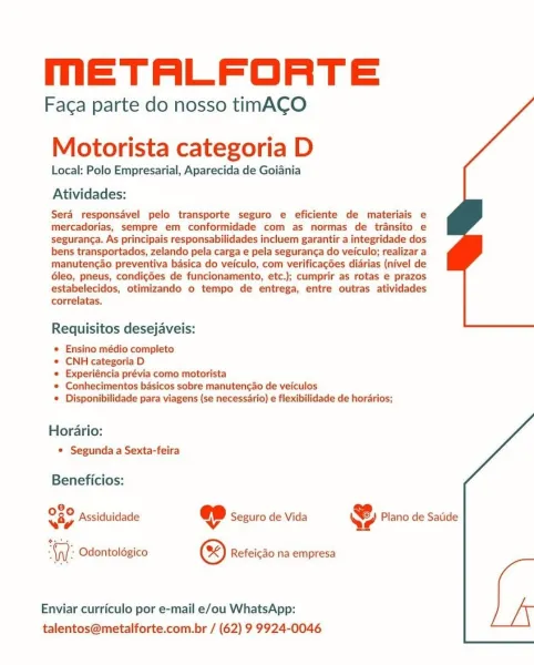 MmETALFORTE

Faca parte do nosso timACO

Motorista categoria D

Local: Polo Empresarial, Aparecida de Goiania

Atividades:

Sera responsdvel pelo transporte seguro e eficiente de materiais e
mercadorias, sempre em conformidade com as normas de transito e
seguranca. As principais responsabilidades incluem garantir a integridade dos
bens transportados, zelando pela carga e pela seguranga do veiculo; realizar a
manutencao preventiva basica do veiculo, com verificagées diarias (nivel de
6leo, pneus, condicdes de funcionamento, etc.); cumprir as rotas e prazos
estabelecidos, otimizando o tempo de entrega, entre outras atividades
correlatas.

Requisitos desejaveis:

* Ensino médio completo

* CNH categoria D

* Experiéncia prévia como motorista

* Conhecimentos basicos sobre manuten¢ao de veiculos

* Disponibilidade para viagens (se necessario) e flexibilidade de horarios;

Horario:
* Segunda a Sexta-feira

 

Beneficios:

O80 pecidiii KJ .
way Assiduidade ep Seguro de Vida 4 Plano de Sat...