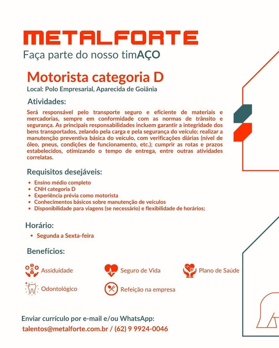 MmETALFORTE

Faca parte do nosso timACO

Motorista categoria D

Local: Polo Empresarial, Aparecida de Goiania

Atividades:

Sera responsdvel pelo transporte seguro e eficiente de materiais e
mercadorias, sempre em conformidade com as normas de transito e
seguranca. As principais responsabilidades incluem garantir a integridade dos
bens transportados, zelando pela carga e pela seguranga do veiculo; realizar a
manutencao preventiva basica do veiculo, com verificagées diarias (nivel de
6leo, pneus, condicdes de funcionamento, etc.); cumprir as rotas e prazos
estabelecidos, otimizando o tempo de entrega, entre outras atividades
correlatas.

Requisitos desejaveis:

* Ensino médio completo

* CNH categoria D

* Experiéncia prévia como motorista

* Conhecimentos basicos sobre manuten¢ao de veiculos

* Disponibilidade para viagens (se necessario) e flexibilidade de horarios;

Horario:
* Segunda a Sexta-feira

 

Beneficios:

O80 pecidiii KJ .
way Assiduidade ep Seguro de Vida 4 Plano de Satide
Nl: Odontoldgico @) Refeicdo na empresa

Enviar curriculo por e-mail e/ou WhatsApp:
talentos@metalforte.com.br / (62) 9 9924-0046 METALFORTE

Faca parte do nosso timACO

Motorista categoria D

Local: Polo Empresarial, Aparecida de Goiania

Atividades:

Sera responsavel pelo transporte seguro e eficiente de materiais e
mercadorias, sempre em conformidade com as normas de transito e
seguranca. As principais responsabilidades incluem garantir a integridade dos
bens transportados, zelando pela carga e pela seguran¢a do veiculo; realizar a
manutencao preventiva basica do veiculo, com verificagGes diarias (nivel de
6leo, pneus, condicdes de funcionamento, etc.); cumprir as rotas e prazos
estabelecidos, otimizando o tempo de entrega, entre outras atividades
correlatas.

Requisitos desejaveis:

* Ensino médio completo

* CNH categoria D

« Experiéncia prévia como motorista

* Conhecimentos basicos sobre manutencao de veiculos

© Disponibilidade para viagens (se necessario) e flexibilidade de horarios;

Horario:
¢ Segunda a Sexta-feira

Beneficios:

Ny Assiduidade @ Seguro de Vida & Plano de Satide

WW: Odontolégico @) Refeicao na empresa

Enviar curriculo por e-mail e/ou WhatsApp:
talentos@metalforte.com.br / (62) 9 9924-0046 METALFORTE

Faca parte do nosso timACO

Motorista categoria D

Local: Polo Empresarial, Aparecida de Goiania

Atividades:

Sera responsavel pelo transporte seguro e eficiente de materiais e
mercadorias, sempre em conformidade com as normas de transito e
seguranca. As principais responsabilidades incluem garantir a integridade dos
bens transportados, zelando pela carga e pela seguranca do veiculo; realizar a
manutencao preventiva basica do veiculo, com verificagdes diarias (nivel de
6leo, pneus, condicdes de funcionamento, etc.); cumprir as rotas e prazos
estabelecidos, otimizando o tempo de entrega, entre outras atividades
correlatas.

Requisitos desejaveis:

* Ensino médio completo

* CNH categoria D

« Experiéncia prévia como motorista

* Conhecimentos basicos sobre manutencao de veiculos

* Disponibilidade para viagens (se necessario) e flexibilidade de horarios;

Horario:
* Segunda a Sexta-feira

Beneficios:

080 pci Ky ‘
woy Assiduidade @ Seguro de Vida Ye Plano de Satide
wus

WW: Odontoldgico (3) Refeicao na empresa

Enviar curriculo por e-mail e/ou WhatsApp:
talentos@metalforte.com.br / (62) 9 9924-0046 METALFORTE

Faca parte do nosso timACO

Motorista categoria D

Local: Polo Empresarial, Aparecida de Goiania

Atividades:

Sera responsadvel pelo transporte seguro e eficiente de materiais e
mercadorias, sempre em conformidade com as normas de transito e
seguran¢a. As principais responsabilidades incluem garantir a integridade dos
bens transportados, zelando pela carga e pela seguranga do veiculo; realizar a
manutencao preventiva basica do veiculo, com verificac6es diarias (nivel de
6leo, pneus, condicdes de funcionamento, etc.); cumprir as rotas e prazos
estabelecidos, otimizando o tempo de entrega, entre outras atividades
correlatas.

Requisitos desejaveis:

* Ensino médio completo

* CNH categoria D

* Experiéncia prévia como motorista

* Conhecimentos basicos sobre manutencao de veiculos

* Disponibilidade para viagens (se necessario) e flexibilidade de horarios;

Horario:
¢ Segunda a Sexta-feira

Beneficios:

O20 nc Ko ;
viy Assiduidade ep Seguro de Vida y Z Plano de Satide
WW: Odontoldgico @) Refeicao na empresa

Enviar curriculo por e-mail e/ou WhatsApp:
talentos@metalforte.com.br / (62) 9 9924-0046 METALFORTE

Faca parte do nosso timACO

Motorista categoria D

Local: Polo Empresarial, Aparecida de Goiania

Atividades:

Sera responsavel pelo transporte seguro e eficiente de materiais e
mercadorias, sempre em conformidade com as normas de transito e
seguranca. As principais responsabilidades incluem garantir a integridade dos
bens transportados, zelando pela carga e pela seguran¢a do veiculo; realizar a
manutencao preventiva basica do veiculo, com verificacées diarias (nivel de
6leo, pneus, condic6es de funcionamento, etc.); cumprir as rotas e prazos
estabelecidos, otimizando o tempo de entrega, entre outras atividades
correlatas.

Requisitos desejaveis:

« Ensino médio completo

« CNH categoria D

« Experiéncia prévia como motorista

* Conhecimentos basicos sobre manutencao de veiculos

* Disponibilidade para viagens (se necessario) e flexibilidade de horarios;

Horario:
* Segunda a Sexta-feira

 

Beneficios:

of8o,..,. Ky :
wy Assiduidade ep Seguro de Vida 4 Plano de Satide
ee

WW: Odontoldgico ®) Refeicao na empresa

Enviar curriculo por e-mail e/ou WhatsApp:
talentos@metalforte.com.br / (62) 9 9924-0046 METALFORTE

Faca parte do nosso timACO

Motorista categoria D

Local: Polo Empresarial, Aparecida de Goiania

Atividades:

Sera responsavel pelo transporte seguro e eficiente de materiais e
mercadorias, sempre em conformidade com as normas de transito e
seguran¢a. As principais responsabilidades incluem garantir a integridade dos
bens transportados, zelando pela carga e pela seguran¢a do veiculo; realizar a
manutencao preventiva basica do veiculo, com verificacdes diarias (nivel de
6leo, pneus, condicdes de funcionamento, etc.); cumprir as rotas e prazos
estabelecidos, otimizando o tempo de entrega, entre outras atividades
correlatas.

Requisitos desejaveis:

* Ensino médio completo

* CNH categoria D

« Experiéncia prévia como motorista

* Conhecimentos basicos sobre manutencao de veiculos

® Disponibilidade para viagens (se necessario) e flexibilidade de hordrios;

Horario:
¢ Segunda a Sexta-feira

Beneficios:

OFS aa Ko j
oy Assiduidade @p Seguro de Vida \S2) Plano de Satide
WW: Odontoldgico @) Refeicao na empresa

Enviar curriculo por e-mail e/ou WhatsApp:
talentos@metalforte.com.br / (62) 9 9924-0046 METALFORTE

Faca parte do nosso timACO
Motorista categoria D

Local: Polo Empresarial, Aparecida de Goiania

Atividades:

Sera responsavel pelo transporte seguro e eficiente de materiais e
mercadorias, sempre em conformidade com as normas de transito e
seguranca. As principais responsabilidades incluem garantir a integridade dos
bens transportados, zelando pela carga e pela seguranca do veiculo; realizar a
manutencao preventiva basica do veiculo, com verificagées diarias (nivel de
6leo, pneus, condicgdes de funcionamento, etc.); cumprir as rotas e prazos
estabelecidos, otimizando o tempo de entrega, entre outras atividades
correlatas.

Requisitos desejaveis:

e Ensino médio completo

¢ CNH categoria D

¢ Experiéncia prévia como motorista

© Conhecimentos basicos sobre manutenc¢ao de veiculos

© Disponibilidade para viagens (se necessario) e flexibilidade de horarios;

Horario:
© Segunda a Sexta-feira

Beneficios:

9
tr Assiduidade @ Seguro de Vida & Plano de Satide

ere
= ‘nl: Odontolégico @) Refeicao na empresa

Enviar curriculo por e-mail e/ou WhatsApp:
talentos@metalforte.com.br / (62) 9 9924-0046 MmETALFORTE

Faca parte do nosso tinmACO

Motorista categoria D

Local: Polo Empresarial, Aparecida de Goiania

Atividades:

Sera responsavel pelo transporte seguro e eficiente de materiais e
mercadorias, sempre em conformidade com as normas de transito e
seguranca. As principais responsabilidades incluem garantir a integridade dos
bens transportados, zelando pela carga e pela seguranga do veiculo; realizar a
manutencao preventiva basica do veiculo, com verificacées diarias (nivel de
dleo, pneus, condig6es de funcionamento, etc.); cumprir as rotas e prazos
estabelecidos, otimizando o tempo de entrega, entre outras atividades
correlatas.

Requisitos desejaveis:

e Ensino médio completo

* CNH categoria D

« Experiéncia prévia como motorista

* Conhecimentos basicos sobre manutengao de veiculos

* Disponibilidade para viagens (se necessario) e flexibilidade de horarios;

Horario:

© Segunda a Sexta-feira

Beneficios:
°
Roy Assiduidade ee Seguro de Vida & Plano de Satide

 

WW: Odontoldgico () Refeicao na empresa

Enviar curriculo por e-mail e/ou WhatsApp:
talentos@metalforte.com.br / (62) 9 9924-0046 METALFORTE

Fac¢a parte do nosso timACO
Motorista categoria D

Local: Polo Empresarial, Aparecida de Goiania

Atividades:

Sera responsavel pelo transporte seguro e eficiente de materiais e
mercadorias, sempre em conformidade com as normas de transito e
seguranca. As principais responsabilidades incluem garantir a integridade dos
bens transportados, zelando pela carga e pela seguranca do veiculo; realizar a
manutengao preventiva basica do veiculo, com verificagdes diarias (nivel de
6leo, pneus, condicées de funcionamento, etc.); cumprir as rotas e prazos
estabelecidos, otimizando o tempo de entrega, entre outras atividades
correlatas.

Requisitos desejaveis:

e Ensino médio completo

« CNH categoriaD

e Experiéncia prévia como motorista

© Conhecimentos basicos sobre manutencao de veiculos

© Disponibilidade para viagens (se necessario) e flexibilidade de hordrios;

Horario:
© Segunda a Sexta-feira

Beneficios:
2
Rip Assiduidade @ Seguro de Vida & Plano de Satide
2 ‘Wi: Odontolégico © Refeicdo na empresa

Enviar curriculo por e-mail e/ou WhatsApp:
talentos@metalforte.com.br / (62) 9 9924-0046 mETALFORTE

Faca parte do nosso tinACO

Motorista categoria D

Local: Polo Empresarial, Aparecida de Goiania

Atividades:

Sera responsavel pelo transporte seguro e eficiente de materiais e
mercadorias, sempre em conformidade com as normas de transito e
seguranca. As principais responsabilidades incluem garantir a integridade dos
bens transportados, zelando pela carga e pela seguranga do veiculo; realizar a
manutencao preventiva basica do veiculo, com verificac6es diarias (nivel de
dleo, pneus, condicgdes de funcionamento, etc.); cumprir as rotas e prazos
estabelecidos, otimizando o tempo de entrega, entre outras atividades
correlatas.

Requisitos desejaveis:

e Ensino médio completo

« CNH categoria D

« Experiéncia prévia como motorista

« Conhecimentos basicos sobre manutencao de veiculos

© Disponibilidade para viagens (se necessario) e flexibilidade de horarios:

Horario:

° Segunda a Sexta-feira

Beneficios:

080 i. kg |
way Assiduidade ep Seguro de Vida Qe Plano de Satide

ee
ty: Odontologico ®) Refeicao na empresa

   

Enviar curriculo por e-mail e/ou WhatsApp:
talentos@metalforte.com.br / (62) 9 9924-0046