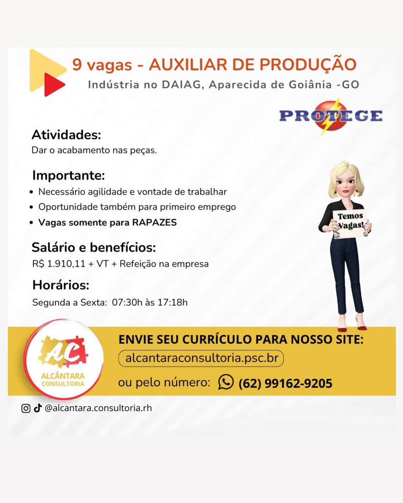 9 vagas - AUXILIAR DE PRODUCAO
> Industria no DAIAG, Aparecida de Goiania -GO

PR@PEGE

Atividades:

Dar o acabamento nas pecas.

   
   
 
 
  
     

Importante:
e Necessdrio agilidade e vontade de trabalhar
e Oportunidade também para primeiro emprego
e Vagas somente para RAPAZES

Salario e beneficios:
RS 1.910,11 + VT + Refeicao na empresa

Horarios:
Segunda a Sexta: 07:30h as 17:18h

ve

ALCANTARA
CONSULTORIA

   

cd @alcantara.consultoria.rh 9 vagas - AUXILIAR DE PRODUCAO

[> Industria no DAIAG, Aparecida de Goiania -GO

ns
PROZEGE
Atividades:
Dar o acabamento nas pecas.
Importante: seh
e Necessdrio agilidade e vontade de trabalhar ’ x
¢ Oportunidade também para primeiro emprego
* Vagas somente para RAPAZES Swagasks
at -

Salario e beneficios:
RS 1.910,11 + VT + Refeicado na empresa

Horarios:
Segunda a Sexta: 07:30h as 17:18h

\

a
ENVIE SEU CURRICULO PARA NOSSO SITE:
a (alcantaraconsultoria.psc.br )

 

 

ou pelo numero: (©) (62) 99162-9205

(©) d @alcantara.consultoria.rh 9 vagas - AUXILIAR DE PRODUCAO
> Industria no DAIAG, Aparecida de Goiadnia -GO

PR@PCE

Atividades:

Dar o acabamento nas pecas.

   
   
 
 
  
     

importante:
e Necessdrio agilidade e vontade de trabalhar
e Oportunidade também para primeiro emprego

e Vagas somente para RAPAZES

Salario e beneficios:
RS 1.910,11 + VT + Refeico na empresa

Horarios:
Segunda a Sexta: 07:30h as 17:18h

ALCANTARA
CONSULTORIA

dt @alcantara.consultoria.rh 9 vagas - AUXILIAR DE PRODUCAO

[> Industria no DAIAG, Aparecida de Goiania -GO

Le»
PR Our GE

Atividades:
Dar o acabamento nas peas.
importante: sah
e Necessario agilidade e vontade de trabalhar ’ sy
¢ Oportunidade também para primeiro emprego >
¢ Vagas somente para RAPAZES Seana 4

“~ 2?

Salario e beneficios:
RS 1.910,11 + VT + Refeicao na empresa

Horarios:
Segunda a Sexta: 07:30h as 17:18h

\

=
ENVIE SEU CURRICULO PARA NOSSO SITE:
a _ (alcantaraconsultoria.psc.br )

 

 

ou pelo numero: (©) (62) 99162-9205

od @alcantara.consultoria.rh , 9 vagas - AUXILIAR DE PRODUCGAO
> Industria no DAIAG, Aparecida de Goiania -GO

PR@&PECE

Atividades:

Dar o acabamento nas pegas.

   
   
 
 
  
     

Importante:
e Necessdrio agilidade e vontade de trabalhar
e Oportunidade também para primeiro emprego

e¢ Vagas somente para RAPAZES

Salario e beneficios:
RS 1.910,11 + VT + Refeicao na empresa

Horarios:
Segunda a Sexta: 07:30h as 17:18h

ALCANTARA
CONSULTORIA

   

Jd @alcantara.consultoria.rh 9 vagas - AUXILIAR DE PRODUCAO

[> Industria no DAIAG, Aparecida de Goiania -GO

Le
PR Our GE

Atividades:
Dar o acabamento nas peas.
Importante: |
¢ Necessario agilidade e vontade de trabalhar ’ sy
¢ Oportunidade também para primeiro emprego >
¢ Vagas somente para RAPAZES dest) ;

~ 2?

Salario e beneficios:
RS 1.910,11 + VT + Refeicdo na empresa

Horarios:
Segunda a Sexta: 07:30h as 17:18h

\

a
ENVIE SEU CURRICULO PARA NOSSO SITE:
a _ (alcantaraconsultoria.psc.br )

 

 

ou pelo numero: (©) (62) 99162-9205

(©) d @alcantara.consultoria.rh , 9 vagas - AUXILIAR DE PRODUCGAO
> Industria no DAIAG, Aparecida de Goiania -GO

PRG: GE
Atividades:

Dar o acabamento nas pegas.

   
   
 
 
  
     

Importante:
e Necessdrio agilidade e vontade de trabalhar
e Oportunidade também para primeiro emprego

¢ Vagas somente para RAPAZES

Salario e beneficios:
RS 1.910,11 + VT + Refeicao na empresa

Horadrios:
Segunda a Sexta: 07:30h as 17:18h

ALCANTARA
CONSULTORIA

od @alcantara.consultoria.rh 9 vagas - AUXILIAR DE PRODUCAO

[> Industria no DAIAG, Aparecida de Goiania -GO

Lm
P ROUGE GE
Atividades:
Dar o acabamento nas pecas.
Importante: = el
e Necessdrio agilidade e vontade de trabalhar ie vey
¢ Oportunidade também para primeiro emprego >
¢ Vagas somente para RAPAZES aaa
~ y

Salario e beneficios:
RS 1.910,11 + VT + Refeicdo na empresa

Horarios:
Segunda a Sexta: 07:30h as 17:18h

oa \

=
ENVIE SEU CURRICULO PARA NOSSO SITE:
a (alcantaraconsultoria.psc.br )
od @alcantara.consultoria.rh

     

 

 

ou pelo numero: 9 (62) 99162-9205 9 vagas - AUXILIAR DE PRODUCAO
Industria no DAIAG, Aparecida de Goiania -GO

PR@} ce

Atividades:

Dar o acabamento nas pecas.

   
   
 
 
  
     

importante:
e Necessdrio agilidade e vontade de trabalhar
e Oportunidade também para primeiro emprego
¢ Vagas somente para RAPAZES

Salario e beneficios:
RS 1.910,11 + VT + Refeicao na empresa

Hordarios:
Segunda a Sexta: 07:30h as 17:18h

ALCANTARA

CONSULTORIA

od @alcantara.consultoria.rh 9 vagas - AUXILIAR DE PRODUCAO

[> Industria no DAIAG, Aparecida de Goiania -GO

Lo»
PR Orr GE
Atividades:
Dar o acabamento nas pecas.
Importante: = «lh
e Necessdrio agilidade e vontade de trabalhar 4 =
¢ Oportunidade também para primeiro emprego >»
¢ Vagas somente para RAPAZES cada
~ La

Salario e beneficios:
RS 1.910,11 + VT + Refeicdo na empresa

Horarios:
Segunda a Sexta: 07:30h as 17:18h

a \
= @
a ENVIE SEU CURRICULO PARA NOSSO SITE:

alcantaraconsultoria.psc.br

ou pelo numero: (©) (62) 99162-9205

J

dt @alcantara.consultoria.rh