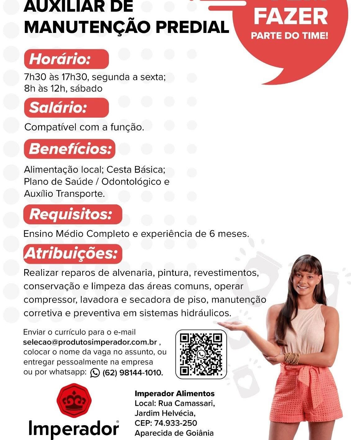 AUVAILIARK DE
MANUTENGAO PREDIAL

Horario:

7h30 as 17h30, segunda a sexta;
8h as 12h, sdbado

Salario:

Compativel com a fungdo.

Beneficios:

Alimentacao local; Cesta Basica;
Plano de Satide / Odontoldgico e
Auxilio Transporte.

Ensino Médio Completo e experiéncia de 6 meses.

Viele] Xela

Realizar reparos de alvenaria, pintura, revestimentos,
conservacao e limpeza das d4reas comuns, operar
compressor, lavadora e secadora de piso, manutengdo
corretiva e preventiva em sistemas hidrdulicos.

A

FAZER

PARTE DO TIME!

  

  
 
   
 
 

Enviar o curriculo para o e-mail
selecao@produtosimperador.com.br ,
colocar 0 nome da vaga no assunto, ou
entregar pessoalmente na empresa

ou por whatsapp: (©) (62) 98144-1010.

Imperador Alimentos
Local: Rua Camassari,
Jardim Helvécia,
CEP: 74.933-250

I m perador Aparecida de Goiania AUAILIAR DE :
MANUTENGCAO PREDIAL

Hordrio:

7h30 as 17h30, segunda a sexta;
8h as 12h, sdbado

Salario:

Compativel com a func¢ao.

Beneficios:

Alimentacao local; Cesta Basica;
Plano de Saude / Odontoldgico e
Auxilio Transporte.

Ensino Médio Completo e experiéncia de 6 meses.

AF delet) (ol Se

Realizar reparos de alvenaria, pintura, revestimentos,
conservacao e limpeza das dreas comuns, operar
compressor, lavadora e secadora de piso, manutencdo
corretiva e preventiva em sistemas hidraulicos. >

AV 4 4

PARTE DO TIME!

  

  
 
   
 
 

Enviar 0 curriculo para o e-mail
selecao@produtosimperador.com.br ,
colocar 0 nome da vaga no assunto, ou
entregar pessoalmente na empresa

ou por whatsapp: (©) (62) 98144-1010.

Imperador Alimentos
Local: Rua Camassari,
Jardim Helvécia,
CEP: 74.933-250

Im perador Aparecida de Goiania AUVAILIAR DE ‘
MANUTENGAO PREDIAL

Horario:

7h30 as 17h30, segunda a sexta;
8h as 12h, sdbado

Salario:

Compativel com a fungao.

Beneficios:

Alimentacao local; Cesta Basica;
Plano de Satide / Odontoldgico e
Auxilio Transporte.

Ensino Médio Completo e experiéncia de 6 meses.

Viele] xel so

Realizar reparos de alvenaria, pintura, revestimentos,
conservagao e limpeza das dreas comuns, operar
compressor, lavadora e secadora de piso, manutengado
corretiva e preventiva em sistemas hidrdulicos.

FAZER

PARTE DO TIME!

  

  
    
 
 

Enviar 0 curriculo para o e-mail
selecao@produtosimperador.com.br ,
colocar 0 nome da vaga no assunto, ou
entregar pessoalmente na empresa

ou por whatsapp: (©) (62) 98144-1010.

imperador Alimentos
Local: Rua Camassari,
Jardim Helvécia,
CEP: 74.933-250

Im perador Aparecida de Goiania AUAILIAR DE :
MANUTENGCAO PREDIAL

Hordario:

7h30 as 17h30, segunda a sexta;
8h as 12h, sdbado

Compativel com a func¢ao.

Beneficios:

Alimentacao local; Cesta Basica;
Plano de Saude / Odontoldgico e
Auxilio Transporte.

Ensino Médio Completo e experiéncia de 6 meses.

Realizar reparos de alvenaria, pintura, revestimentos,
conservacao e limpeza das a4reas comuns, operar
compressor, lavadora e secadora de piso, manutencado
corretiva e preventiva em sistemas hidraulicos.

AV 4 4

PARTE DO TIME!

  

  
       
  
 

Enviar o curriculo para o e-mail
selecao@produtosimperador.com.br ,
colocar 0 nome da vaga no assunto, ou
entregar pessoalmente na empresa

ou por whatsapp: (©) (62) 98144-1010.

Imperador Alimentos
Local: Rua Camassari,
Jardim Helvécia,
CEP: 74.933-250

Im perador Aparecida de Goiania AUVAILIAK DE -
MANUTENGAO PREDIAL

Horario:

7h30 as 17h30, segunda a sexta;
8h as 12h, sdbado

Salario:

Compativel com a fungao.

Beneficios:

Alimentacao local; Cesta Basica;
Plano de Satide / Odontoldgico e
Auxilio Transporte.

Ensino Médio Completo e experiéncia de 6 meses.

Viele] xel so

Realizar reparos de alvenaria, pintura, revestimentos,
conservacéo e limpeza das d4reas comuns, operar
compressor, lavadora e secadora de piso, manuten¢gaéo
corretiva e preventiva em sistemas hidrdulicos.

FAZER

PARTE DO TIME!

  

  
    
 
 

Enviar 0 curriculo para o e-mail
selecao@produtosimperador.com.br ,
colocar 0 nome da vaga no assunto, ou
entregar pessoalmente na empresa

ou por whatsapp: (©) (62) 98144-1010.

Imperador Alimentos
Local: Rua Camassari,
Jardim Helvécia,
CEP: 74.933-250

Im perador Aparecida de Goiania AUVAILIAR DE -
MANUTENGAO PREDIAL

Horario:

7h30 as 17h30, segunda a sexta;
8h as 12h, sdbado

Compativel com a funcao.

Beneficios:

Alimentac¢ao local; Cesta Basica;
Plano de Satide / Odontoldgico e
Auxilio Transporte.

Ensino Médio Completo e experiéncia de 6 meses.

Viele) [xels

Realizar reparos de alvenaria, pintura, revestimentos,
conservagao e limpeza das areas comuns, operar
compressor, lavadora e secadora de piso, manutencado
corretiva e preventiva em sistemas hidrdulicos. :

AV 4 4

PARTE DO TIME!

  

 
   
 
  
 

Enviar o curriculo para o e-mail
selecao@produtosimperador.com.br ,
colocar 0 nome da vaga no assunto, ou
entregar pessoalmente na empresa

ou por whatsapp: (©) (62) 98144-1010.

Imperador Alimentos
Local: Rua Camassari,
Jardim Helvécia,
CEP: 74.933-250

Im perador Aparecida de Goiania AUVAILIAK DE “
MANUTENGAO PREDIAL

la leyael ales

7h30 as 17h30, segunda a sexta;
8h as 12h, sdbado

Salario:

Compativel com a fungao.

Beneficios:

Alimentacado local; Cesta Basica;
Plano de Satide/ Odontolégico e
Auxilio Transporte.

Ensino Médio Completo e experiéncia de 6 meses.

Atribuicgdes:

Realizar reparos de alvenaria, pintura, revestimentos,
conservagao'e limpeza das dreas comuns, operar
compressor, lavadora e secadora de piso, manutengdo
corretiva e preventiva em sistemas hidrdulicos.

FAZER

PARTE DO TIME!

  

  
    
 
 

Enviar 0 curriculo para o e-mail
selecao@produtosimperador.com.br ,
colocar 0 nome da vaga no assunto, ou
entregar pessoalmente na empresa

ou por whatsapp: (©) (62) 98144-1010.

Imperador Alimentos
Local: Rua Camassari,
Jardim Helvécia,
CEP: 74.933-250

Imperador Aparecida de Goiania AUVAILIAR DE :
MANUTENGAO PREDIAL

Hordrio:

7h30 as 17h30, segunda a sexta;
8h as 12h, sdbado

Saldrio:

Compativel com a fungao.

Beneficios:

Alimentag¢ao local; Cesta Basica;
Plano de Saude / Odontoldgico e
Auxilio Transporte.

Ensino Médio Completo e experiéncia de 6 meses.

Realizar reparos de alvenaria, pintura, revestimentos,
conservacao e limpeza das areas comuns, operar
compressor, lavadora e secadora de piso, manutencgado
corretiva e preventiva em sistemas hidrdulicos.

FAZER

PARTE DO TIME!

  

  
    
 
 

Enviar 0 curriculo para o e-mail
selecao@produtosimperador.com.br ,
colocar 0 nome da vaga no assunto, ou
entregar pessoalmente na empresa

ou por whatsapp: (© (62) 98144-1010.

Imperador Alimentos
Local: Rua Camassari,
Jardim Helvécia,
CEP: 74.933-250

Im perador Aparecida de Goiania AVAILIAR DE ‘
MANUTENGAO PREDIAL

Horario:

7h30 as 17h30, segunda a sexta;
8h as 12h, sdbado

Compativel com a fungao.

Beneficios:

Alimentagdo local; Cesta Basica;
Plano de Satide / Odontoldégico e
Auxilio Transporte.

Ensino Médio Completo e experiéncia de 6 meses.

4¥ dd] e] 0 xl oe

Realizar reparos de alvenaria, pintura, revestimentos,
conservacao'e limpeza das dreas comuns, operar
compressor, lavadora e secadora de piso, manutengao
corretiva e preventiva ‘em sistemas hidrdulicos.

FAZER

PARTE DO TIME!

  

  
   
   
 

Enviar o curticulo para o e-mail
selecao@produtosimperador.com.br ,
colocar 0 nome da vaga no assunto, ou
entregar pessoalmente na empresa

ou por whatsapp: (©) (62) 98144-1010.

Imperador Alimentos
Local: Rua Camassari,
Jardim Helvécia,
CEP: 74.933-250

Imperador Aparecida de Goiania AUVAILIAR DE :
MANUTENGAO PREDIAL

Hordrio:

7h30 as 17h30, segunda a sexta;
8h as 12h, sdbado

Compativel com a fungao.

Beneficios:

Alimentagcado local; Cesta Basica;
Plano de Saude / Odontoldgico e
Auxilio Transporte.

Ensino Médio Completo e experiéncia de 6 meses.

Realizar reparos de alvenaria, pintura, revestimentos,
conservacao e limpeza das areas comuns, operar
compressor, lavadora e secadora de piso, manutencgado
corretiva e preventiva em sistemas hidrdulicos.

FAZER

PARTE DO TIME!

  

  
    
 
 

Enviar o curriculo para o e-mail
selecao@produtosimperador.com.br ,
colocar 0 nome da vaga no assunto, ou
entregar pessoalmente na empresa

ou por whatsapp: (© (62) 98144-1010.

Imperador Alimentos
Local: Rua Camassari,
Jardim Helvécia,
CEP: 74.933-250

Im perador Aparecida de Goiania