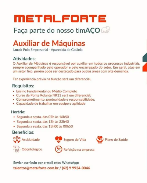MmETALFORTE

Faca parte do nosso timACO!

 

Auxiliar de Maquinas

Local: Polo Empresarial - Aparecida de Goiania

Atividades:

O Auxiliar de Maquinas é responsavel por auxiliar em todos os processos industriais,
sempre acompanhado pelo operador e pelo encarregado do setor. Em geral, atua em
um setor fixo, porém pode ser destacado para outras areas com alta demanda.

Ter experiéncia prévia na funcdo sera um diferencial.

Requisitos:

+ Ensino Fundamental ou Médio Completo

* Curso de Ponte Rolante NR11 sera um diferencial;

* Comprometimento, pontualidade e responsabilidade;
* Capacidade de trabalhar em equipe e agilidade

Horario:
° Segunda a sexta, das O7h as 16h50.
* Segunda a sexta, das 13h as 22h40
* Segunda a sexta, das 15h00 as OOh5O

Beneficios:

O80 posi ¥
Be) yy Assiduidade @ Seguro de Vida Ye Plano de Satide
+

Gy): Odontoldgico ® Refeicdo na empresa

 

Enviar curriculo por e-mail e/ou WhatsApp:
talentos@metalforte.com.br / (62) 9 9924-0046 MmETALFORTE

Faca parte do nos...