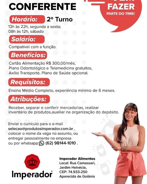 CONFERENTE

Horario: PAmiM ite)

13h as 22h, segunda a sexta;
O8h &s 12h, sdbado

Saladrio:

Compativel com a fung¢dao.

Beneficios:

Cart&o Alimentagao R$ 300,00/més,
Plano Odontoldgico e Telemedicina gratuitos,
Axilio Transporte, Plano de Satide opcional.

Ensino Médio Completo, experiéncia minimo de 6 meses.

Receber, separar e conferir mercadorias, realizar
inventério de produtos,auxiliar na organizagado do depésito.

FAZER

PARTE DO TIME!

    
 

Enviar o curriculo para o e-mail
selecao@produtosimperador.com.br ,
colocar o nome da vaga no assunto, ou
entregar pessoalmente na empresa

ou por whatsapp:(©) (62) 98144-1010 .

Imperador Alimentos
Local: Rua Camassari,
Jardim Helvécia,
CEP: 74.933-250

l m perador Aparecida de Goiania CONFERENTE

Horario: PABIM ite)

13h as 22h, segunda a sexta;
O8h as 12h, sdbado

Salario:

Compativel com a fun¢ao.

Beneficios:

Cart&o Alimentagado R$ 300,00/més,
Plano Odontoldgico e Telemedicina gratuitos,
Axilio Transporte, Plano de Saude opciona...