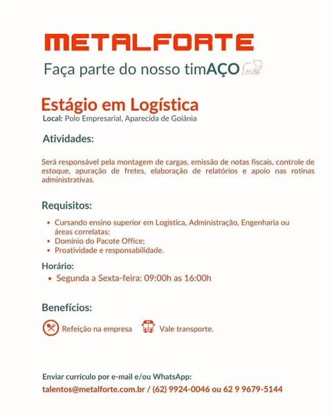 meETALFORTE

Faca parte do nosso timACO /«:.«

 

Estagio em Logistica

Local: Polo Empresarial, Aparecida de Goiania

Atividades:

Sera responsavel pela montagem de cargas, emissao de notas fiscais, controle de
estoque, apuracao de fretes, elaboracdo de relatorios e apoio nas rotinas
administrativas.

Requisitos:

* Cursando ensino superior em Logistica, Administragao, Engenharia ou
reas correlatas;

* Dominio do Pacote Office;

* Proatividade e responsabilidade.

Horario:
e Segunda a Sexta-feira: 09:00h as 16:00h

Beneficios:

& Refeicdo na empresa 2 Vale transporte.

Enviar curriculo por e-mail e/ou WhatsApp:
talentos@metalforte.com.br / (62) 9924-0046 ou 62 9 9679-5144 MmETALFORTE

Faca parte do nosso timACO!

 

Estagio em Logistica

Local: Polo Empresarial, Aparecida de Goiania

Atividades:

Sera responsavel pela montagem de cargas, emissao de notas fiscais, controle de
estoque, apuracdo de fretes, elaboracao de relatorios e apoio nas rotinas
administrativas.

Requisitos:

* C...
