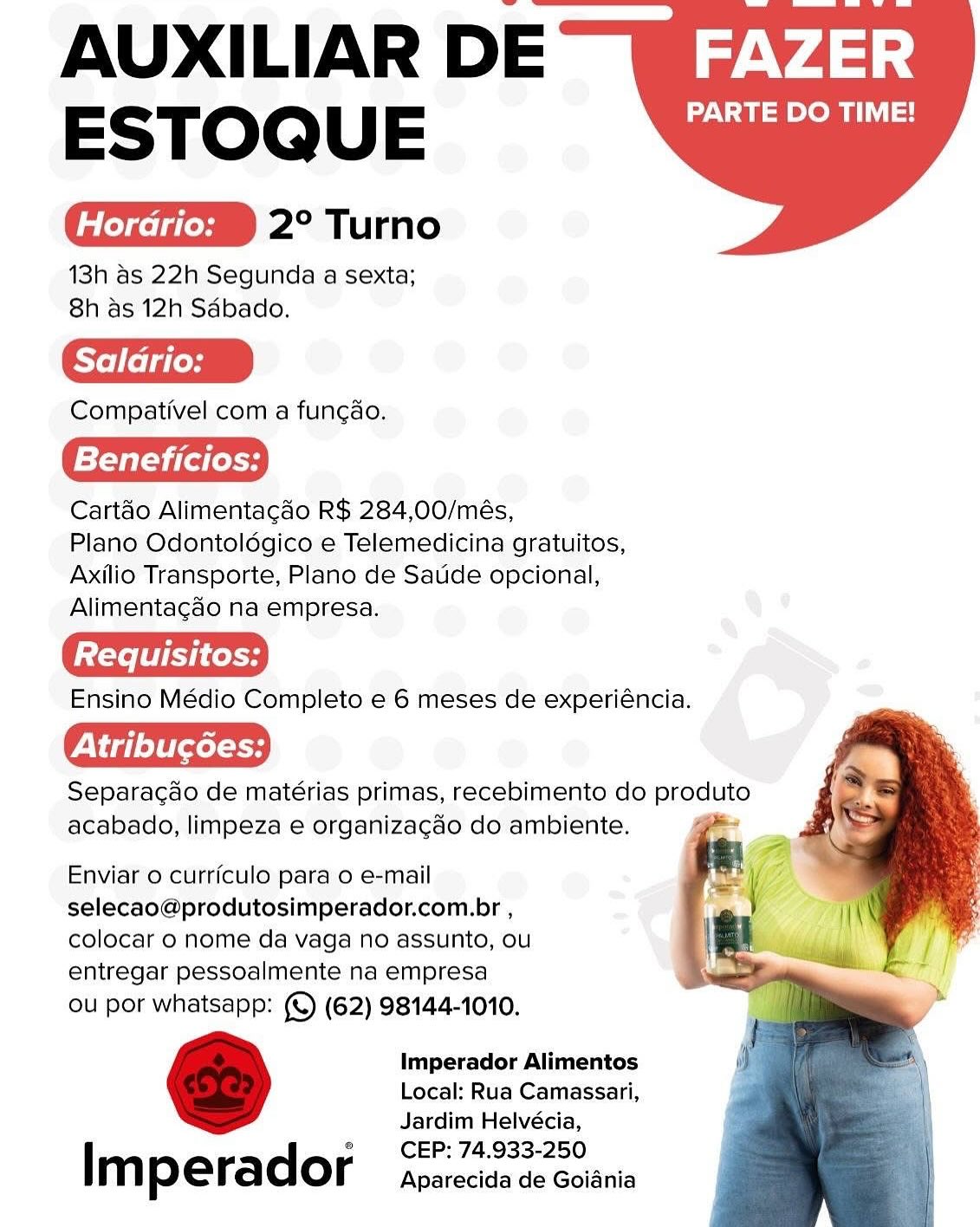AUXILIAR DE ~Wig-v433:
ESTOQ U E PARTE DO TIME!

2° Turno

13h as 22h Segunda a sexta;
8h as 12h Sdbado.

Saldrio:

Compativel com a funcao.

Beneficios:

Cartao Alimentacgdo R$ 284,00/més,

Plano Odontoldgico e Telemedicina gratuitos,
Axilio Transporte, Plano de Saude opcional,
Alimentagao na empresa.

Ensino Médio Completo e 6 meses de experiéncia.

Atribuc6ées:

Separacao de matérias primas, recebimento do praiuno
acabado, limpeza e organizagdo do ambiente.

  
  

Enviar o curriculo para o e-mail
selecao@produtosimperador.com.br ,
colocar o nome da vaga no assunto, ou
entregar pessoalmente na empresa

ou por whatsapp: (©) (62) 98144-1010.

Imperador Alimentos
Local: Rua Camassari,
Jardim Helvécia,
CEP: 74.933-250

Im perador Aparecida de Goiania AUXILIAR DE~Wiz.v4=:
ESTOQ UE PARTE DO TIME!

2° Turno

13h as 22h Segunda a sexta;
8h as 12h Sdbado.

Compativel com a funcao.

Beneficios:

Cartéo Alimentacao R$ 284,00/més,

Plano Odontoldgico e Telemedicina gratuitos,
Axilio Transporte, Plano de Saude opcional,
Alimentacdo na empresa.

Ensino Médio Completo e 6 meses de experiéncia.

Piglets

Separacao de matérias primas, recebimento do produto
acabado, limpeza e organizacao do ambiente.

  
  

Enviar 0 curriculo para o e-mail
selecao@produtosimperador.com.br ,
colocar 0 nome da vaga no assunto, ou
entregar pessoalmente na empresa

ou por whatsapp: (©) (62) 98144-1010.

Imperador Alimentos
Local: Rua Camassari,
Jardim Helvécia,
CEP: 74.933-250

Im perador Aparecida de Goiania AUXILIAR DE ~Wizv423)
ESTOQ U E Nat eo iL

2° Turno

13h as 22h Segunda a sexta;
8h as 12h Sdbado.

Saldrio:

Compativel com a funcao.

Beneficios:

Cartéo Alimentagaéo R$ 284,00/més,

Plano Odontoldgico e Telemedicina gratuitos,
Axilio Transporte, Plano de Saude opcional,
Alimentagao na empresa.

Ensino Médio Completo e 6 meses de experiéncia.

WN idl eli leel

Separagao de matérias primas, recebimento do produto
acabado, limpeza e organizagdo do ambiente. “pe

    

Enviar o curriculo para o e-mail
selecao@produtosimperador.com.br ,
colocar o nome da vaga no assunto, ou
entregar pessoalmente na empresa

ou por whatsapp: (©) (62) 98144-1010.

Imperador Alimentos
Local: Rua Camassari,
Jardim Helvécia,
CEP: 74.933-250

Im perador Aparecida de Goidania AUXILIAR DE ~iz.v4=:
ESTOQ UE PARTE DO TIME!

2° Turno

13h as 22h Segunda a sexta;
8h as 12h Sdbado.

Compativel com a funcao.

Beneficios:

Cartao Alimentagado R$ 284,00/més,

Plano Odontoldgico e Telemedicina gratuitos,
Axilio Transporte, Plano de Saude opcional,
Alimentagdo na empresa.

Ensino Médio Completo e 6 meses de experiéncia.

Separacao de matérias primas, recebimento do produto
acabado, limpeza e organizacdo do ambiente.

  
  

Enviar 0 curriculo para o e-mail
selecao@produtosimperador.com.br ,
colocar 0 nome da vaga no assunto, ou
entregar pessoalmente na empresa

ou por whatsapp: (©) (62) 98144-1010.

Imperador Alimentos
Local: Rua Camassari,
Jardim Helvécia,
CEP: 74.933-250

Im perador Aparecida de Goiania AUXILIAR DE ~Wiz.v423)
ESTOQ U E Vat toh iL

2° Turno

13h as 22h Segunda a sexta;
8h as 12h Sdbado.

Compativel com a fungdo.

Beneficios:

Cartao Alimentagdo R$ 284,00/més,

Plano Odontoldgico e Telemedicina gratuitos,
Axilio Transporte, Plano de Saude opcional,
Alimentagado na empresa.

Ensino Médio Completo e 6 meses de experiéncia.

PViglelilxel oy

Separagao de matérias primas, recebimento do produto
acabado, limpeza e organizagdo do ambiente.

  
  

Enviar o curriculo para o e-mail
selecao@produtosimperador.com.br ,
colocar 0 nome da vaga no assunto, ou
entregar pessoalmente na empresa

ou por whatsapp: (©) (62) 98144-1010.

Imperador Alimentos
Local: Rua Camassari,
Jardim Helvécia,
CEP: 74.933-250

Im perador Aparecida de Goidnia AUXILIAR DE ~§iz:v2|;
ESTOQ UE Nae ts

2° Turno

13h as 22h Segunda a sexta;
8h as 12h Sdbaco.

Compativel com a funcao.

Beneficios:

Cartéo Alimentagao R$ 284,00/més,

Plano Odontoldgico e Telemedicina gratuitos,
Axilio Transporte, Plano de Saude opcional,
Alimentagdo na empresa.

Ensino Médio Completo e 6 meses de experiéncia.

Separacdao de matérias primas, recebimento do produto
acabado, limpeza e organizacdo do ambiente.

  
  

Enviar o curriculo para o e-mail
selecao@produtosimperador.com.br ,
colocar o nome da vaga no assunto, ou
entregar pessoalmente na empresa

ou por whatsapp: (©) (62) 98144-1010.

Imperador Alimentos
Local: Rua Camassari,
Jardim Helvécia,
CEP: 74.933-250

Im perador Aparecida de Goiania AUXILIAR DE ~Wiy.v423;
ESTOQUE Da nts

2° Turno

13h as 22h Segunda a sexta;
8h as 12h Sdbado.

Compativel coma fungdo.

f=foyaT yi (ot Lot

Cartao Alimentacao R$ 284,00/més,

Plano Odontoldégico e Telemedicina gratuitos,
Axilio Transporte, Plano de Saude opcional,
Alimentagao na empresa.

Ensino Médio Completo e 6 meses de experiéncia.

Pal eltxel Sy

Separacdo de matérias primas, recebimento do produto
acabado, limpeza e organizagdo do ambiente.

  
  

Enviar o curriculo para o e-mail
selecao@produtosimperador.com.br ,
colocar o nome da vaga no assunto, ou
entregar pessoalmente na empresa

ou por whatsapp: (€) (62) 98144-1010.

Imperador Alimentos
Local: Rua Camassari,
Jardim Helvécia,
CEP: 74.933-250

Im perador Aparecida de Goiania AUXILIAR DE ~Wiz:v25:
ESTOQ U E PARTE DO TIME!

2° Turno

13h as 22h Segunda a sexta;
8h as 12h Sdbado.

Compativel com a fungao.

Beneficios:

Cartdo Alimentagao R$ 284,00/més,

Plano Odontoldgico e Telemedicina gratuitos,
Axilio Transporte, Plano de Saude opcional,
Alimentacgdo na empresa.

Ensino Médio Completo e 6 meses de experiéncia.

We aleliel cy

Separagdo de matérias primas, recebimento do produto
acabado, limpeza e organizacdo do ambiente.

  
  

Enviar 0 curriculo para 0 e-mail
selecao@produtosimperador.com.br ,
colocar 0 nome da vaga no assunto, ou
entregar pessoalmente na empresa

ou por whatsapp: (©) (62) 98144-1010.

Imperador Alimentos
Local: Rua Camassari,
Jardim Helvécia,
CEP: 74.933-250

Imperador Aparecida de Goiania AUXILIAR DE ~Wig-v4a;:
ESTOQUE One

2° Turno

13h as 22h Segunda a sexta;
8h as 12h Sdbado.

Compativel com:a fungdo.

Beneficios:

Cartao Alimentagdo R$ 284,00/més,

Plano Odontoldgico e Telemedicina gratuitos,
Axilio Transporte, Plano de Saude opcional,
Alimentagaéo na empresa.

Ensino Médio Completo e 6 meses de experiéncia.

Atribucoes:

Separacdo de matérias primas, recebimento do produto
acabado, limpeza e organizagdo do ambiente.

   

Enviaro curriculo para o e-mail
selecao@produtosimperador.com.br ,
colocar o nome da vaga no assunto, ou
entregar pessoalmente na empresa

ou por whatsapp: (©) (62) 98144-1010.

Imperador Alimentos
Local: Rua Camassari,
Jardim Helvécia,
CEP: 74.933-250

| m perador Aparecida de Goidnia AUXILIAR DE —Wiz:v7-:
ESTOQ U E PARTE DO TIME!

2° Turno

13h as 22h Segunda a sexta;
8h as 12h Sdbado.

Compativel com a fungao.

Beneficios:

Cartao Alimentagado R$ 284,00/més,

Plano Odontoldgico e Telemedicina gratuitos,
Axilio Transporte, Plano de Saude opcional,
Alimentacgdo na empresa.

Ensino Médio Completo e 6 meses de experiéncia.

Cie stp

Separagdo de matérias primas, recebimento do produto
acabado, limpeza e organizacdo do ambiente.

  
  

Enviar 0 curriculo para 0 e-mail
selecao@produtosimperador.com.br ,
colocar o nome da vaga no assunto, ou
entregar pessoalmente na empresa

ou por whatsapp: (©) (62) 98144-1010.

Imperador Alimentos
Local: Rua Camassari,
Jardim Helvécia,

CEP: 74.933-250

Imperador Aparecida de Goiania