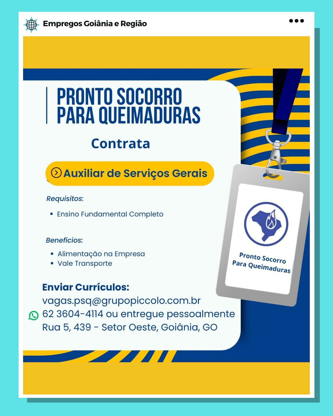 & Empregos Goiania e Regiao

PRONTO SOCORRO
PARA QUEIMADURAS

Contrata

Requisitos:

* Ensino Fundamental Completo

Beneficios:

e Alimentagdo na Empresa
¢ Vale Transporte

Enviar Curriculos:
vagas.psq@grupopiccolo.com.br

& 62 3604-4114 ou entregue pessoalmente
Rua 5, 439 - Setor Oeste, Goidnia, GO aa Empregos Goiania e Regiao

 

PRONTO SOCORRO
PARA QUEIMADURAS

Contrata

 

_@Auxiliar de Servicos Gerais

Requisitos:

* Ensino Fundamental Completo

Beneficios:

* Alimentagao na Empresa
¢ Vale Transporte

   
 

Enviar Curriculos:

vagas.psq@grupopiccolo.com.br
© 62 3604-4114 ou entregue pessoalmente

Rua 5, 439 - Setor Oeste, Goidnia, GO

a” _D 4 i es Empregos Goiania e Regiao

PRONTO SOCORRO
PARA QUEIMADURAS

Contrata

Requisitos:

* Ensino Fundamental Completo

Beneficios:

° Alimentagdo na Empresa
¢ Vale Transporte

Enviar Curriculos:
vagas.psq@grupopiccolo.com.br

© 62 3604-4114 ou entregue pessoalmente
Rua 5, 439 - Setor Oeste, Goidnia, GO & Empregos Goiania e Regiao

 

PRONTO SOCORRO
PARA QUEIMADURAS

Contrata

 

@Auxiliar de Servicos Gerais

Requisitos:

* Ensino Fundamental Completo

Beneficios:

¢ Alimentagdo na Empresa
¢ Vale Transporte

   
 

Enviar Curriculos:

vagas.psq@grupopiccolo.com.br
© 62 3604-4114 ou entregue pessoalmente

Rua 5, 439 - Setor Oeste, Goidnia, GO

ao” _D 4 ft ss Empregos Goiania e Regiao

PRONTO SOCORRO
PARA QUEIMADURAS

Contrata

Requisitos:

* Ensino Fundamental Completo

Beneficios:

© Alimentagdo na Empresa
© Vale Transporte

Enviar Curriculos:
vagas.psq@grupopiccolo.com.br

© 62 3604-4114 ou entregue pessoalmente
Rua 5, 439 - Setor Oeste, Goidnia, GO ® Empregos Goiania e Regiao

 

PRONTO SOCORRO
PARA QUEIMADURAS

Contrata

 

_@aAuxiliar de Servicos Gerais

Requisitos:

* Ensino Fundamental Completo

Beneficios:

¢ Alimentagdo na Empresa
¢ Vale Transporte

   
 

Enviar Curriculos:

vagas.psq@grupopiccolo.com.br
© 62 3604-4114 ou entregue pessoalmente

Rua 5, 439 - Setor Oeste, Goidnia, GO

a” _D 4 ft es Empregos Goiania e Regido

PRONTO SOCORRO
PARA QUEIMADURAS

Contrata

Requisitos:

* Ensino Fundamental Completo

Beneficios:

© Alimentagdo na Empresa
¢ Vale Transporte

Enviar Curriculos:
vagas.psq@grupopiccolo.com.br

© 62 3604-4114 ou entregue pessoalmente
Rua 5, 439 - Setor Oeste, GoiGnia, GO @® Empregos Goiania e Regiado

 

PRONTO SOCORRO
PARA QUEIMADURAS

Contrata

 

@Auxiliar de Servicos Gerais

Requisitos:

* Ensino Fundamental Completo

Beneficios:

* Alimentagao na Empresa
¢ Vale Transporte

   
 

Enviar Curriculos:

vagas.psq@grupopiccolo.com.br
© 62 3604-4114 ou entregue pessoalmente

Rua 5, 439 - Setor Oeste, Goidnia, GO

Pe ih rae Empregos Goiania e Regiado

PRONTO SOCORRO
PARA QUEIMADURAS

Contrata

Requisitos:

® Ensino Fundamental Completo

Beneficios:

© Alimentagdo na Empresa
© Vale Transporte

Enviar Curriculos:
vagas.psq@grupopiccolo.com.br

© 62 3604-4114 ou entregue pessoalmente
Rua 5, 439 - Setor Oeste, Goidnia, GO ® Empregos Goiania e Regido

 

PRONTO SOCORRO
PARA QUEIMADURAS

Contrata

 

_@aAuxiliar de Servicos Gerais

Requisitos:

* Ensino Fundamental Completo

Beneficios:

¢ Alimentagdo na Empresa
¢ Vale Transporte

   
 

Enviar Curriculos:

vagas.psq@grupopiccolo.com.br
© 62 3604-4114 ou entregue pessoalmente

Rua 5, 439 - Setor Oeste, Goidnia, GO

ih