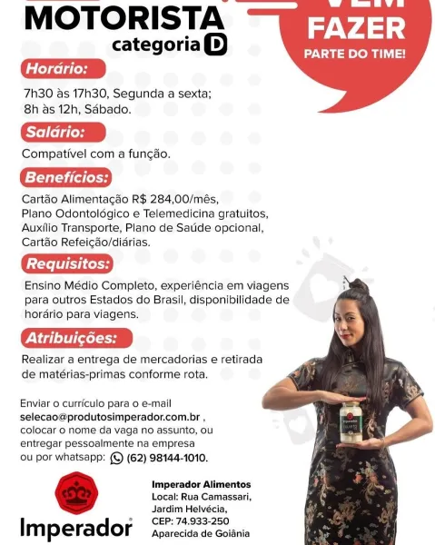 MOTORISTA

categoria())

7h30 as 17h30, Segunda a sexta;
8h as 12h, Saébado.

Compativel com a fungao.

Beneficios:

Cartao Alimentacdo R$ 284,00/més,

Plano Odontoldgico e Telemedicina gratuitos,
Auxilio Transporte, Plano de Satide opcional,
Cartdo Refeicdo/didrias.

Ensino Médio Completo, experiéncia em viagens
para outros Estados do Brasil, disponibilidade de
hordrio para viagens.

PN d] elt] [xol

Realizar a entrega de mercadorias e retirada
de matérias-primas conforme rota.

FAZER

PARTE DO TIME!

   
   

Enviar 0 currfculo para o e-mail
selecao@produtosimperador.com.br ,
colocar 0 nome da vaga no assunto, ou
entregar pessoalmente na empresa

ou por whatsapp: (©) (62) 98144-1010.

Imperador Alimentos
Local: Rua Camassari,
Jardim Helvécia,
CEP: 74.933-250

Im perador Aparecida de Goiania MOTORISTA

categoria)

7h30 as 17h30, Segunda a sexta;
8h as 12h, Sdbado.

Saldrio:

Compativel com a fungao.

Beneficios:

Cartéo Alimentacao R$ 284,00/més,

Plano Odontoldgico e Telemedicina ...