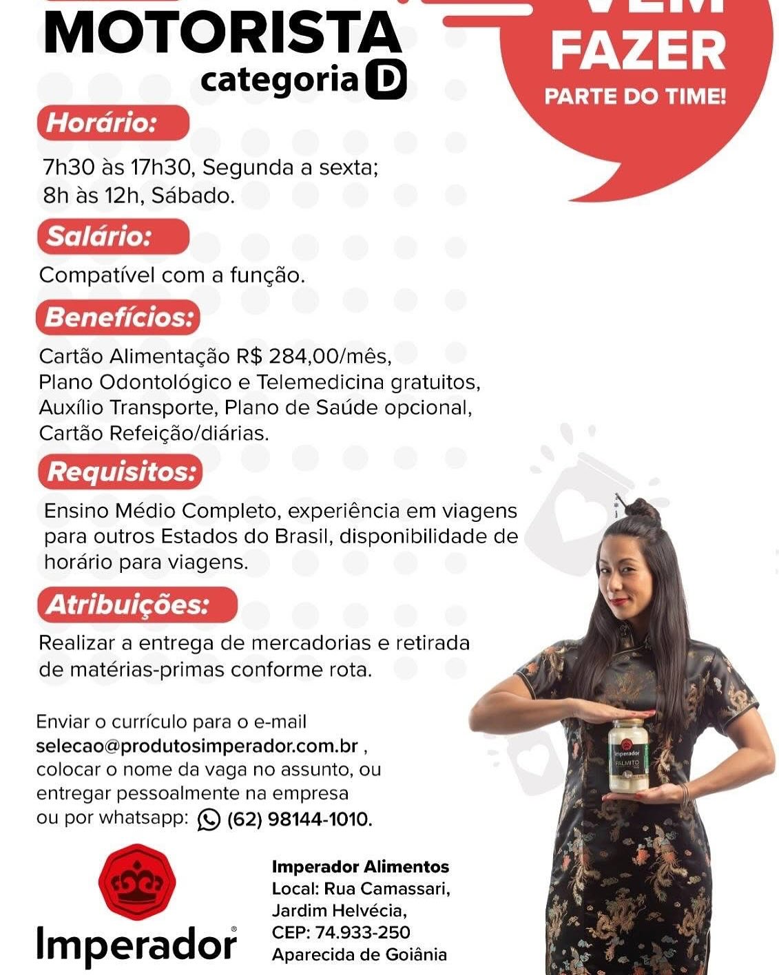 MOTORISTA

categoria())

7h30 as 17h30, Segunda a sexta;
8h as 12h, Saébado.

Compativel com a fungao.

Beneficios:

Cartao Alimentacdo R$ 284,00/més,

Plano Odontoldgico e Telemedicina gratuitos,
Auxilio Transporte, Plano de Satide opcional,
Cartdo Refeicdo/didrias.

Ensino Médio Completo, experiéncia em viagens
para outros Estados do Brasil, disponibilidade de
hordrio para viagens.

PN d] elt] [xol

Realizar a entrega de mercadorias e retirada
de matérias-primas conforme rota.

FAZER

PARTE DO TIME!

   
   

Enviar 0 currfculo para o e-mail
selecao@produtosimperador.com.br ,
colocar 0 nome da vaga no assunto, ou
entregar pessoalmente na empresa

ou por whatsapp: (©) (62) 98144-1010.

Imperador Alimentos
Local: Rua Camassari,
Jardim Helvécia,
CEP: 74.933-250

Im perador Aparecida de Goiania MOTORISTA

categoria)

7h30 as 17h30, Segunda a sexta;
8h as 12h, Sdbado.

Saldrio:

Compativel com a fungao.

Beneficios:

Cartéo Alimentacao R$ 284,00/més,

Plano Odontoldgico e Telemedicina gratuitos,
Auxilio Transporte, Plano de Satide opcional,
Cartdo Refeicdo/didrias.

Ensino Médio Completo, experiéncia em viagens
para outros Estados do Brasil, disponibilidade de
hordrio para viagens.

PA ig] o)t [evel

Realizar a entrega de mercadorias e retirada
de matérias-primas conforme rota.

FAZER

PARTE DO TIME!

    

Enviar 0 curriculo para o e-mail
selecao@produtosimperador.com.br ,
colocar 0 nome da vaga no assunto, ou
entregar pessoalmente na empresa

ou por whatsapp: (©) (62) 98144-1010.

Imperador Alimentos
Local: Rua Camassari,
Jardim Helvécia,
CEP: 74.933-250

Im perador Aparecida de Goiania MOTORISTA

categoria)

7h30 as 17h30, Segunda a sexta;
8h as 12h, Saébado.

Compativel com a fungao.

Beneficios:

Cartao Alimentagdo R$ 284,00/més,

Plano Odontoldgico e Telemedicina gratuitos,
Auxilio Transporte, Plano de Satide opcional,
Cartdo Refeigdo/diarias.

Ensino Médio Completo, experiéncia em viagens
para outros Estados do Brasil, disponibilidade de
hordrio para viagens.

Piao) i [eel

Realizar a entrega de mercadorias e retirada
de matérias-primas conforme rota.

FAZER

PARTE DO TIME!

    

Enviar o currfculo para o e-mail
selecao@produtosimperador.com.br ,
colocar 0 nome da vaga no assunto, ou
entregar pessoalmente na empresa

ou por whatsapp: (© (62) 98144-1010.

Imperador Alimentos
Local: Rua Camassari,
Jardim Helvécia,
CEP: 74.933-250

Im perador Aparecida de Goidnia MOTORISTA

categoria)

7h30 as 17h30, Segunda a sexta;
8h as 12h, Sdbado.

Compativel com a fungao.

Beneficios:

Cartao Alimentagaéo R$ 284,00/més,

Plano Odontoldgico e Telemedicina gratuitos,
Auxilio Transporte, Plano de Satide opcional,
Cartdo Refeicado/didrias.

Ensino Médio Completo, experiéncia em viagens
para outros Estados do Brasil, disponibilidade de
hordario para viagens.

Viele} t 1 <0l on

Realizar a entrega de mercadorias e retirada
de matérias-primas conforme rota.

FAZER

PARTE DO TIME!

    

Enviar o curriculo para o e-mail
selecao@produtosimperador.com.br ,
colocar 0 nome da vaga no assunto, ou
entregar pessoalmente na empresa

ou por whatsapp: (©) (62) 98144-1010.

Imperador Alimentos
Local: Rua Camassari,
Jardim Helvécia,
CEP: 74.933-250

Im perador Aparecida de Goiania MOTORISTA

categoria())

7h30 as 17h30, Segunda a sexta;
8h as 12h, Saébado.

Compativel com a fungao.

Beneficios:

Cartao Alimentagao R$ 284,00/més,

Plano Odontoldgico e Telemedicina gratuitos,
Auxilio Transporte, Plano de Satide opcional,
Cartdo Refeicgao/diarias.

Ensino Médio Completo, experiéncia em viagens
para outros Estados do Brasil, disponibilidade de
hordrio para viagens.

PV g) ol cel aH

Realizar a entrega de mercadorias e retirada
de matérias-primas conforme rota.

FAZER

PARTE DO TIME!

    

Enviar 0 currfculo para o e-mail
selecao@produtosimperador.com.br ,
colocar o nome da vaga no assunto, ou
entregar pessoalmente na empresa

ou por whatsapp: (© (62) 98144-1010.

Imperador Alimentos
Local: Rua Camassari,
Jardim Helvécia,
CEP: 74.933-250

Im perador Aparecida de Goiania MOTORISTA

categoriaQ)

7h30 as 17h30, Segunda a sexta;
8h as 12h, Sdbado.

Saldrio:

Compativel com a fungao.

Beneficios:

Cartao Alimentacao R$ 284,00/més,

Plano Odontoldgico e Telemedicina gratuitos,
Auxilio Transporte, Plano de Satide opcional,
Cartdo Refeicdo/didrias.

Ensino Médio Completo, experiéncia em viagens
para outros Estados do Brasil, disponibilidade de
horario para viagens.

Atribui¢6es:

Realizar a entrega de mercadorias e retirada
de matérias-primas conforme rota.

FAZER

PARTE DO TIME!

    

Enviar o curriculo para o e-mail
selecao@produtosimperador.com.br ,
colocar o nome da vaga no assunto, ou
entregar pessoalmente na empresa

ou por whatsapp: (© (62) 98144-1010.

Imperador Alimentos
Local: Rua Camassari,
Jardim Helvécia,
CEP: 74.933-250

Im perador Aparecida de Goiania MOTORISTA

categoria)

7h30 as 17h30, Segunda a sexta;
8h as 12h, Sdbado.

Compativel com a fungao.

=f-¥aT=y sod (e49

Cart&o Alimentacdo R$ 284,00/més,

Plano Odontoldgico e Telemedicina gratuitos,
Auxilio Transporte, Plano de Satide opcional,
Cartdo Refeicao/diarias.

Ensino Médio Completo, experiéncia em viagens
para outros Estados do Brasil, disponibilidade de
hordrio para viagens.

Atribuicées:

Realizar a entrega de mercadorias e retirada
de matérias-primas conforme rota.

FAZER

PARTE DO TIME!

   
   

Enviar o curriculo para o e-mail
selecao@produtosimperador.com.br ,
colocar o nome da vaga no assunto, ou
entregar pessoalmente na empresa

Ou por whatsapp: (© (62) 98144-1010.

Imperador Alimentos
Local: Rua Camassari,
Jardim Helvécia,
CEP: 74.933-250

| m p e rad or Aparecida de Goiania MOTORISTA

categoriaQ)

7h30 as 17h30, Segunda a sexta;
8h as 12h, Sdbado.

Compativel com a funcao.

Beneficios:

Cartao Alimentagdo R$ 284,00/més,

Plano Odontoldgico e Telemedicina gratuitos,
Auxilio Transporte, Plano de Satide opcional,
Cartdo Refeicdo/didrias.

Ensino Médio Completo, experiéncia em viagens
para outros Estados do Brasil, disponibilidade de
horario para viagens.

Peed] el eel 9

Realizar a entrega de mercadorias e retirada
de matérias-primas conforme rota.

FAZER

PARTE DO TIME!

    

Enviar o curriculo para o e-mail
selecao@produtosimperador.com.br ,
colocar 0 nome da vaga no assunto, ou
entregar pessoalmente na empresa

ou por whatsapp: (©) (62) 98144-1010.

Imperador Alimentos
Local: Rua Camassari,
Jardim Helvécia,
CEP: 74.933-250

Imperador Aparecida de Goiania MOTORISTA

categoria)

7h30 as 17h30, Segunda a sexta;
8h as 12h, Sdébado.

Compativel com a fungao.

lsf-Val silt es

Cart&o Alimentacdo R$ 284,00/més,

Plano Odontoldgico e Telemedicina gratuitos,
Auxilio Transporte, Plano de Satide opcional,
Cartdo Refeicao/diarias.

Requisitos:

Ensino Médio Completo, experiéncia em viagens
para outros Estados do Brasil, disponibilidade de
hordrio para viagens.

VN ea] ol] [cela

Realizar a entrega de mercadorias e retirada
de matérias-primas conforme rota.

FAZER

PARTE DO TIME!

   
   

Enviar o curriculo para o e-mail
selecao@produtosimperador.com.br ,
colocar o nome da vaga no assunto, ou
entregar pessoalmente na empresa

Ou por whatsapp: (© (62) 98144-1010.

Imperador Alimentos
Local: Rua Camassari,
Jardim Helvécia,
CEP: 74.933-250

| m p erad or Aparecida de Goidania MOTORISTA

categoria)
[Hordrio: _)

7h30 as 17h30, Segunda a sexta;
8h as 12h, Sdbado.

Compativel com a funcao.

Beneficios:

Cartao Alimentacdo R$ 284,00/més,

Plano Odontoldgico e Telemedicina gratuitos,
Auxilio Transporte, Plano de Satide opcional,
Cartdo Refeicdo/didrias.

Ensino Médio Completo, experiéncia em viagens
para outros Estados do Brasil, disponibilidade de
horario para viagens.

Peg lH

Realizar a entrega de mercadorias e retirada
de matérias-primas conforme rota.

FAZER

PARTE DO TIME!

    

Enviar o curriculo para o e-mail
selecao@produtosimperador.com.br ,
colocar 0 nome da vaga no assunto, ou
entregar pessoalmente na empresa

ou por whatsapp: (©) (62) 98144-1010.

Imperador Alimentos
Local: Rua Camassari,
Jardim Helvécia,
CEP: 74.933-250

Imperador Aparecida de Goiania