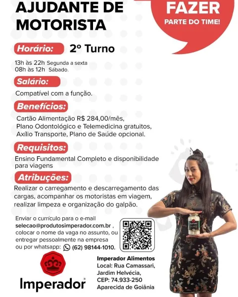 AJUDANTE DE FAZER
MOTORISTA PARTE DO TIME!

2° Turno

18h as 22h Segunda a sexta
O8h as 12h Sédbado.

Saldrio:

Compativel com a fungao.

Beneficios:

Cartdo Alimentagdo R$ 284,00/més,
Plano Odontoldgico e Telemedicina gratuitos,
Axilio Transporte, Plano de Saude opcional.

Ensino Fundamental Completo e disponibilidade
para viagens

Realizar o carregamento e descarregamento das
cargas, acompanhar os motoristas em viagem,
realizar limpeza e organizacdo do galpao.

   

      
   
 

Enviar o curriculo para o e-mail
selecao@produtosimperador.com.br ,
colocar 0 nome da vaga no assunto, ou
entregar pessoalmente na empresa

ou por whatsapp: (©) (62) 98144-1010.

Imperador Alimentos
Local: Rua Camassari,
Jardim Helvécia,
CEP: 74,933-250

[ m perador Aparecida de Goiania AJUDANTE DE WV p.V45°:
MOTORISTA ON stom gst

2° Turno

13h as 22h Segunda a sexta
O8h as 12h Sdbado.

Saldrio:

Compativel com a funcdo.

Beneficios:

Cartéo Alimentagdo R$ 284,00/més,
Plano Odontoldgico e Telemedicina gr...