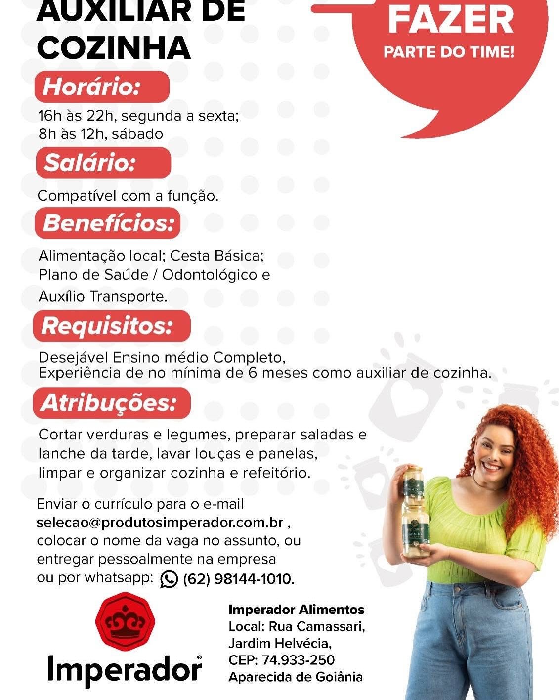 AVAILIAR DE FAZER
COZINHA PARTE DO TIME!

Horario:

16h as 22h, segunda a sexta;
8h as 12h, sabado

Saladrio:

Compativel com a fung¢ao.

Beneficios:

Alimentagdo local; Cesta Badsica;
Plano de Satide / Odontoldgico e

Auxilio Transporte.

Desejavel Ensino médio Completo,
Experiéncia de no minima de 6 meses como auxiliar de cozinha.

rig le} bce

Cortar verduras e legumes, preparar saladas e
lanche da tarde, lavar lougas e panelas,
limpar e organizar cozinha e refeitdrio.

   

Enviar o curriculo para o e-mail
selecao@produtosimperador.com.br ,
colocar 0 nome da vaga no assunto, ou
entregar pessoalmente na empresa

ou por whatsapp: (©) (62) 98144-1010.

Imperador Alimentos
Local: Rua Camassari,
Jardim Helvécia,
CEP: 74.933-250

I m perador Aparecida de Goiania AVAILIAR DE FAZER
COZINHA uae t=

Horario:

16h as 22h, segunda a sexta;
8h as 12h, sabado

Saladrio:

Compativel com a func¢ao.

Beneficios:

Alimentacgdao local; Cesta Basica;
Plano de Satide / Odontoldgico e

Auxilio Transporte.

Desejavel Ensino médio Completo,
Experiéncia de no minima de 6 meses como auxiliar de cozinha.

Cortar verduras e legumes, preparar saladas e
lanche da tarde, lavar loucas e panelas,
limpar e organizar cozinha e refeitdrio.

   

Enviar 0 curriculo para o e-mail
selecao@produtosimperador.com.br ,
colocar 0 nome da vaga no assunto, ou
entregar pessoalmente na empresa

ou por whatsapp: (©) (62) 98144-1010.

Imperador Alimentos
Local: Rua Camassari,
Jardim Helvécia,
CEP: 74.933-250

Imperador Aparecida de Goiania AVAILIARK DE FAZER
Cozi NHA PARTE DO TIME!

Horario:

16h as 22h, segunda a sexta;
8h as 12h, sdbado

Saldrio:

Compativel com a fung¢ao.

Beneficios:

Alimentagdo local; Cesta Basica;
Plano de Satide / Odontoldgico e

Auxilio Transporte.

Desejavel Ensino médio Completo,
Experiéncia de no minima de 6 meses como auxiliar de cozinha.

yt ig let leo

Cortar verduras e legumes, preparar saladas e
lanche da tarde, lavar loucas e panelas,
limpar e organizar cozinha e refeitdrio.

   

Enviar o curriculo para o e-mail
selecao@produtosimperador.com.br ,
colocar 0 nome da vaga no assunto, ou
entregar pessoalmente na empresa

ou por whatsapp: (©) (62) 98144-1010.

Imperador Alimentos
Local: Rua Camassari,
Jardim Helvécia,
CEP: 74.933-250

Imperador Aparecida de Goiania AVAILIAR DE FAZER
COZINHA Dat roma

Horario:

16h as 22h, segunda a sexta;
8h as 12h, sdbado

Compativel com a funcao.

Beneficios:

Alimentagao local; Cesta Basica;
Plano de Satide / Odontoldgico e

Auxilio Transporte.

Desejavel Ensino médio Completo,
Experiéncia de no minima de 6 meses como auxiliar de cozinha.

Vig] e}t(xel oH

Cortar verduras e legumes, preparar saladas e
lanche da tarde, lavar loucas e panelas,
limpar e organizar cozinha e refeitdrio.

   

Enviar o curriculo para o e-mail
selecao@produtosimperador.com.br ,
colocar 0 nome da vaga no assunto, ou
entregar pessoalmente na empresa

ou por whatsapp: (©) (62) 98144-1010.

Imperador Alimentos
Local: Rua Camassari,
Jardim Helvécia,
CEP: 74.933-250

I m perador Aparecida de Goiania AVAILIAK DE FAZER
Cozi NHA PARTE DO TIME!

Horario:

16h as 22h, segunda a sexta;
8h as 12h, sdbado

Saldrio:

Compativel com a fung¢ao.

Beneficios:

Alimentagdo local; Cesta Badsica;
Plano de Satide / Odontoldgico e

Auxilio Transporte.

Desejavel Ensino médio Completo,
Experiéncia de no minima de 6 meses como auxiliar de cozinha.

VV ia] elt gol S49

Cortar verduras e legumes, preparar saladas e
lanche da tarde, lavar loucas e panelas,
limpar e organizar cozinha e refeitdrio.

   

Enviar o curriculo para o e-mail
selecao@produtosimperador.com.br ,
colocar o nome da vaga no assunto, ou
entregar pessoalmente na empresa

ou por whatsapp: (©) (62) 98144-1010.

Imperador Alimentos
Local: Rua Camassari,
Jardim Helvécia,
CEP: 74.933-250

Imperador Aparecida de Goiania AVAILIAR DE FAZER
COZINHA DV at roa sl

Horario:

16h as 22h, segunda a sexta;
8h as 12h, sdbado

Saldrio:

Compativel com a funcao.

Beneficios:

Alimentagao local; Cesta Basica;
Plano de Satide / Odontoldgico e

Auxilio Transporte.

Desejavel Ensino médio Completo,
Experiéncia de no minima de 6 meses como auxiliar de cozinha.

VVig]eltxel oH

Cortar verduras e legumes, preparar saladas e
lanche da tarde, lavar loucas e panelas,
limpar e organizar cozinha e refeitério.

   

Enviar o curriculo para o e-mail
selecao@produtosimperador.com.br ,
colocar 0 nome da vaga no assunto, ou
entregar pessoalmente na empresa

ou por whatsapp: ( (62) 98144-1010.

Imperador Alimentos
Local: Rua Camassari,
Jardim Helvécia,
CEP: 74.933-250

Imperador Aparecida de Goiania AVAILIAK DE FAZER
COZINHA PARTE DO TIME!

Horario:

16h as 22h, segunda a sexta;
8h as 12h, sdbado

Saldrio:

Compativel com a fungao.

Beneficios:

Alimentagdo local; Cesta Badsica;
Plano de Satide / Odontoldgico e

Auxilio Transporte.

Desejavel Ensino médio Completo, - ’
Experiéncia de no minima de 6 meses como auxiliar de cozinha.

VV illite

Cortar verduras e legumes, preparar saladas e
lanche da tarde, lavar lougas e panelas,
limpar e organizar cozinha e refeitério.

   

Enviar 0 curriculo para o e-mail
selecao@produtosimperador.com.br ,
colocar o nome da vaga no assunto, ou
entregar pessoalmente na empresa

ou por whatsapp: (©) (62) 98144-1010.

Imperador Alimentos
Local: Rua Camassari,
Jardim Helvécia,
CEP: 74.933-250

Imperador Aparecida de Goiania AVAILIAR DE FAZER
COzZIi N HA PARTE DO TIME!

Horario:

16h as 22h, segunda a sexta;
8h as 12h, sdbado

Saldrio:

Compativel com a funcao.

Beneficios:

Alimentacdao local; Cesta Basica;
Plano de Saude / Odontoldgico e

Auxilio Transporte.

Desejavel Ensino médio Completo,
Experiéncia de no minima de 6 meses como auxiliar de cozinha.

Pig} eltxel oy

Cortar verduras e legumes, preparar saladas e
lanche da tarde, lavar loucas e panelas,
limpar e organizar cozinha e refeitdrio.

   

Enviar 0 curriculo para o e-mail
selecao@produtosimperador.com.br ,
colocar o nome da vaga no assunto, ou
entregar pessoalmente na empresa

ou por whatsapp: (© (62) 98144-1010.

Imperador Alimentos
Local: Rua Camassari,
Jardim Helvécia,
CEP: 74.933-250

Im perador Aparecida de Goiania AVAILIAK DE FAZER
COZINHA PARTE DO TIME!

Hordario:

16h as 22h, segunda a sexta;
8h as 12h, sdbado

Saladrio:

Compativel com a fung¢ao.

| Beneficios:

Alimentagdo local; Cesta Basica;
Plano de Satide / Odontolégico e

Auxilio Transporte.

Desejavel Ensino médio Completo, ve ;
Experiéncia de no minima de 6 meses como auxiliar de cozinha.

Cortar verduras e legumes, preparar saladas e
lanche da tarde, lavar lougas e panelas,
limpar e organizar cozinha e refeitdrio.

   

Enviar 0 curriculo para o e-mail
selecao@produtosimperador.com.br ,
colocar o nome da vaga no assunto, ou
entregar pessoalmente na empresa

ou por whatsapp: (©) (62) 98144-1010.

Imperador Alimentos
Local: Rua Camassari,
Jardim Helvécia,
CEP: 74.933-250

| m pera dor Aparecida de Goiania AVAILIAR DE FAZER
COzZIi N HA PARTE DO TIME!

Horario:

16h as 22h, segunda a sexta;
8h as 12h, sdbado

Saldrio:

Compativel com a func¢ao.

Beneficios:

Alimentacdo local; Cesta Basica;
Plano de Saude / Odontoldgico e

Auxilio Transporte.

Desejavel Ensino médio Completo,
Experiéncia de no minima de 6 meses como auxiliar de cozinha.

PV ig] eltleeel oH

Cortar verduras e legumes, preparar saladas e
lanche da tarde, lavar loucas e panelas,
limpar e organizar cozinha e refeitdrio.

   

Enviar 0 curriculo para o e-mail
selecao@produtosimperador.com.br ,
colocar o nome da vaga no assunto, ou
entregar pessoalmente na empresa

ou por whatsapp: (© (62) 98144-1010.

Imperador Alimentos
Local: Rua Camassari,
Jardim Helvécia,
CEP: 74.933-250

Imperador apsrecisa de coiania