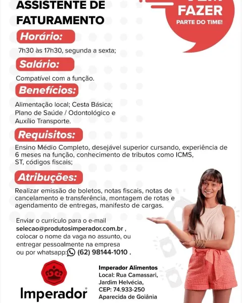 ASSISTENTE DE Tid 4)
FATURAMENTO Rn

Horario:

7h30 as 17h30, segunda a sexta;

Saldrio:

Compativel com a fungao.

Beneficios:

Alimentagao local; Cesta Basica;
Plano de Satide / Odontoldgico e
Auxilio Transporte.

Ensino Médio Completo, desejdvel superior cursando, experiéncia de
6 meses na fun¢ao, conhecimento de tributos como ICMS,
ST, cddigos fiscais;

Realizar emissdo de boletos, notas fiscais, notas de
cancelamento e transferéncia, montagem de rotas e
agendamento de entregas, manifesto de cargas.

   
  

Enviar 0 curriculo para o e-mail
selecao@produtosimperador.com.br ,
colocar 0 nome da vaga no assunto, ou
entregar pessoalmente na empresa

ou por whatsapp:(©) (62) 98144-1010 .

Imperador Alimentos
Local; Rua Camassari,
Jardim Helvécia,
CEP: 74.933-250

Imperador Aparecida de Goiania ASSISTENTE DE Tid 4)
FATURAMENTO ONT

Hordrio:

7h30 as 17h30, segunda a sexta;

Saldrio:

Compativel com a funcdo.

Beneficios:

Alimentacao local; Cesta Basica;
Plano de Satide / Odontoldégic...