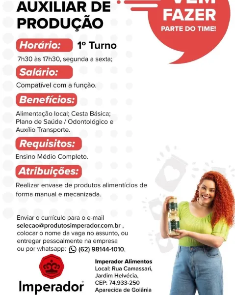 AUXILIAR DE *
PRODUGAO ara

ieceleieemmm 1° Turno
7h30 as 17h30, segunda a sexta;

Saldrio:

Compativel com a funcao.

Beneficios:

Alimentagao local; Cesta Bdsica;
Plano de Satide / Odontolégico e
Auxilio Transporte.

Ensino Médio Completo.

Pte} txt

Realizar envase de produtos alimenticios de
forma manual e mecanizada.

Enviar 0 curriculo para 0 e-mail
selecao@produtosimperador.com.br ,
colocar 0 nome da vaga no assunto, ou
entregar pessoalmente na empresa

ou por whatsapp: (©) (62) 98144-1010.

Imperador Alimentos
Local: Rua Camassari,
Jardim Helvécia,
CEP: 74.933-250

I m p erador Aparecida de Goiania AUXILIAR DE *
PRODUCAO Rag

eledcelgieemmm 1° Turno
7h30 as 17h30, segunda a sexta;

Saladrio:

Compativel com a fungao.

Beneficios:

Alimentacao local; Cesta Basica;
Plano de Sauide / Odontoldgico e
Auxilio Transporte.

Ensino Médio Completo.

Atribuicées:

Realizar envase de produtos alimenticios de
forma manual e mecanizada.

Enviar 0 curriculo para o e-mail
selecao@produtosim...