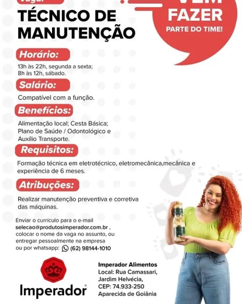 TECNICO DE FAZER
MANUTENCAO Ayia]

dae tes

48h as 22h, segunda a sexta;
8h as 12h, sdbado.

Compativel com a funcao.

Beneficios:

Alimentacao local; Cesta Basica;
Plano de Satide / Odontoldgico e
Auxilio Transporte.

Formacao técnica em eletrotécnico, eletromecanica,mecanica e
experiéncia de 6 meses.

Pele

Realizar manutengéo preventiva e corretiva
das maquinas.

   
  

Enviar o curriculo para 0 e-mall
selecao@produtosimperador.com.br ,
colocar o nome da vaga no assunto, ou
entregar pessoalmente na empresa

ou por whatsapp: (©) (62) 98144-1010

Imperador Alimentos
Local: Rua Camassari,
Jardim Helvécia,
CEP: 74.933-250

Imperador Aparecida de Goidnia TECNICO DE 44°)
MANUTENCAO DN ohn

ede

48h as 22h, segunda a sexta;
8h as 12h, sdbado.

Compativel com a funcéo.

ET iGiess

Alimentacao local; Cesta Basica;
Plano de Satide / Odontoldgico e
Auxilio Transporte.

Formacao técnica em eletrotécnico, eletromecanica,mecanica e
experiéncia de 6 meses.

Cel

Realizar manutencado preventiva...