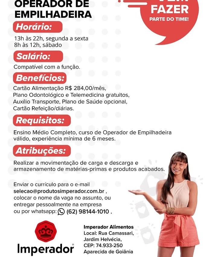OPERADOR DE
EMPILHADEIRA a Achas

Naomi a)

eledacle les

13h as 22h, segunda a sexta
8h as 12h, sabado

Compativel com a funcao.

ie

Cartao Alimentacdo R$ 284,00/més,

Plano Odontolégico e Telemedicina gratuitos,
Auxilio Transporte, Plano de Satide opcional,
Cartéo Refeicado/didrias.

Ensino Médio Completo, curso de Operador de Empilhadeira
valido, experiéncia minima de 6 meses.

Realizar a movimentagao de carga e descarga e
armazenamento de matérias-primas e produtos acabados,

 

    
 

Enviar 0 curriculo para o e-mail
selecao@produtosimperador.com.br ,
colocar o nome da vaga no assunto, ou
entregar pessoalmente na empresa

ou por whatsapp: (©) (62) 98144-1010 .

Imperador Alimentos
Local: Rua Camassari,
Jardim Helvécia,

CEP: 74,933-250

Imperador Aparecida de Goiania OPERADOR DE
EMPILHADEIRA at Achis

PARTE DO TIME!

Horario:

13h as 22h, segunda a sexta
8h as 12h, sabado

Compativel com a funcao.

f={ fale

Cartéo Alimentacao R$ 284,00/més,

Plano Odontolégico e Telemedicina gratuitos,
Auxilio Transporte, Plano de Saude opcional,
Cartao Refeicao/didrias.

Ensino Médio Completo, curso de Operador de Empilhadeira
valido, experiéncia minima de 6 meses.

Peele

Realizar a movimentacdo de carga e descarga e
armazenamento de matérias-primas e produtos acabados,

 

    
 

Enviar 0 curriculo para o e-mail
selecao@produtosimperador.com.br ,
colocar o nome da vaga no assunto, ou
entregar pessoalmente na empresa

ou por whatsapp: (©) (62) 98144-1010 .

Imperador Alimentos
Local: Rua Camassari,
Jardim Helvécia,
CEP: 74.933-250

Imperador Aparecida de Goidnia OPERADOR DE
EMPILHADEIRA FAZER

PARTE DO TIME!

etkclt esd

13h as 22h, segunda a sexta
8h as 12h, sabado

Compativel com a fungao.

Beneficios:

Cart&o Alimentacdo R$ 284,00/més,

Plano Odontolégico e Telemedicina gratuitos,
Auxilio Transporte, Plano de Satide opcional,
Cartao Refeigao/didrias.

Ensino Médio Completo, curso de Operador de Empilhadeira
vélido, experiéncia minima de 6 meses.

Realizar a movimentagdo de carga e descarga e
armazenamento de matérias-primas e produtos acabados.

 

    
 

Enviar 0 currfculo para o e-mail
selecao@produtosimperador.com.br ,
colocar 0 nome da vaga no assunto, ou
entregar pessoalmente na empresa

ou por whatsapp: (©) (62) 98144-1010 .

Imperador Alimentos
Local: Rua Camassari,
Jardim Helvécia,

CEP: 74,.933-250

Imperador Aparecida de Goiania OPERADOR DE
EMPILHADEIRA FAZER

PARTE DO TIME!

reledecl dle

13h as 22h, segunda a sexta
8h as 12h, sabado

Compativel com a funcdo.

Beneficios:

Cartéo Alimentacdo R$ 284,00/més,

Plano Odontolégico e Telemedicina gratuitos,
Auxilio Transporte, Plano de Saude opcional,
Cartao Refeicdo/didrias.

Ensino Médio Completo, curso de Operador de Empilhadeira
vélido, experiéncia minima de 6 meses.

Pel elselooy

Realizar a movimentacao de carga e descarga e
armazenamento de matérias-primas e produtos acabados.

 

    
 

Enviar 0 curriculo para o e-mail
selecao@produtosimperador.com.br ,
colocar o nome da vaga no assunto, ou
entregar pessoalmente na empresa

ou por whatsapp: (©) (62) 98144-1010 .

Imperador Alimentos
Local: Rua Camassari,
Jardim Helvécia,
CEP: 74.933-250

Imperador Aparecida de Goiania OPERADOR DE
EMPILHADEIRA FAZER

PARTE DO TIME!

eked

13h as 22h, segunda a sexta
8h as 12h, sabado

Compativel com a fungao.

Beneficios:

Cart&o Alimentacdo R$ 284,00/més,

Plano Odontolégico e Telemedicina gratuitos,
Auxilio Transporte, Plano de Satide opcional,
Cartao Refeigdo/didrias.

Ensino Médio Completo, curso de Operador de Empilhadeira
valido, experiéncia minima de 6 meses.

Realizar a movimentagdo de carga e descarga e
armazenamento de matérias-primas e produtos acabados.

 

    
 

Enviar 0 curriculo para o e-mail
selecao@produtosimperador.com.br ,

colocar o nome da vaga no assunto, ou ; i
entregar pessoalmente na empresa NM li,

ou por whatsapp: (©) (62) 98144-1010 .

Imperador Alimentos
Local: Rua Camassari,
Jardim Helvécia,

CEP: 74,933-250

Imperador Aparecida de Goidnia OPERADOR DE
EMPILHADEIRA FAZER

PARTE DO TIME!

Horario:

13h as 22h, segunda a sexta
8h as 12h, sabado

Compativel com a funcgdo.

Beneficios:

Cartéo Alimentacdo R$ 284,00/més,

Plano Odontoldgico e Telemedicina gratuitos,
Auxilio Transporte, Plano de Satide opcional,
Cartao Refeicdo/didrias.

Ensino Médio Completo, curso de Operador de Empilhadeira
valido, experiéncia minima de 6 meses.

Atribugées:

Realizar a movimentacao de carga e descarga e
armazenamento de matérias-primas e produtos acabados.

 

    
 

Enviar 0 curriculo para o e-mail
selecao@produtosimperador.com.br ,
colocar o nome da vaga no assunto, ou
entregar pessoalmente na empresa

ou por whatsapp: (©) (62) 98144-1010 .

Imperador Alimentos
Local: Rua Camassari,
Jardim Helvécia,
CEP: 74,933-250

Imperador Aparecida de Goiania OPERADOR DE
EMPILHADEIRA

13h as 22h, segunda a sexta
8h as 12h, sabado

Compativel com a fungao.

Beneficios:

Cart&o Alimentagdo R$ 284,00/més,

Plano Odontolégico e Telemedicina gratuitos,
Auxilio Transporte, Plano de Satide opcional,
Cartéo Refeicdo/didrias.

Ensino Médio Completo, curso de Operador de Empilhadeira
valido, experiéncia minima de 6 meses.

PV ia] el tocol To

Realizar a movimentagao de carga e descarga e
armazenamento de matérias-primas e produtos acabados.

FAZER

Vue oy

 

    
 

Enviar o curriculo para o e-mail
selecao@produtosimperador.com.br ,
colocar o nome da vaga no assunto, ou
entregar pessoalmente na empresa

ou por whatsapp: (©) (62) 98144-1010 .

Imperador Alimentos
Local: Rua Camassari,
Jardim Helvécia,

CEP: 74.933-250

Imperador Aparecida de Goidnia OPERADOR DE
EMPILHADEIRA FAZER

PARTE DO TIME!

etd eel deo

13h as 22h, segunda a sexta
8h as 12h, sdbado

Compativel com a funcao.

Beneficios:

Cartdo Alimentagdo R$ 284,00/més,

Plano Odontoldgico e Telemedicina gratuitos,
Auxilio Transporte, Plano de Saude opcional,
Cartao Refeicdo/didrias.

Ensino Médio Completo, curso de Operador de Empilhadeira
valido, experiéncia minima de 6 meses.

Peel cH

Realizar a movimentacao de carga e descarga e
armazenamento de matérias-primas e produtos acabados.

 

    
 

Enviar o curriculo para o e-mail
selecao@produtosimperador.com.br ,
colocar o nome da vaga no assunto, ou
entregar pessoalmente na empresa

ou por whatsapp: (©) (62) 98144-1010 .

Imperador Alimentos
Local: Rua Camassari,
Jardim Helvécia,
CEP: 74,933-250

Imperador Aparecida de Goiania OPERADOR DE
EMPILHADEIRA

13h as 22h, segunda a sexta
8h as 12h, sabado

Compativel com a fungao.

Beneficios:

Cart&o Allmentagdo R$ 284,00/més,

Plano Odontoldégico e Telemedicina gratuitos,
Auxilio Transporte, Plano de Satide opcional,
Cartaéo Refeicao/didrias.

Ensino Médio Completo, curso de Operador de Empilhadeira
valido, experiéncia minima de 6 meses,

Pig lel ecole

Realizar a movimentagdo de carga e descarga &
armazenamento de matérias-primas e produtos acabados.

FAZER

Naomi

 

    
 

Enviar 0 curriculo para o e-mail
selecao@produtosimperador.com.br ,
colocar o nome da vaga no assunto, ou
entregar pessoalmente na empresa

ou por whatsapp: (©) (62) 98144-1010 .

Imperador Alimentos
Local: Rua Camassari,
Jardim Helvécia,

CEP: 74.933-250

| m perador Aparecida de Goidnia OPERADOR DE .
EMPILHADEIRA

13h as 22h, segunda a sexta
8h as 12h, sabado

Compativel com a funcéo.

Beneficios:

Cart&o Alimentagdo R$ 284,00/més,

Plano Odontoldgico e Telemedicina gratuitos,
Auxilio Transporte, Plano de Satide opcional,
Cart&o Refeic&o/didrias.

Ensino Médio Completo, curso de Operador de Empilhadeira
vélido, experiéncia minima de 6 meses.

Atribugées:

Realizar a movimentacao de carga e descarga e
armazenamento de matérias-primas e produtos acabados.

 

    
 

Enviar 0 curriculo para o e-mail
selecao@produtosimperador.com.br ,
colocar o nome da vaga no assunto, ou
entregar pessoalmente na empresa

ou por whatsapp: (©) (62) 98144-1010 .

Imperador Alimentos
Local: Rua Camassari,
Jardim Helvécia,
CEP: 74.933-250

Imperador Aparecida de Goidnia
