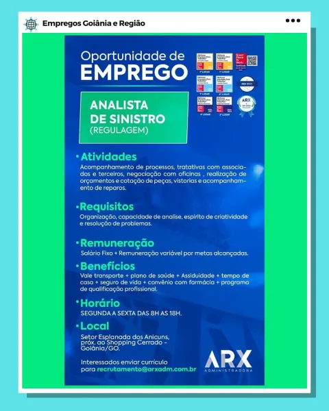 Empregos Goiania e Regiao

 

 

Oportunidade de = =

Sa lee

ANALISTA alae)

DE SINISTRO
(REGULAGEM)

 

 

 

Acompanhamento de processos, tratativas com associa-
dos e terceiros, negociagao com oficinas , realizagao de
orgamentos e cotagao de pegas, vistorias e acompanham-
ento de reparos.

Ji

Organizagao, capacidade de analise, espirito de criatividade
e resolucao de problemas.

7 ao
Salario Fixo + Remuneragao variavel por metas alcangadas.

eneficic

Vale transporte + plano de sade + Assiduidade + tempo de
casa + seguro de vida + convénio com farmacia + programa
de qualificagGo profissional.

ae]
rio 10
SEGUNDA A SEXTA DAS 8H AS 18H.

Setor Esplanada dos Anicuns,
prox, ao Shopping Cerrado -
LeTel (el ni(ey Acie

Interessados enviar curriculo
folel ce] a &}. Empregos Goiania e Regiao =<

Oportunidade de

EMPREGO

* Atividades

Acompanhamento de processos, tratativas com associa-
dos e terceiros, negociagdo com oficinas , realizagao de
orgamentos e cotagao de pegas, vistorias e ...