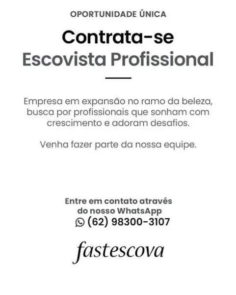 OPORTUNIDADE UNICA

Contrata-se
Escovista Profissional

Empresa em expansado no ramo da beleza,
busca por profissionais que sonham com
crescimento e adoram desafios.

Venha fazer parte da nossa equipe.

Entre em contato através
do nosso WhatsApp

© (62) 98300-3107

fastescova OPORTUNIDADE UNICA

Contrata-se
Escovista Profissional

Empresa em expansGo no ramo da beleza,
busca por profissionais que sonham com
crescimento e adoram desafios.

Venha fazer parte da nossa equipe.

Entre em contato através
do nosso WhatsApp

© (62) 98300-3107

fastescova OPORTUNIDADE UNICA

Contrata-se
Escovista Profissional

Empresa em expansdo no ramo da beleza,
busca por profissionais que sonham com
crescimento e adoram desafios.

Venha fazer parte da nossa equipe.

Entre em contato através
do nosso WhatsApp

© (62) 98300-3107

fastescova OPORTUNIDADE UNICA

Contrata-se
Escovista Profissional

Empresa em expansGo no ramo da beleza,
busca por profissionais que sonham com
crescimento e adoram desafios.

Ve...