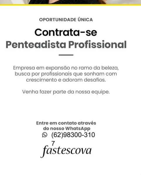 OPORTUNIDADE GNICA

Contrata-se
Penteadista Profissional

Empresa em expansGo no ramo da beleza,
busca por profissionais que sonham com
crescimento e adoram desafios.

Venha fazer parte da nossa equipe.

Entre em contato através
do nosso WhatsApp

© (62)98300-310

7
fastescova OPORTUNIDADE UNICA

Contrata-se
Penteadista Profissional

Empresa em expansdo no ramo da beleza,
busca por profissionais que sonham com
crescimento e adoram desafios.

Venha fazer parte da nossa equipe.

Entre em contato através
do nosso WhatsApp

© (62)98300-310

ve
fastescova OPORTUNIDADE UNICA

Contrata-se
Penteadista Profissional

Empresa em expansdo no ramo da beleza,
busca por profissionais que sonham com
crescimento e adoram desafios.

Venha fazer parte da nossa equipe.

Entre em contato através
do nosso WhatsApp

© (62)98300-310

7
fastescova OPORTUNIDADE UNICA

Contrata-se
Penteadista Profissional

Empresa em expansado no ramo da beleza,
busca por profissionais que sonham com.
crescimento e adoram des...